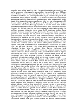 geologiko baten zati bat besterik ez izaki, Europako biztanleek eginiko migrazioez; eta
era berean gogoeta egitea aipaturiko glaziaraldiaren barruan izaniko sestra aldaketez,
klima aldaketa izugarriez, eta iraganiko denboraz. Hala ere, dudatan jar daiteke
munduko alderen batean, aldi honetan guztian zehar, inguru berean metatuz joan ote den
sedimenturik, hondakin fosilak ere barne. Ez da gertagarri, adibidez, glaziaraldi guztian
sedimentuak Mississippi ibaiaren bokale inguruan metatu izana, itsas animaliak ongien
izateko behar duten sakoneraren mugen barruan, jakin ere, ongi baitakigu denboraldi
honetan, aldaketa geografiko handiak gertatu zirela Amerikako beste alde batzuetan.
Glaziaraldiaren zati batean Mississippi inguruko ur azaletan metatu ziren moduko
geruzek lurgainera gora daitezenean, hondakin organikoak maila ezberdinetan agertu eta
ezabatuko dira ziurrenik, espezieen migrazioen eta aldaketa geografikoen ondorioz. Eta
etorkizun urrunean geologoren batek, geruza horiek aztertzean, ondorio hauxe
ateratzeko tentazioa izanen luke, alegia, lurperaturiko hondakin fosilen biziraupena
glaziaraldia baino laburragoa izan dela, izatez, askoz luzeagoa izan denean, glaziaraldia
baino lehenagotik gaur egun arte luzatu baita. Formazio beraren goi eta behealdeko bi
formaren artean mailaketa hobezina lortzeko, metaketak etengabe pilatuz joan behar
izan du astiroko eraldatze prozesuak behar bezain luzaro; horregatik metaketak lodia
izan behar du; eta aldatzen ari den espezieak denbora guztian eskualde berean bizi behar
izan du. Baina ikusi dugu formazio lodi bat, bere lodiera guztian zehar fosilduna dena,
depresio aldian soilki meta daitekeela; eta, itsas espezie bera lekune berean bizi izateko
behar den sakonerak berdintsu iraun dezan, sedimentu-hornidurak depresioaren
beherakada berdindu behar du nahitaez. Baina depresio mugimendu berak
sedimentuaren jatorri izan den herrialdea urperatzera eta, horrela, hornidura murriztera
joko du, beherakadak dirauen artean. Egia esateko, sedimentu-horniduraren eta depresio
kantitatearen arteko oreka ia hobezin hau ziurrenik jazokizun oso bakana da; izan ere,
paleontologo batek baino gehiagok egiaztatu du metaketa oso lodiak hondakin
organikorik gabekoak izan ohi direla, goi edo beheko mutur inguruan izan ezik.
Esan liteke formazio bereizi bakoitzak, herrialde bateko formazio multzo guztiak
bezala, etenkako metaketa izan duela. Sarri gertatzen den moduan, mineral-osaketa oso
ezberdineko geruzaz osaturiko formazio bat ikustean, arrazoiz susma genezake
metaketa-prozesua gutxi-asko eten egin dela. Eta formazio baten azterketa zehatzenak
ere ez digu argitzen zenbat denbora behar izan duen sedimentatzeko. Oin gutxiko
lodierako geruza asko aipa litezke, beste edozein tokitan milaka oin lodi diren
formazioak errepresentatzen dituztenak eta metaketarako denbora luzea behar izan
dutenak; hala ere, egitate honen berririk izan ezean, inork ez luke susmatu ere eginen
zein denbora luzea behar izan duen formazio mehe hark eratzeko. Beste kasu asko aipa
daitezke, formazio baten behe geruzak azaleratu, higatu, urperatu eta gero formazio
beraren goragoko geruzak estalirik geratu direla erakusten dutenak, egitateok argi uzten
dutelarik zein tarte luzeak, baina ohartzeke erraz pasa daitezkeenak, iragan diren haiek
metatzeko. Beste kasu batzuetan, egun ere, hazten ari zirenean bezala, zutik dirauten
zuhaitz handietan dugu sedimentazio prozesuan izaniko tarte oso luzearen eta sestra
aldaketa askoren frogarik argiena, kontu horiek susmatu ere egin ez ziratekeelarik,
zuhaitzak kontserbatu ez balira: horrela, Sir C. Lyellek eta Dawson doktoreak 1.400
oineko lodierako ikatzaroko geruzak aurkitu zituzten Eskozia Berriko Penintsulan,
sustraiak zeuzkaten antzinako estratu eta guzti, bata bestearen gainean, hirurogeita
zortzi mailatan gutxienez. Horregatik, espezie bera formazio baten barrenean, erdian eta
goienean agertzen denean, sedimentazio aldi guztian ez da ziurrenik toki berean bizi
izan, baizik agian askotan ezabatu eta berragertu da aldi geologiko berean. Beraz,
espezieak formazio geologiko baten sedimentazio aldian eraldaketa handia jasan behar
izan bazuen, ebaketa batek, gure teoriaren arabera izan beharko luketen bitarteko
 
