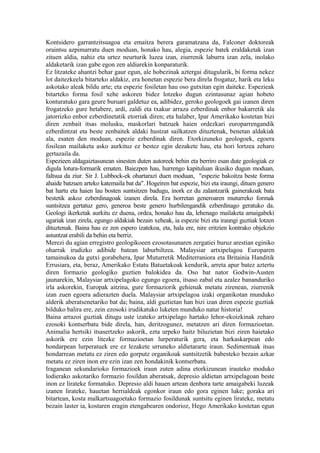 Kontsidero garrantzitsuagoa eta emaitza berera garamatzana da, Falconer doktoreak
oraintsu azpimarratu duen moduan, honako hau, alegia, espezie batek eraldaketak izan
zituen aldia, nahiz eta urtez neurturik luzea izan, ziurrenik laburra izan zela, inolako
aldaketarik izan gabe egon zen aldiarekin konparaturik.
Ez litzateke ahantzi behar gaur egun, ale hobezinak aztergai ditugularik, bi forma nekez
lot daitezkeela bitarteko aldakiz, era honetan espezie bera direla frogatuz, harik eta leku
askotako aleak bildu arte; eta espezie fosiletan hau oso gutxitan egin daiteke. Espezieak
bitarteko forma fosil xehe askoren bidez lotzeko dugun ezintasunaz agian hobeto
konturatuko gara geure buruari galdetuz ea, adibidez, geroko geologoek gai izanen diren
frogatzeko gure betabere, ardi, zaldi eta txakur arraza ezberdinak enbor bakarretik ala
jatorrizko enbor ezberdinetatik etorriak diren; eta halaber, Ipar Amerikako kostetan bizi
diren zenbait itsas molusku, maskorlari batzuek haien ordezkari europarrengandik
ezberdintzat eta beste zenbaitek aldaki hustzat sailkatzen dituztenak, benetan aldakiak
ala, esaten den moduan, espezie ezberdinak diren. Etorkizuneko geologoek, egoera
fosilean mailaketa asko aurkituz ez bestez egin dezakete hau, eta hori lortzea zeharo
gertazaila da.
Espezieen aldagaiztasunean sinesten duten autoreek behin eta berriro esan dute geologiak ez
digula lotura-formarik ematen. Baiezpen hau, hurrengo kapituluan ikusiko dugun moduan,
faltsua da ziur. Sir J. Lubbock-ek ohartarazi duen moduan, "espezie bakoitza beste forma
ahaide batzuen arteko katemaila bat da". Hogeiren bat espezie, bizi eta iraungi, dituen genero
bat hartu eta haien lau bosten suntsitzen badugu, inork ez du zalantzarik gainerakoak bata
bestetik askoz ezberdinagoak izanen direla. Era horretan generoaren muturreko formak
suntsitzea gertatuz gero, generoa beste genero hurbilengandik ezberdinago geratuko da.
Geologi ikerketak aurkitu ez duena, ordea, honako hau da, lehenago mailaketa amaigabeki
ugariak izan zirela, egungo aldakiak bezain xeheak, ia espezie bizi eta iraungi guztiak lotzen
dituztenak. Baina hau ez zen espero izatekoa, eta, hala ere, nire eritzien kontrako objekzio
astuntzat erabili da behin eta berriz.
Merezi du agian erregistro geologikoeen ezosotasunaren zergatiei buruz arestian eginiko
oharrak irudizko adibide batean laburbiltzea. Malaysiar artxipelagoa Europaren
tamainukoa da gutxi gorabehera, Ipar Muturretik Mediterraniora eta Britainia Handitik
Errusiara, eta, beraz, Amerikako Estatu Batuetakoak kendurik, arreta apur batez aztertu
diren formazio geologiko guztien balokidea da. Oso bat nator Godwin-Austen
jaunarekin, Malaysiar artxipelagoko egungo egoera, itsaso zabal eta azalez bananduriko
irla askorekin, Europak aitzina, gure formaziorik gehienak metatu zirenean, ziurrenik
izan zuen egoera adierazten duela. Malaysiar artxipelagoa izaki organikotan munduko
alderik aberatsenetariko bat da; baina, aldi guztietan han bizi izan diren espezie guztiak
bilduko balira ere, zein ezosoki irudikatuko luketen munduko natur historia!
Baina arrazoi guztiak ditugu uste izateko artxipelago hartako lehor-ekoizkinak zeharo
ezosoki kontserbatu bide direla, han, deritzogunez, metatzen ari diren formazioetan.
Animalia hertsiki itsasertzeko askorik, ezta urpeko haitz biluzietan bizi ziren haietako
askorik ere ezin litezke formazioetan lurperaturik gera, eta harkaskarpean edo
hondarpean lurperatuek ere ez lezakete urruneko aldietararte iraun. Sedimentuak itsas
hondarrean metatu ez ziren edo gorputz organikoak suntsitzetik babesteko bezain azkar
metatu ez ziren inon ere ezin izan zen hondakinik kontserbatu.
Iraganean sekundarioko formazioek iraun zuten adina etorkizunean irauteko moduko
lodierako askotariko formazio fosildun aberatsak, depresio aldietan artxipelagoan beste
inon ez lirateke formatuko. Depresio aldi hauen artean denbora tarte amaigabeki luzeak
izanen lirateke, hauetan herrialdeak egonkor iraun edo gora eginen luke; goraka ari
bitartean, kosta malkartsuagoetako formazio fosildunak suntsitu eginen lirateke, metatu
bezain laster ia, kostaren eragin etengabearen ondorioz, Hego Amerikako kostetan egun
 