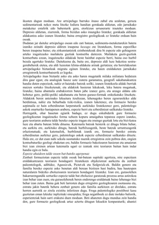 ikusten dugun moduan. Are artxipelago barruko itsaso zabal eta azaletan, geruza
sedimentarioak nekez meta litezke lodiera handian gorakada aldietan, edo jarraikako
metaketaz estalirik edo babesturik gera, etorkizun urrunerarte irauteko moduan.
Depresio aldietan, ziurrenik, forma bizidun asko iraungiko lirateke; gorakada aldietan
aldakuntza asko izanen litzateke; baina erregistro geologikoak ez lirateke orduan hain
osoak.
Dudatan jar daiteke artxipelago osoan edo zati batean, sedimentu-metaketarekin batera
izaniko zeinahi depresio aldiren iraupena luzeago ote litzatekeen, forma espezifiko
beren iraupena baino; eta zirkunstantziok ezinbestekoak dira bi espezie edo gehiagoren
arteko iragaitzazko mailaketa guztiak kontserba daitezen. Mailaketa guzti-guztiok
kontserbatu ezean, iragaitzazko aldakiak beste hainbat espezie berri, baina oso hurbil
bezala agertuko lirateke. Daitekeena da, baita ere, depresio aldi luze bakoitza sestra-
gorabeherek etetea, eta aldi luzeotan klima-aldaketa arinak gertatzea; eta horrelakoetan
artxipelagoko biztanleak migratu eginen lirateke, eta haien eraldaketen jarraikako
erregistrorik kontserbatzerik ez legoke.
Artxipelagoko itsas biztanle asko eta asko haren mugetatik milaka miliatara hedatzen
dira gaur egun; eta analogiak hauxe uste izatera garamatza, geografi sakabanakuntza
handia duten espezieok, nahiz et haietako batzuk soilki, izanen liratekeela aldaki berriak
maizen sortuko lituzketenak; eta aldakiok hasieran lekukoak, leku batera mugatuak,
lirateke; baina abantaila erabakiorren baten jabe izanez gero, eta areago aldatu edo
hobetuz gero, poliki-poliki sakabanatu eta beren guraso-formak ordezkatuko lituzkete.
Aldakiok beren antzinako lekuetara itzultzean, lehenagoko beren egoerarekiko alde
berdintsua, nahiz eta beharbada txiki-txikia, izanen luketenez, eta formazio bereko
azpimaila ez hain ezberdinetan lurperaturik aurkituko liratekeenez gero, palentologo
askok onarturiko hastapenen arabera, espezie berri eta ezberdintzat sailkatuko lirateke.
Horregatik, ohar hauetan egiarik badago, ez dugu eskubiderik gure formazio
geologikoetan iragaitzazko forma xeheen kopuru amaigabea topatzea espero izateko,
gure teoriaren arabera talde bereko espezie iragan eta oraingo guztiak lotu eta bizi-katea
luze eta abartu batean bildu dituena. Katemaila batzuk besterik ez ditugu bilatu behar,
eta aurkitu ere, aurkituko ditugu, batzuk hurbilxeagotik, beste batzuk urruntxeagotik
erlazionatuak; eta katemailok, hurbilenak izanik ere, formazio bereko estratu
ezberdinetan aurkituz gero, palentologo askok espezie ezberdintzat sailkatuko dituzte.
Hala ere, ez dut esan nahi sekula susmatuko nuenik erregistroa zein pobrea den, ongien
kontsebaturiko geologi ebaketan ere, baldin formazio bakoitzaren hasieran eta amaieran
bizi izan zirenen artean katemaila ugari ez izateak nire teoriaren baitan hain indar
handia egin ez balu.
Espezie ahaideen talde osoen bat-bateko agerpenaz
Zenbait formaziotan espezie talde osoak bat-batean supituki agertzea, nire espezieen
eraldakuntzaren teoriaren hondagarri litzatekeen objekziotzat aurkeztu du zenbait
paleontologok, adibidez, Agassiz-ek, Pictet-ek eta Sedgwick-ek. Baldin genero eta
familia bereko espezie asko benetan aldi berean bizitzen hasi badira, hau hautespen
naturalaren bidezko eboluzioaren teoriaren hondagarri litzateke. Izan ere, gurasolehen
bakarrarengandik sorturiko espezie talde bat eboluzioz garatzeak prozesu arras astirokoa
izan behar izan zuen, eta gurasolehenek beren ondorengo eraldatuak baino lehenago bizi
behar izan zuten. Baina guk beti larresten dugu erregistro geologikoaren osotasuna eta,
estratu jakin batetik behera zenbait genero edo familia aurkitzen ez direlako, estratu
horren aurretik ez zirela existitu inferitzen dugu. Froga palentologiko positiboei kasu
guztietan eman lekieke inplizituki sinespidea; froga negatiboek ez dute inolako baliorik,
esperientziak hain sarri erakutsi duen moduan. Beti ahanzten dugu mundua zein handia
den, gure formazio geologikoak artaz aztertu ditugun lekuekin konparaturik; ahantzi
 