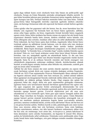 egiten dugu taldeak luzaro existi zitezkeela beste leku batean eta poliki-poliki ugal
zitezkeela, Europa eta Estatu Batuetako antzinako artxipelagoak inbaditu aurretik. Ez
gara behar bezainbat jabetzen gure jarraikako formazioen artean iraganiko denboraz, eta
agian luzeagoa izan dela, formazio bakoitza metatzeko behar izan dena baino. Tarteok
guraso-forma bakar batengandik etorririko espezieak ugaltzeko denbora eskainiko
zuten, eta hurrengo formazioan talde edo espezieok bat-batean sortuak bailiren agertuko
dira.
Lehen eginiko ohar bat gogorarazi nahi dut hemen, hau da, aroen hurrenketa luze bat
beharko zela organismo bat bizimodu berri eta berezi batera egokitzeko, adibidez,
airean zehar hegaz egiteko, eta beraz, iragaitzazko formak herrialde batera mugaturik
egonen zirela; baina, behin moldaera hau burutu zenean eta espezie bat edo bestek beste
organismoei abantaila handia hartu zienean, denbora erlatiboki motxa beharko zela
forma dibergente asko sortzeko, munduan zehar azkar eta zabal sakabanatuko zirelarik.
Pictet irakasleak, lan honi buruz egina duen kritikan, iragaitzazko lehen formei buruz
iruzkinak egitean eta adibidetzat txoriak hartzean, ezin du ulertu nola izan zitezkeen
nolabaiteko abantailarako ustezko prototipo baten aurreko hanken jarraikako
eraldaketak. Baina begira diezaiegun Antarktiarreko pinguinoei; ez ote dituzte txoriok
aurreko hankak "ez benetako beso, ez benetako hego" esateko moduko bitarteko egoera
doi-doian? Hala ere, txori hauek arrakastaz eusten diote beren lekuari biziaren aldeko
borrokan, izan ere, amaigabeki ugariak eta askotarikoak baitira. Ez dut uste kasu
honetan txorien hegoek igaro behar izan dituzten benetako iragaitzazko mailak ikusten
ditugunik; baina ba al da zailtasun berezirik sinesteko atal horiek onuragarri izan
zekizkiekeela pinguinoaren ondorengo eraldatuei lehenik, dortoka-burudun ahateak
bezala4, ur-azala hegoez astinduz itsasoan zehar ibiltzeko eta, azkenerako, azaletik gora
egin eta airean zehar irristatzeko?
Adibide bat edo beste emanen dut orain aurreko oharrak argitzeko eta espezie talde
osoak bat-batean sortuak direla uste izatean erratzeko daukagun arriskua frogatzeko.
1844-46 eta 1853-57ean argitaraturiko Pictet-en Palentologiako liburu ederraren lehen
eta bigarren edizioen artean izaniko tarte hain motxean ere, zenbait animali talderen
lehen agerpenari eta desagerpenari buruzko ondorioak nahiko aldatu dira; eta hirugarren
argitaraldiak are aldaketa gehiago beharko lituzke. Ongi ezaguna den egitate bat
gogorarazi behar dut, alegia, duela urte gutxi argitaraturiko geologiako tratatuetan,
ugaztunei buruz serie tertziarioaren hasieran bat-batean agerturikotzat hitz egiten zela.
Eta egun ezagutzen den ugaztun fosilen aztarnategirik aberatsenetako bat serie
sekundarioaren erdialdekoa da; eta benetako ugaztunak aurkitu dira serie handi honen ia
hasierako egungo harearri gorrian. Cuvier-ek objekziotzat jarri ohi zuen serie
sekundarioan ez zela tximinorik ageri; baina gaur egun espezie iraungiak aurkitu dira
Indian, Hego Amerikan eta Europan, miozenora arte atzera eginez. Estatu Batuetako
egungo harearri gorrian oinatzak kontserbatzea den kasualitate arraroagatik izan ez
balitz, nor menturatu zatekeen pentsatzera hogeita hamar txori-antzeko animalia,
gutxienez, tamainuz erraldoiak batzuk, existitu zirela aldi hartan? Hezur zati bat bera ere
ez da geruza horietan aurkitu. Denbora luzerik ez dela, palentologoek uste zuten txorien
klase osoa miozeno aldian hasi zela bat-batean existitzen; baina orain badakigu,
Owenen autoritatearen arabera, ziur dela harearri berdearen sedimentazio aldian txori
bat bizi zela; eta oraintsuago, txori arraro bat, Archeopteryx-a, juntura bakoitzean bi
luma daramatzan saurio antzeko buztanarekin, eta hegoetan bi atzazal libre dituena,
aurkitu da Solenhofeneko arbel oolitikoetan. Oraintsuko ezein aurkikundek nekez froga
lezake honek baino indar handiagoz, zein gutxi dakigun oraindio munduko lehenagoko
biztanleez.
 