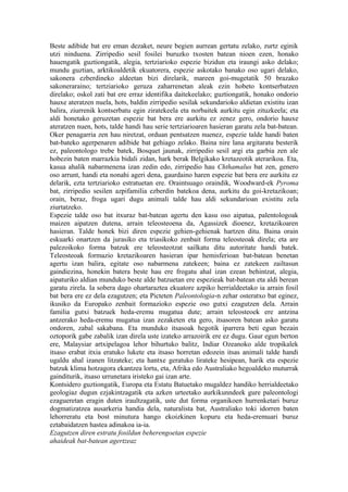 Beste adibide bat ere eman dezaket, neure begien aurrean gertatu zelako, zurtz eginik
utzi ninduena. Zirripedio sesil fosilei buruzko txosten batean nioen ezen, honako
hauengatik guztiongatik, alegia, tertziarioko espezie bizidun eta iraungi asko delako;
mundu guztian, arktikoaldetik ekuatorera, espezie askotako banako oso ugari delako,
sakonera ezberdineko aldeetan bizi direlarik, mareen goi-mugetatik 50 brazako
sakoneraraino; tertziarioko geruza zaharrenetan aleak ezin hobeto kontserbatzen
direlako; oskol zati bat ere erraz identifika daitekeelako; guztiongatik, honako ondorio
hauxe ateratzen nuela, hots, baldin zirripedio sesilak sekundarioko aldietan existitu izan
balira, ziurrenik kontserbatu egin ziratekeela eta norbaitek aurkitu egin zituzkeela; eta
aldi honetako geruzetan espezie bat bera ere aurkitu ez zenez gero, ondorio hauxe
ateratzen nuen, hots, talde handi hau serie tertziarioaren hasieran garatu zela bat-batean.
Oker penagarria zen hau niretzat, orduan pentsatzen nuenez, espezie talde handi baten
bat-bateko agerpenaren adibide bat gehiago zelako. Baina nire lana argitaratu besterik
ez, paleontologo trebe batek, Bosquet jaunak, zirripedio sesil argi eta garbia zen ale
hobezin baten marrazkia bidali zidan, hark berak Belgikako kretazeotik aterarikoa. Eta,
kasua ahalik nabarmenena izan zedin edo, zirripedio hau Chthamalus bat zen, genero
oso arrunt, handi eta nonahi ageri dena, gaurdaino haren espezie bat bera ere aurkitu ez
delarik, ezta tertziarioko estratuetan ere. Oraintsuago oraindik, Woodward-ek Pyroma
bat, zirripedio sesilen azpifamilia ezberdin batekoa dena, aurkitu du goi-kretazikoan;
orain, beraz, froga ugari dugu animali talde hau aldi sekundarioan existitu zela
ziurtatzeko.
Espezie talde oso bat itxuraz bat-batean agertu den kasu oso aipatua, palentologoak
maizen aipatzen dutena, arrain teleosteoena da, Agassizek dioenez, kretazikoaren
hasieran. Talde honek bizi diren espezie gehien-gehienak hartzen ditu. Baina orain
eskuarki onartzen da jurasiko eta triasikoko zenbait forma teleosteoak direla; eta are
palezoikoko forma batzuk ere teleosteotzat sailkatu ditu autoritate handi batek.
Teleosteoak formazio kretazikoaren hasieran ipar hemisferioan bat-batean benetan
agertu izan balira, egitate oso nabarmena zatekeen; baina ez zatekeen zailtasun
gaindiezina, honekin batera beste hau ere frogatu ahal izan ezean behintzat, alegia,
aipaturiko aldian munduko beste alde batzuetan ere espezieak bat-batean eta aldi berean
garatu zirela. Ia sobera dago ohartaraztea ekuatore azpiko herrialdeetako ia arrain fosil
bat bera ere ez dela ezagutzen; eta Picteten Paleontologia-n zehar osteratxo bat eginez,
ikusiko da Europako zenbait formazioko espezie oso gutxi ezagutzen dela. Arrain
familia gutxi batzuek heda-eremu mugatua dute; arrain teleosteoek ere antzina
antzerako heda-eremu mugatua izan zezaketen eta gero, itsasoren batean asko garatu
ondoren, zabal sakabana. Eta munduko itsasoak hegotik iparrera beti egun bezain
oztoporik gabe zabalik izan direla uste izateko arrazoirik ere ez dugu. Gaur egun berton
ere, Malaysiar artxipelagoa lehor bihurtuko balitz, Indiar Ozeanoko alde tropikalek
itsaso erabat itxia eratuko lukete eta itsaso horretan edozein itsas animali talde handi
ugaldu ahal izanen litzateke; eta hantxe geratuko lirateke hesipean, harik eta espezie
batzuk klima hotzagora ekantzea lortu, eta, Afrika edo Australiako hegoaldeko muturrak
gainditurik, itsaso urrunetara iristeko gai izan arte.
Kontsidero guztiongatik, Europa eta Estatu Batuetako mugaldez handiko herrialdeetako
geologiaz dugun ezjakintzagatik eta azken urteetako aurkikunndeek gure paleontologi
ezagueretan eragin duten iraultzagatik, uste dut forma organikoen hurrenketari buruz
dogmatizatzea ausarkeria handia dela, naturalista bat, Australiako toki idorren baten
lehorreratu eta bost minutura hango ekoizkinen kopuru eta heda-eremuari buruz
eztabaidatzen hastea adinakoa ia-ia.
Ezagutzen diren estratu fosildun beherengoetan espezie
ahaideak bat-batean agertzeaz
 