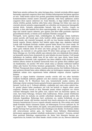 Bada beste antzeko zailtasun bat, askoz larriagoa dena. Animali erreinuko dibisio nagusi
batzuetako espezieak ezagutzen diren harri fosildun beherengoetan bat-batean agertzeaz
ari naiz. Talde bereko espezie bizi guztiak gurasolehen bakarrarengandik etorriak diren
komentzimendura eraman nauten arrazoirik gehienak, indar beraz aplikatzen zaizkie
ezagutzen diren espezie zaharrenei ere. Esate baterako, ez dago dudarik kanbriar eta
siluriar trilobite guztiak, kanbriar aldia baino askoz lehenago bizi behar izan zuen eta
ziurrenik edozein animalia ezagunengandik oso ezberdina zen krustazeoren batengandik
etorriak direla. Animalia zaharrenetako batzuek, hala nola, Nautilus, Lingula eta
abarrek, ez dute alde handirik bizi diren espezieengandik, eta gure teoriaren arabera ez
dago uste izaterik espezie zaharrok, gero agertuz joan diren talde guztietako espezieen
gurasolehenak direnik, ez baitute ezein mailatako bitarteko ezaugarririk.
Horregatik, teoria egiazkoa bada, eztabaidagaitza da, beherengo estratu kanbriarra
metatu aurretik, aldi luzeak igaro zirela, kanbriar alditik egundaino dagoen tarte osoa
bezain luzeak, edo ziurrenik luzeagoak, eta aldi oso luze hauetan mundua izaki biziz
beterik zegoela. Hemen objekzio itzel batekin egiten dugu topo, dudazkoa baitirudi
Lurrak izaki bizidunak bizitzeko moduko egoeran behar bezain luze iraun izanak. Sir
W. Thompson-ek honako ondorio hau ateratzen du, alegia, lurrazalaren sendartzea
nekez gerta zitekeela duela 20 milioi urte baino geroago eta duela 400 milioi baino
lehenago, eta ziurrenik ez zela gertatu duela 98 milioi baino geroago ezta 200 milioi
baino lehenago ere. Goi-behe zabalok argi erakusten dute zein dudazkoak diren datuak;
eta hemendik aurrera beste elementurik ere sartu beharko da arazo honetan. Croll jaunak
kalkulatzen du kanbriar alditik hona 60 bat milioi urte igaro direla, baina honek,
Glaziaraldiaren hasieratik izaki organikoek izan duten aldaketa txikia kontuan hartuz,
denbora laburra ematen du kanbriar formaziotik hona ziur gertatu diren aldaketa ugari
eta handietarako; eta aurreko 140 milioi urteak nekez jo daitezke nahikotzat kanbriar
aldian jada baziren bizi-forma bariatuen garapenarako. Daitekeena da, hala ere, Sir
William Thompsonek dioen moduan, mundua antzina-antzina, bere baldintza fisikoetan,
gaur gertatzen direnak baino askoz aldaketa azkar eta bortitzagoen menpean egotea; eta
aldaketok orduan ziren organismoen baitan aldaketak eraginen zituzten zegokien
heinean.
Zergatik ez dugun kanbriar sistemaren aurreko ustezko aldi oso zahar horietako
metaketa fosildunik aurkitzen galderari ezin diot erantzun asegarririk eman. Geologo
gailen batzuk, Sir R. Murchison buru zela, komentziturik zeuden oraintsu arte
beherengo siluriar estratuan ikusten genuela biziaren egunsentia. Beste autoritate jakitun
batzuek, Lyell-ek eta E. Forbesek adibidiez, eztabaidan jarri zuten azken ondorio hau.
Ez genuke ahantzi behar munduaren zati txiki bat besterik ez dugula zehatz samar
ezagutzen. Denbora luzerik ez dela, Barrande jaunak orduan ezagutzen zen siluriar
sistemari beheragoko maila bat gehitu zion, espezie berri eta bereizitan oparoa; eta
orain, hura baino beherago, formazio behe kanbriarrean, Hickes jaunak trilobiteetan
aberatsak diren eta molusku eta anelido ezberdinak dauzkaten geruzak aurkitu ditu
Galeseko hegoaldean. Beherengo harri azoikoetan ere, nodulu fosfatikoak eta gai
bituminosoak izateak, aldi horietan ziurrenik bizia bazela adierazten du; eta Kanadako
formazio laurentiarrean Eozoon-a zegoela eskuarki onartzen da. Hiru estratu serie handi
daude Kanadan siluriar sistemaren azpian, eta beherengoan Eozoona aurkitzen da. Sir
W. Logan-ek dio: "haien lodiera, bat eginik, serie paleozoikoaren oinaldetik gaurdaino
dauden hurrengo harri guztiena baino askoz handiagoa izan daiteke. Era honetan, halako
aldi urrun-urrunean jartzen gara, eta batzuek, fauna behinena (Barranderena)
deritzonaren agerpena gertakari erlatiboki modernotzat jo dezakete". Eozoona, animali
klase guztietan beherengo organizaziokoa da, baina, bere klasearen barruan goi-
organizazioa du; kontatu ezin ahala banako zituela existitu zen eta, Dawson doktoreak
 
