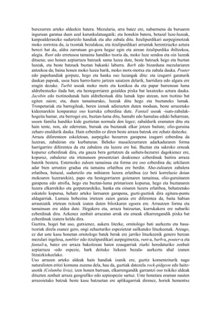 burezurren arteko aldeekin batera. Mezularia, arra batez ere, nabarmena da buruaren
inguruan garatua duen azal karunkulatuagatik; eta honekin batera, betazal luze-luzeak,
kanpoalderanzko sudurtzilo handiak eta aho zabala ditu. Itzulipurdikari aurpegimotzak
moko zorrotza du, ia txontak bezalakoa; eta itzulipurdikari arruntak herentziazko aztura
berezi bat du, aldra zarratuan go-gora hegaz egin eta airean itzulipurdika ibiltzekoa,
alegia. Runt edo erretusoa tamainu handiko txoria da, moko luze sendoa eta oin luzeak
dituena; uso honen azpiarraza batzuek sama luzea dute, beste batzuek hego eta buztan
luzeak, eta beste batzuek buztan bakanki laburra. Barb edo bizarduna mezulariaren
antzekoa da; baina honen moko luzea barik, moko motx-motxa eta zabala dauka. Pouter
edo papohandiak gorputz, hego eta hanka oso luzangak ditu: eta izugarri garaturik
daukan papoak, usoa hura harro-harro jartzen saiatzen delarik, harridura edo algara ere
eragin dezake. Turbit usoak moko motx eta konikoa du eta papar barrenean luma
aldrebestuzko ilada bat; eta hestegorriaren goialdea pixka bat laxatzeko aztura dauka.
Jacobin edo txotinodunak hain aldrebestuak ditu lumak lepo atzean, non txotino bat
egiten zaion; eta, duen tamainurako, luzeak ditu hego eta buztaneko lumak.
Tronpetariak eta barregileak, beren izenak adierazten duten moduan, beste arrazetako
kideenarekin konparatuz oso kurruka ezberdina dute. Fantail usoak -isats-zabalak-
hogeita hamar, eta berrogei ere, buztan-luma ditu, hamabi edo hamalau eduki beharrean,
usoen familia handiko kide guztietan normala den legez; zabaldurik eramaten ditu eta
hain tente, non, ale ederretan, buruak eta buztanak elkar jotzen baitute; olio-guruina
zeharo enuldurik dauka. Hain ezberdin ez diren beste arraza batzuk ere zehatz daitezke.
Arraza diferenteen eskeletoan, aurpegiko hezurren garapena izugarri ezberdina da
luzeran, zabaleran eta kurbaturan. Beheko masailezurraren adarkaduraren forma
harrigarriro diferentea da eta zabalera eta luzera ere bai. Buztan eta sakroko ornoak
kopuruz ezberdinak dira, eta gauza bera gertatzen da saihets-hezurrei dagokienez ere,
kopuruz, zabaleraz eta irtenuneen presentziari doakionez ezberdinak baitira arraza
batetik bestera. Esternoiko zuloen tamainua eta forma ere oso ezberdina da; urkilaren
adar bien urruntze gradua eta tamainu erlatiboa ere berdin. Aho-zuloaren zabalera
erlatiboa, betazal, sudurtzilo eta mihiaren luzera erlatiboa (ez beti korrelazio doian
mokoaren luzerarekin), papo eta hestegorriaren goienaren tamainua, olio-guruinaren
garapena edo atrofia, hego eta buztan-luma primarioen kopurua, hego eta buztanaren
luzera elkarrekiko eta gorputzarekiko, hanka eta oinaren luzera erlatiboa, behatzetako
eskutelo kopurua, behatz arteko larruaren garapena, guzti-guztiok dira egitura-puntu
aldagarriak. Lumaia hobezina irtetzen zaien garaia ere diferentea da, baita habian
arrautzatik irtetean txitoek izaten duten biloxkaren egoera ere. Arrautzen forma eta
tamainuan ere aldea dute. Hegakera eta, arraza batzuetan, kurrukakera ere nabariki
ezberdinak dira. Azkenez zenbait arrazatan arrak eta emeak elkarrengandik pixka bat
ezberdinak izatera heldu dira.
Guztira, hogei bat uso, gutxienez, aukera litezke, ornitologo bati aurkeztu eta basa-
txoriak direla esanez gero, ongi zehazturiko espezietzat sailkatuko lituzkeenak. Areago,
ez dut uste kasu honetan ornitologo batek berak ere jarriko lituzkeenik genero berean
mezulari ingelesa, tumbler edo itzulipurdikari aurpegimotza, runt-a, barb-a, pouter-a eta
fantail-a, batez ere arraza bakoitzean haien ezaugarriak ziurki heredaturiko zenbait
azpiarraza -edo espezie, hark deituko liekeen bezala- aurkeztu ahal izanen
litzaizkiokeelako.
Uso arrazen arteko aldeak hain handiak izanik ere, guztiz komentziturik nago
naturalisten eritzi komuna zuzena dela, hau da, guztiak datozela rock-pidgeon edo haitz-
usotik (Columba livia), izen honen barruan, elkarrengandik garrantzi oso txikiko aldeak
dituzten zenbait arraza geografiko edo azpiespezie sartuz. Uste honetara eraman nauten
arrazoietako batzuk beste kasu batzuetan ere aplikagarriak direnez, horiek hementxe
 