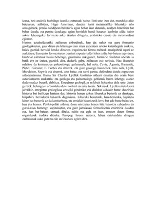 izana, beti azaletik hurbilago izaniko estratuak baino. Beti uste izan dut, munduko alde
batzuetan, adibidez, Hego Amerikan, dauden harri metamorfiko biluzizko arlo
amaigabeek, presio handipean beroturik egon behar izan dutenek, azalpen bereziren bat
behar dutela; eta pentsa dezakegu agian herrialde handi hauetan kanbriar aldia baino
askoz lehenagoko formazio asko ikusten ditugula, erabateko erosio eta metamorfosi
egoeran.
Hemen eztabaidaturiko zailtasun ezberdinak, hau da: nahiz eta gure formazio
geologikoetan, gaur diren eta lehenago izan ziren espezieen arteko katenbegiak aurkitu,
haiek guztiak hertsiki lotuko dituzten iragaitzazko forma meheak amaigabeki ugari ez
aurkitzea; Europako formazioetan zenbait espezie talde lehen aldiz bat-batean agertzea;
kanbriar estratuak baino beherago, gaurdaino dakigunez, formazio fosiletan aberats ia
batik ere ez izatea, guztiok dira, dudarik gabe, zailtasun oso serioak. Hau ikusteko
nahikoa da konturatzea paleontologo gailenenek, hal nola, Cuvie, Agassiz, Barrande,
Pictet, Falconer, E. Forbes eta abarrek, eta gure geologo handienek, hala nola, Lyell,
Murchison, Segwik eta abarrek, aho batez, eta sarri gartsu, defendatu dutela espezieen
aldaezintasuna. Baina Sir Charles Lyellek kontrako aldeari ematen dio orain bere
autoritatearen euskarria; eta geologo eta paleontologo gehienak beren lehengo usteez
duda-mudaz beterik dabiltza. Erregistro geologikoa nolabait hobezina dela uste duten
guztiek, behingoan arbuiatuko dute nonbait ere nire teoria. Nik neuk, Lyellen metaforari
jarraikiz, erregistro geologikoa ezosoki gorderiko eta dialekto aldakor batez idatziriko
historia bat bailitzen hartzen dut; historia honen azken liburukia besterik ez daukagu,
bizpahiru herrialderi bakarrik dagokiena. Liburuki honetatik, han-hemenka, kapitulu
labur bat besterik ez da kontserbatu, eta orrialde bakoitzetik lerro bat edo beste baino ez,
han eta hemen. Poliki-poliki aldatuz doan mintzaira honen hitz bakoitza ezberdina da
gutxi-asko hurrengo kapituluetan, eta gure jarraikako formazioetan ehortzirik dauden
eta, han bat-batean sartuak direla, nahiz eta egia ez izan, ematen duten forma
organikoak irudika ditzake. Ikuspegi honen arabera, lehen eztabaidatu ditugun
zailtasunak asko gutxitu edo are ezabatu egiten dira.
 