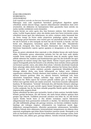 XI
IZAKI ORGANIKOEN
HURRENKETA
GEOLOGIKOAZ
Izaki organikoen astiroko eta hurrenez hurreneko agerpenaz
Dakusagun orain izaki organikoen hurrenketa geologikoari dagozkion egitate
ezberdinak zerekin datozen batago, espezien aldaezintasunari defendatzen duen eritzi
arruntarekin, ala aldakuntza eta hautespenaren bidez gauzaturiko haien astiroko eta
mailaz mailako eraldaketari eusten dionarekin.
Espezie berriak oso astiro agertu dira, bata bestearen ondoren, hala lehorrean nola
uretan. Lyellek frogatu duenez, nekez uka daiteke puntu honi buruz tertziarioko estratu
ezberdinen kasuan ageri den nabaritasuna; eta urtero, estratuen arteko hutsuneak bete
eta forma iraungi eta bizien arteko proportzioa gradualago egiteko joera dago.
Oraintsuengo geruza batzuetan, urtez neurtuz gero oso antzinakoak diren arren, espezie
bat edo bi besterik ez dira iraungiak eta beste bat edo bi besterik ez berriak, zein han
bertan zein, dakiguneino, lurrazalean agertu direlarik lehen aldiz. Sekundarioko
formazioak etenagoak dira; baina, Bronnek ohartarazten duen moduan, formazio
bakoitzean lurperaturiko espezie ugarien agerpena ez desagerpena ez da aldi berean
gertatu.
Klase eta genero askotakoak diren espezieak ez dira abiadura berean edo maila berean
aldatu. Tertziarioko geruza zaharrenetan molusku bizi bat edo beste aurki daiteke
oraindik forma iraungi askoren artean. Falconerrek eman du antzeko egitate baten
adibide nabarmen bat, metaketa azpi-himalaiatarretan egun bizi den krokodilo bat ageri
baita ugaztun eta narrasti iraungi asko lagun dituela. Siluriar Lingula genero honetako
espezie biziengandik pixka bat besterik ez da ezberdina, beste molusku siluriar gehienak
eta krustazeo guztiak, ostera, asko aldatu diren artean. Lehorreko ekoizkinak itsasokoak
baino azkarrago aldatu direla dirudi, honen adibide nabarmen bat Suitzan ikusi delarik.
Bada arrazoirik uste izateko eskalaren goieneko organismoak behealdekoak baino
lehenago aldatzen direla, arau honek salbuespenik ere baduen arren. Aldaketa
organikoaren zenbatekoa, Pictetek ohartarazi duen moduan, ez da berbera jarraikakoak
deritzen formazio guztietan. Hala ere, edozein formazio, hurbilenak ezik, beste
edozeinekin konparatzen badugu, aurkituko dugu espezie guztiek izan dutela
aldaketaren bat. Behin espezie bat Lurraren gainetik ezabatuz gero, ez dugu espezie
berbera inoiz agertuko denik uste izateko arrazoirik. Arau honen itxurazko salbuespenik
handiena, M. Barranderen "koloniak" deritzenak dira, aldi baterako formazio zaharrago
baten barruan sartu eta gero aurretik zegoen faunari berragertzen utzi ziotenak; baina
Lyellen azalpenak, hau da, hau beste eskualde geografiko batetik eginiko aldi baterako
migrazioa dela, asegarria dirudi.
Egitate ezberdinok bat datoz gure teoriarekin, honek ez baitu ezartzen, herrialde bateko
biztanle guztiak bat-batean, edo aldi berean, edo maila berean aldatzea agintzen duen
garapen lege finkorik. Eraldaketa prozesuak astirokoa izan behar du, eta aldi berean
espezie banaka batzuk baino ez ditu ukituko normalean, espezie bakoitzaren
aldagarritasunak beste guztienarekin zerikusirik ez duelako. Sor daitezkeen aldakuntza
edo alde indibidualak gehiago edo gutxiago metatzea, era horretan eraldaketa iraunkor
handiago edo txikiagoa eraginez, zirkunstantzia oso konplexuen mende dago:
aldakuntzen onuragarritasunaren, elkarrekin gurutzatzeko askatasunaren, herrialdeko
baldintza fisikoak astiro aldatzearen, kolonizatzaileak inmigratzearen eta aldatzen diren
espezieek norgehiagoka egin behar dieten biztanleen izaeraren mende. Horregatik ez da
inola ere harritzekoa espezie batzuek forma berberarekin askoz luzaroago irautea, beste
batzuek baino, edo, aldatuz gero, gutxiago aldatzea. Antzeko erlazioak aurkitzen ditugu
 