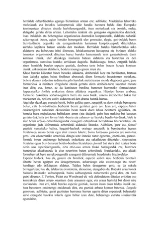 herrialde ezberdinetako egungo biztanleen artean ere; adibidez, Madeirako lehorreko
moluskuak eta intsektu koleopteroak alde handia hartzera heldu dira Europako
kontinentean dituzten ahaide hurbilenengandik, itsas moluskuak eta txoriak, ordea,
aldagabe geratu diren artean. Lehorreko izakiak eta goragoko organizazioa dutenek,
itsas izakiekin eta beheragoko organizazioa dutenekin konparaturik, aldaketa nabariki
azkarragoak izatea, agian honako honengatik uler genezake, alegia, goi-izakiek beren
bizi-baldintza organiko eta ezorganikoekin harreman konplexuagoak dituztelako,
aurreko kapitulu batean azaldu den moduan. Herrialde bateko biztanleetako asko
aldatzera eta hobetzera iritsi direnean, lehiakuntzaren hastapena eta biziaren aldeko
borrokan organismoek dituzten buruz buruko harremanak zein garrantzitsuak diren
kontuan izanik, uler dezakegu mailaren batean aldatzen eta hobetzen ez den
organismoa, suntsitua izateko arriskuan dagoela. Badakusagu, beraz, zergatik heldu
ziren herrialde bereko espezie guztiak, denbora tarte behar bezain luzeak kontuan
izanik, azkenerako aldatzera, bestela iraungi eginen ziren eta.
Klase bereko kideetan batez besteko aldaketa, denboraldi luze eta berdinetan, bertsua
izan daiteke agian; baina fosiletan aberatsak diren formazio iraunkorren metaketa,
behera doazen aldeetan sedimentu pilo handiak metatzearen mende dagoenez gero, gure
formazioak ia nahitaez irregularki etenik gertatu diren denbora-tarte luzeetan metatu
izan dira; eta, beraz, ez da kantitatez berdina hurrenez hurreneko formazioetan
lurperaturiko fosilek erakusten duten aldaketa organikoa. Hipotesi honen arabera,
formazio bakoitzak sorketa-egintza berri eta osoa barik, eskena intzidental bakar bat
markatzen du, beti ere astiro aldatzen ari den drama batetik hartua.
Argi uler dezakegu espezie batek, behin galduz gero, zergaitik ez duen sekula berragertu
behar, ezta bizi-baldintza berberak berriz gertatuz gero ere. Izan ere, espezie baten
ondorengotza naturaren ekonomian beste batek duen lekua betetzera egokitzea, eta
horrela hura ordezkatzea balitekeen arren (eta dudarik gabe hau makina bat kasutan
gertatu da), hala ere forma biak -berria eta zaharra- ez lirateke berdin-berdinak, biek ia
ziur beren arbaso ezberdinengandik ezaugarri ezberdinak heredatuko lituzketelako; eta
organismo jada diferenteak ezberdinki aldatuko lirateke. Adibidez, gure uso fantail
guztiak suntsituko balira, hegazti-hazleek oraingo arrazatik ia bereizezina izanen
litzatekeen arraza berria egin ahal izanen lukete; baina haitz-uso gurasoa ere suntsituz
gero, -eta edozertariko arrazoiak ditugu uste izateko natur egoeran, jeneralean, guraso-
formak beren ondorengo hobetuek ordezkatu eta sakailatzen dituztela-, sinestezina
litzateke egun bizi denaren berdin-berdina litzatekeen fantail bat atera ahal izatea beste
ezein uso espezierengandik, ezta etxe-uso arraza finko batengandik ere, hurrenez
hurreneko aldakuntzak ia ziur neurriren baten ezberdinak liratekeelako, eta aldaki
formaberriak bere aurrekoengandik ezaugarri diferenteak heredatuko lituzkeelako.
Espezie taldeek, hau da, genero eta familiek, espezie soilen arau berberak betetzen
dituzte beren agerpen eta desagerpenean, azkarxeago edo astiroxeago eta neurri
handiago edo txikiagoan aldatuz. Taldea behin desagertuz gero, ez da sekula
berragertzen; hau da, taldearen existentzia, diraueino, etengabea da. Badakit arau honek
baduela itxurazko salbuespenik, baina salbuespenak nabarmenki gutxi dira, eta hain
gutxi direnez, E. Forbes, Pictet eta Woodward-ek -nik defendatzen ditudan eritzien oso
kontrakoak diren arren- onartzen dute arauaren egia; eta araua hertsiki bat dator nire
teoriarekin. Izan ere, talde bereko espezie guztiak, luzeen iraun duen taldea izanik ere,
bata bestearen ondorengo eraldatuak dira, eta guztiak arbaso komun batenak. Lingula
generoan, adibidez, garai guztietan hurrenez hurren agertu diren espezieek belaunaldi
serie etengabe batekin loturik egon behar izan dute, beherengo estratu siluriarretik
egundaino.
 