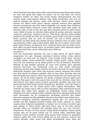 Azken kapituluan ikusi dugu espezie talde osoek bat-batean garatu direla ematen dutela;
eta saiatu naiz egitate honi azalpen bat ematen, izan ere, egia balitz, nire eritzien
hondagarri litzateke eta. Baina kasu horiek benetan salbuespenezkoak dira, arau
orokorra mailaz maila kopuruz gehitzea baita, taldea maximumera iritsi arte, eta
ondoren, lehenago edo geroago, mailaz maila gutxitzea. Genero bereko espezie
kopurua, edo familia bereko genero kopurua, espezieak aurkitzen diren jarraikako
formazio geologikoetan gora doan lodiera aldagarriko lerro bertikal batez irudikatzen
badira, lerroak beheko muturrean zorrotz barik bat-batean hasten dela emanen du
batzuetan, nahiz eta egia ez izan; gero igon ahala lodiagotuz joanen da, lodiera bereko
izanez zenbait tramutan, eta azkenean mehetu eginen da gorengo geruzetan, espezieen
urritzea eta, azkenerako, iraungitzea adieraziz. Talde bereko espezieen mailaz mailako
gehikuntza hau hertsiki bat dator nire teoriarekin, genero bereko espezieek eta familia
bereko generoek, ukan ere, astiro eta hazkorki izan ezik ez baitute gehitzerik,
eraldatzeko eta forma ahaide asko emateko prozesua ezinbestez astiro eta mailaz maila
egin beharrekoa delako, espezie batek lehenik aldaki bat edo bi emanez, hauek poliki-
poliki espezie bihurtuz, eta espezieok, berriz, aurrekoak bezain astiro eta urratsez urrats,
beste aldaki eta espezie batzuk ekarriz, eta horrelaxe segituz, enbor bakarretik adartzen
den zuhaitz handi baten antzera, taldea handi izatera heldu arte.
Iraungipenaz
Orain arte han-hemenka bidenabar izan ezik ez dugu espezie eta espezie taldeen
desagerpenaz hitz egin. Hautespen naturalaren teoriaren arabera, forma zaharren
iraungipena eta forma berri eta hobetuen sorrera hertsiki loturik daude. Hurrenez
hurreneko aldietan izaniko katastrofeek munduko biztanle guztiak suntsitu zituztela
zioen uste hura bazterrean utzi du mundu guztiak, are Elie de Beaumont, Murchison,
Barrande eta abar bezalako geologoek ere, beren eritzi orokorrei jarrai aipaturiko
ondoriora berez-berez iritsi beharrekoak izanik ere. Guk, aitzitik, tertziarioko
formazioen azterketa bide, badugu oinarririk uste izateko espezieak eta espezie taldeak
poliki-poliki desagertu egiten direla, bata bestearen ondoren, lehenengo leku batetik,
gero beste batetik eta azkenean mundutik. Hala ere, kasu bakan batzuetan, hala nola
istmo bat apurtzearen ondorioz alboko itsaso batean biztanle berri pilo handia sartu izan
denean, edo irla bat betiko hondoratu izan denean, iraungipen prozesua agudo gauza
zitekeen. Hala espezie soilek nola espezie talde osoek aldi oso ezberdinez irauten dute;
talde batzuek, ikusi dugun moduan, biziaren egunsentitik egundaino iraun dute; beste
batzuk aldi paleozoikoa bukatu aurretik desagertu dira. Dirudienez, ezein lege finkok ez
du zeinahi espezie soil edo zeinahi genero soilen iraupena determinatzen. Bada
oinarririk uste izateko espezie talde oso baten iraungipena, haien sorketa baino prozesu
luzeagoa dela: baldin haien agerpena eta desagerpena, arestian bezala, lodiera
aldagarriko lerro batez irudikatzen bada, aurkituko dugu lerroa azkarrago mehetzen dela
goiko muturraldean, hau da, iraungipenaren aurrerakada adierazten duen aldean,
espeziearen agerpena eta lehen gehikuntza adierazten duen beheko muturraldean baino.
Epezieen iraungipena misteriorik funtsgabeenez inguratu dute. Are, autore batzuek
pentsatu izan dute, banakoak bizitzaldi mugatua duen bezala, espezieek ere iraupen
mugatua dutela. Espezieen iraungipenak ez zezakeen inor ere txundi, ni txunditu nauen
baino gehiago. La Platan lurpean zaldi baten hortza, egun ere bizi diren molusku
batzuekin batera oso oraintsuko aldi geologiko batean bizi izan ziren Mastodon,
Megatherium, Toxodon eta beste munstro iraungi batzuen hondakinen ondoan aurkitu
nuenean, harri eta zur geratu nintzen; izan ere, ikusirik zaldia, espainiarrak Hego
Amerikara eraman zutenetik, herrialde hartan guztian basati dabilela eta paregabeko
abiaduraz ugaldu dela, neure buruari galdetu nion ea zerk suntsiaraz zezakeen hain
oraintsu antzinako zaldia, itxuraz hain aldeko bizi-baldintzak izanik. Baina nire
 