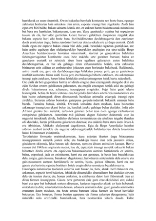 harridurak ez zuen oinarririk. Owen irakaslea berehala konturatu zen hortz hura, egungo
zaldiaren hortzaren hain antzekoa izan arren, espezie iraungi bati zegokiola. Zaldi hau
egun ere bizi balitz, bakan samarra izanik ere, ez zukeen haren bakantasunak naturalista
bat bera ere harrituko, bakantasuna, izan ere, klase guztietako makina bat espezieren
tasuna da eta, herrialde guztietan. Geure buruari galdetzen diogunean zergatik den
bakana espezie hori edo beste hura, bizi-baldintzetan desfaboragarria den zeredozer
duela erantzuten dugu; baina zeredozer hori zer den ia sekula ere ez dugu esaterik. Zaldi
fosila egun ere espezie bakan izanik bizi dela jorik, bestelako ugaztun guztiekiko, are
hain astiro ugaltzen den elefantearekiko berarekiko analogian eta etxe-zaldia Hego
Amerikan bertakotzearen historian oinarriturik, ziurtzat jo genezakeen baldintza
faboragarriagoetan kontinente osoa bete zukeela urte gutxiren buruan; baina ez
genukeen esaterik ez zeintzuk ziren hura ugaltzea galarazten zuten baldintza
desfaboragarriak, ez bat ala gehiago ziren zirkunstantzia horiek, ezta zaldiaren
bizitzaren zein alditan ez zenbateraino jokatzen zuen horietako bakoitzak. Baldintzak,
astiro izanik ere, gero eta desfaboragarriago bilakatuz joanez gero, gu ez ginatekeen
nonbait konturatu, baina zaldi fosila gero eta bakanago bihurtu zatekeen, eta azkenerako
iraungi egin zatekeen, haren lekua lehiakide arrakastatsuagoren batek hartu zukeelarik.
Oso zaila da beti gogoratzea hantxe ari direla eragile etsai ezezagunak etengabe ekin eta
ekin bizidun ororen gehikuntza galarazten, eta eragile ezezagun horiek aski eta gehiegi
direla bakantasuna eta, azkenean, iraungipena eragiteko. Sujet hain gutxi ulertu
honengatik, behin eta berriz entzun izan dut jendea harridura adierazten mastodontea eta
hau baino zaharragoak diren dinosauroak bezalako animalia eskergak iraungi egin
zirelako, biziaren aldeko borrokan garaipena gorputz-indarrak bakarrik emanen balu
bezala. Tamainu hutsak, aitzitik, Owenek seinalatu duen moduan, kasu batzuetan
azkarrago iraungitzea ekarri behar du, handiak jateko gehiago behar duelako. India edo
Afrikan gizakia bizi aurretik, zerbaitek galarazi behar izan zuen egungo elefantearen
etengabeko gehikuntza. Autoritate txit jakituna dugun Falconer doktoreak uste du
nagusiki intsektuak direla, Indiako elefantea tormentatzen eta ahultzen taigabe ihardun
ohi dutelako, haren gehikuntza galarazten dutenak; eta ondorio bera atera zuen Bruce-k
ere Abisinian, Afrikako elefanteari dagokionez. Egia da Hego Amerikako hainbat
aldetan zenbait intsektu eta saguzar odol-xurgatzailek baldintzatzen dutela lauoineko
handi klimaratuen existentzia.
Tertziariako formazio oraintsukoenetan, kasu askotan ikusten dugu bitxatasuna
iraungipenaren aurretik joaten dela; eta badakigu hauxe izan dela jazoeren abioa,
gizakiaren ekintzak, leku batean edo denetan, suntsitu dituen animalien kasuan. Berriz
esanen dut 1845ean argitaratu nuena, hau da, espezieak iraungi aurretik eskuarki bakan
bihurtzen direla onartu eta espezieen bakantasunaren aurrean harridurarik ez sentitu,
baina, espezieak jada ez existitzean, harri eta zur geratzea, ia beste hau bezalakoxea
dela, alegia, gaixotasuna, banakoari dagokionez, heriotzaren aintzindaria dela onartu eta
gaixotasunaren aurrean harridurarik ez sentitu, baina, gaixoa hiltzean, harri eta zur
geratu eta heriotza egintza bortitzen batek eragin diola susmatzea bezalakoxea ia.
Hautespen naturalaren teoriaren oinarria uste hauxe da, hots, aldaki berri bakoitza eta,
azkenean, espezie berri bakoitza, lehiakide dituenekiko abantailaren bat duelako sortzen
dela eta irauten duela; eta, honen ondorioz, ia ezinbestez dator hain faboratuak izan ez
diren formen iraungipena. Gauza bera gertatzen zaie gure etxe-ekoizkinei ere; aldaki
berri eta apur bat hobetuak sortzen direnean, hasieran inguruko aldaki ez hain hobetuak
ordezkatzen ditu; asko hobetzen denean, edonora eramaten dute, gure ganadu adarmotxa
eramaten duten moduan, eta beste arraza batzuen lekua hartzen du beste herrialde
batzuetan. Era horretan, forma berrien agerpena eta forma zaharren desagerpena, hala
naturalki nola artifizialki buruturikoak, bata bestearekin loturik daude. Talde
 