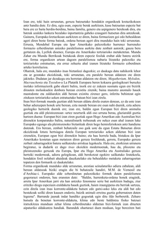 Izan ere, toki hain urrunetan, geruza batzuetako hondakin organikoek kretazikokoen
antz handia dute. Ez dira, egia esan, espezie berak aurkitzen, kasu batzuetan espezie bat
bera ere ez baita berdin-berdina, baina familia, genero eta azpigenero berekoak dira, eta
batzuk azaleko lankera bezalako inportantzia gabeko ezaugarri hutsetan dira antzekoak.
Gainera, Europako kretazikoan aurkitzen ez diren, baina formazioen goi edo behealdean
ageri diren beste forma batzuk, ordena berean ageri dira munduko hain toki urrunotan.
Errusia, Mendebal Europa eta Ipar Amerikako palezoikoko hurrenez hurreneko
formazio ezberdinetan antzeko paralelismoa aurkitu dute zenbait autorek; gauza bera
gertatzen da, Lyellek dioenez, Europa eta Amerikako tertziarioko metaketetan. Mundu
Zahar eta Mundu Berrikoak bietakoak diren espezie fosilak erabat alde batera utzirik
ere, forma organikoen artean dagoen paralelismoa nabaria litzateke palezoiko eta
tertziarioko estratuetan, eta erraz zehaztu ahal izanen litzateke formazio ezberdinen
arteko korrelazioa.
Oharrok, hala ere, munduko itsas biztanleei dagozkie; ez daukagu datu nahikorik lehor
eta ur gezatako ekoizkinak, toki urrunetan, era paralelo berean aldatzen ote diren
jakiteko. Dudatan jar dezakegu era horretan aldatzen ote diren; Megatherium, Mylodon,
Macrauchenia eta Toxodon-a La Platatik Europara beren kokaera geologikoari buruzko
inolako informaziorik gabe ekarri balira, inork ere ez zukeen susmatu egun ere bizirik
dirauten moluskuekin denbora berean existitu zirenik; baina munstro anomalo hauek
mastodonte eta zaldiarekin aldi berean existitu zirenez gero, inferitu behintzat egin
zitekeen tertziarioko azken estratuetako batean bizi izan zirela.
Itsas bizi-formak mundu guztian aldi berean aldatu direla esaten denean, ez da uste izan
behar adierazpen honek urte berean, ezta mende berean ere esan nahi duenik, ezta adiera
geologiko hertsirik duenik ere; izan ere, baldin egun Europan bizi diren animalia
guztiak eta aldi pleistozenoan -urtez neurturik aldi oso urruna berau, glaziaraldi guztia
hartzen duena- Europan bizi izan ziren guztiak egun Hego Amerikan edo Australian bizi
direnekin konparatuko balira, naturalistarik trebeenak ere nekez esan ahal izanen luke
Europako egungo ala pleistozenoko biztanleak diren hego hemisferiokoen antz handiena
dutenak. Era berean, zenbait behatzaile oso gaik uste du egun Estatu Batuetan diren
ekoizkinak lotura hertsiagoa dutela Europan tertziarioko azken aldietan bizi izan
zirenekin, Europan egun bizi direnekin baino; eta hau horrela bada, bistakoa da Ipar
Amerikako kostetan egun metatzen diren geruza fosildunak, gerora, Europako geruza
zerbait zaharragoekin batera sailkatzeko arriskua legokeela. Hala ere, etorkizun urrunera
begiratuz, ia dudarik ez dago itsas ekoizkin modernoenak, hau da, pliozeno eta
pleistozenoko geruzak eta Europa, Ipar eta Hego Amerika eta Australiako geruza
hertsiki modernoak, adiera gelogikoan, aldi berekotzat egokiro sailkatuko liratekeela,
hondakin fosil nolabait ahaideak dauzkatelako eta behealdeko metaketa zaharragoetan
topatzen den formarik ez daukatelako.
Forma organikoak munduko alde urrunetan, arestian seinalaturiko adiera zabalean, aldi
berean aldatzeak biziki eragin die bi behatzaile handiri, M.M. de Verneuil eta
d’Archiac-i. Europako alde ezberdinetan palezoikoko formek duten paralelismoa
gogorarazi ondoren, hau eransten dute: "Baldin, hurrenketa-ordena honek eraginik,
arreta Ipar Amerikan jarri eta han antzeko fenomeno serie bat aurkitzen badugu, ziur
eritziko diogu espezieen eraldaketa hauek guztiok, haien iraungipena eta berriak sartzea,
ezin direla izan itsas korronte-aldaketa hutsen edo gutxi-asko leku eta aldi bat edo
bestekoak soilki diren kausen ondorio, baizik animali erreinu guztia gobernatzen duten
legeena". Barrande jaunak indar handiko gogoetak egin ditu ildo berberetik. Zeharo
hutsala da benetan korronte-aldaketa, klima edo beste baldintza fisiko batzuei
iratxekitzea munduan zehar klima ezberdinetako aldeetan bizi-formek izan dituzten
aipaturiko aldakuntza handiak. Barandek ohartarazi duen moduan, lege bereziren bati
 