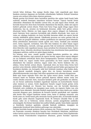 iratxeki behar dizkiogu. Hau argiago ikusiko dugu, izaki organikoak gaur duten
banaketa aztertzen dugunean eta herrialde ezberdinetako baldintza fisikoek biztanleen
izaeran zein zerikusi txikia duten ohartzen garenean.
Mundu guztian bizi-formek duten hurrenketa pareleloa den egitate handi honek badu
azaltzeko modurik hautespen naturalaren teoriaren barruan. Espezie berriak forma
zaharrekiko abantailaren bat dutelako sortzen dira; eta jada nagusi diren formek, edo
herrialde berean bizi diren beste formekiko abantailaren bat dutenek, aldaki edo espezie
hasberri gehienak sortzen dituzte. Puntu honi buruz froga argiak ditugu nagusi diren
landareetan, hau da, arrunten eta hedatuenak direnetan, aldaki berri gehien sortzen
dituztenak baitira. Bidezko ere bada nagusi diren espezie aldagarri eta hedatuenak,
neurri bateraino beste espezieen herrialdeak jada inbaditu dituztenak, hain zuzen ere
izatea are zabalago hedatzeko eta beste herrialde batzuetan aldaki eta espezie berriak
sortzeko ahalbiderik gehien dutenak. Zabalkunde prozesua oso astiro gauzatu bide da
maiz, klima eta geografi aldaketen, ezohiko gorabeheren eta espezieak jasan beharreko
klima ezberdinetara ekantzearen mende egonik sarri; baina, mendeak joan mendeak
etorri, forma nagusiek, normalean, lortu bide dute hedatzea eta azken batean nagusi
izatea. Zabalkuntza, ziurrenik, astiroago gauzatu bide da kontinente ezberdinetan bizi
diren lehorreko izaki organikoen kasuan, itsaso jarraikian bizi direnenean baino. Espero
genezake, beraz, lehorreko ekoizkinen hurrenketan itsas ekoizkinetan baino paralelismo
malguagoa aurkitzea, aurkitu ere egiten dugun moduan.
Era honetan, nire ustez, mundu guztiko formen hurrenketa paraleloa eta, adiera
zabalean, aldi berekoa, ongi uztartzen da espezie berriak, nagusi diren espezie aldagarri
eta oso hedatuek sorturikoak direla dioen hastapenarekin; horretara sorturiko espezie
berriak berak ere, nagusi izaniko beren gurasoekiko eta beste espezie batzuekiko
abantailaren bat izatearen ondorioz, nagusi izaten dira, berriro hedatzen dira eta,
aldatuz, forma berriak sortzen dituzte. Azpiratuak diren eta beren lekua forma berri
garaileei uzten dietenak, taldeka bilduko dira eskuarki guztiek halako gutxiagotasun bat
heredatzen dutelako; eta, horregatik, talde berri hobetuek munduan zehar hedatu ahala,
talde zaharrak mundutik desagertu egiten dira; eta formen hurrenketan nonahi
elkarrekikotasunerako joera dago, hala lehen agerpenean nola azkenean desagertzean.
Bada sujet honen inguruko beste ohar bat, egitea merezi duena. Azaldu ditut gure
formazio handi eta fosiletan aberats gehienak depresio aldietan metatu zirela uste
izateko ditudan arrazoiak; baita, itsasoaren hondarra geldi edo gorakadan zen aldietan,
eta era berean sedimentua hondakin organikoak lurperatu eta kontserbatzeko bezain
azkar metatzen ez zenean, fosilei dagokienez hutsarte izugarri luzeak gertatu zirela
pentsatzeko ditudanak ere. Hutsarte luze hauetan, uste dut herrialde bakoitzeko
biztanleek anitz eraldaketa eta iraungipen jasan zutela, eta migrazio franko izan zela
munduko beste aldeetatik. Herrialde handiek mugimendu bera izaten dutela uste izateko
arrazoiak ditugunez gero, daitekeena da formazio hertsiki garaikideak sarri munduko
alde bereko leku izugarri handietan metatu izana; baina ez daukagu arrazoirik, ezta
hurrik eman ere, hortik hutsik gabe ateratzeko horrela gertatu dela, eta herrialde handiek
hutsik gabe izaten dituztela mugimendu berak. Bi formazio eskualde bitan ia aldi
berean, nahiz eta ez berberean, metatu direnean, aurreko paragrafoetan azalduriko
arrazoiengatik, bizi-formen hurrenketa bera aurkitu beharko genuke; baina bateko espezieak
ez litzaizkieke bestekoei egokituko, eskualde batekoek eraldaketa, iraungipen eta
migraziorako bestekoek baino denbora gehixeago izan zuketelako.
Europan horrelako kasuak gertatzen direla susmatzen dut. Prestwich jaunak, Ingalaterra
eta Frantziako eozenoko metaketei buruzko bere Oroitidazki bikainetan, paralelismo
orokor hertsia ezartzea lortzen du herrialde biotako estratuen artean; baina Ingalaterrako
estratu batzuk Frantziakoekin konparatzen dituenean, genero beretako espezieen
 