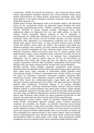 ezaugarrietan. Adibide bat besterik jarri beharrik ez dut: sistema devoniarra aurkitu
zenean, paleontologoak behingoan konturatu ziren sistema honetako fosilak, goian
daukan karboniferokoen eta behean daukan siluriarrekoen bitartekoak zirela. Baina
fauna bakoitza ez da nahitaez bitartekoa, jarraikako formazioen artean denbora tarte
desberdinak iragan dira eta.
Zenbait genero arauaren salbuespenak izatea ez da benetako objekzio, aldi bakoitzeko
fauna, oro har, ezaugarrietan aurreko eta ondoreneko faunen bitartekoa dela dioen
baiezpenaren egiazkotasunaren kontra. Adibidez, mastodonte eta elefante espezieak,
Falconer doktoreak bi sailetan ordenatu zituenak -lehenengoan haien arteko
ahidetasunen arabera eta bigarrenean bizi izan ziren aldien arabera- ez datoz bat
ordenan. Ertzeko ezaugarriak dituzten espezieak ez dira ez zaharrenak ez
oraintsukoenak; eta ezaugarrietan bitartekoak direnak ere ez dira antzinakotasunean
bitartekoak. Baina, kasu honetan eta beste horrelako kasuetan, une batez suposatuz
espeziearen lehen agerpenaren eta desagerpenaren erregistroa osoa zela -gertatzen
denetik urrun dagoen kontua berau-, ez dugu arrazoirik hurrenez hurren sorturiko
formek aldi berdinez irauten dutela uste izateko. Oso antzinako forma batek kasu
batzuetan luzaroago iraun zezakeen, gero beste nonnahi sorturiko forma batek baino,
batez ere herrialde bananduetan bizi diren lehorreko izakien kasuan. Gauza txikiak
handiekin konparatuz, baldin etxe-usoaren arraza bizi eta iraungi nagusiak, beren
ahaidetasunaren arabera, seriean ordenatuko balira, ordena hau ez letorke doi-doi bat
haien sorrerako aldiaren ordenarekin, eta are gutxiago haien desagerpenaren
ordenarekin; izan ere, haitz-uso gurasoa egun ere bizi da, eta haitz-usoaren eta
mezulariaren arteko aldaki asko iraungi egin dira; eta mokoaren luzera bezalako
ezaugarri inportantean ertzekoak diren mezulariak, itzulipurdikari mokomotxak baino
lehenago sortu ziren, hauek ezaugarri honetan seriearen beste ertzean daudelarik.
Bitarteko formazio bateko hondakin organikoak ezaugarrietan neurri bateraino
bitartekoak diren baiezpenarekin hertsiki loturik dago paleontologo guztiek azpimarratu
duten egitate hauxe, alegia, jarraikako bi formaziotako fosilak elkarrekin askoz
erlazionatuago daudela, bi formazio urrunetakoak baino. Pictetek adibide oso ezagun
bat jartzen du: kretazikoko formazioen estratuetako hondakin organikoek duten
antzekotasun orokorra, estratu bakoitzeko espezieak ezberdinak izan arren. Badirudi
egitate bakar honek, bere orokortasunarengatik, eragin handia egin diola Pictet
irakasleari espezieen aldaezintasunaz duen eritzian. Bizi diren espezieek lur globoaren
azaleran duten banakuntzaz konturaturik dagoena ez da saiatuko jarraikako
formazioetako espezie ezberdinen antzekotasun handia, antzinako herrialde haietako
baldintza fisikoek ia zeuden-zeudenean iraun dutela esanez azaltzen. Gogora dezagun
forma organikoak, itsasoan bizi direnak bederen, ia aldi berean aldatu direla munduan,
eta, beraz, klima eta baldintza ezberdinenetan. Kontuan har ditzagun glaziaraldi guztia
hartzen duen Pleistozeno aldian klimak izan dituen gorabehera harrigarriak eta ohar
gaitezen zein eragin txikia izan duten itsasoko izakien forma espezifikoengan.
Ondorengotzaren teoriaren arabera, nabaria da jarraikako formazioetako hondakin
fosilak hertsiki erlazionaturik egotearen esangura guztia. Formazio bakoitzaren
metaketak sarri etenaldiak izan dituenez, eta jarraikako formazioen artean hutsarte
luzeak izan direnez gero, ez dugu espero izan behar formazio bat edo bitan aurkitzerik,
aurreko kapituluan frogatzen saiatu naizen moduan, aldi hauen hasieran eta amaieran
agertu ziren espezieen bitarteko aldaki guztiak; baina, urtez neurturik oso luzeak izan
arren geologikoki luze samarrak besterik ez diren tarteen ondoren, forma oso hurbilak,
espezie errepresentagarriak, autore batzuek esaten dieten bezala, aurkitu behar ditugu;
eta horrelakoak aurkitu ere egiten ditugu. Labur esanik, forma espezifikoen astiroko
eraldakuntza ozta-ozta sentigarriei buruz espero genitzakeen frogak aurkitzen ditugu.
 
