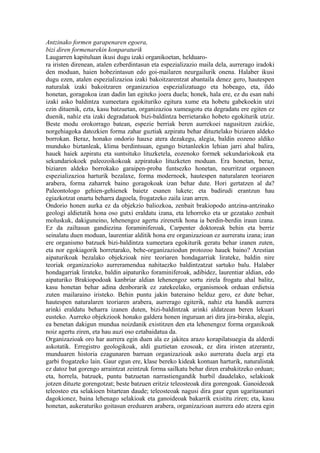 Antzinako formen garapenaren egoera,
bizi diren formenarekin konparaturik
Laugarren kapituluan ikusi dugu izaki organikoetan, helduaro-
ra iristen direnean, atalen ezberdintasun eta espezializazio maila dela, aurrerago iradoki
den moduan, haien hobezintasun edo goi-mailaren neurgailurik onena. Halaber ikusi
dugu ezen, atalen espezializazioa izaki bakoitzarentzat abantaila denez gero, hautespen
naturalak izaki bakoitzaren organizazioa espezializatuago eta hobeago, eta, ildo
honetan, goragokoa izan dadin lan egiteko joera duela; honek, hala ere, ez du esan nahi
izaki asko baldintza xumeetara egokituriko egitura xume eta hobetu gabekoekin utzi
ezin dituenik, ezta, kasu batzuetan, organizazioa xumeagotu eta degradatu ere egiten ez
duenik, nahiz eta izaki degradatuok bizi-baldintza berrietarako hobeto egokiturik utziz.
Beste modu orokorrago batean, espezie berriak beren aurrekoei nagusitzen zaizkie,
norgehiagoka datozkien forma zahar guztiak azpiratu behar dituztelako biziaren aldeko
borrokan. Beraz, honako ondorio hauxe atera dezakegu, alegia, baldin eozeno aldiko
munduko biztanleak, klima berdintsuan, egungo biztanleekin lehian jarri ahal balira,
hauek haiek azpiratu eta suntsituko lituzketela, eozenoko formek sekundariokoak eta
sekundariokoek paleozoikokoak azpiratuko lituzketen moduan. Era honetan, beraz,
biziaren aldeko borrokako garaipen-proba funtsezko honetan, neurritzat organoen
espezializazioa harturik bezalaxe, forma modernoek, hautespen naturalaren teoriaren
arabera, forma zaharrek baino goragokoak izan behar dute. Hori gertatzen al da?
Paleontologo gehien-gehienek baietz esanen lukete; eta badirudi erantzun hau
egiazkotzat onartu beharra dagoela, frogatzeko zaila izan arren.
Ondorio honen aurka ez da objekzio baliozkoa, zenbait brakiopodo antzina-antzinako
geologi aldietatik hona oso gutxi eraldatu izana, eta lehorreko eta ur gezatako zenbait
moluskuk, dakiguneino, lehenengoz agertu zirenetik hona ia berdin-berdin iraun izana.
Ez da zailtasun gandiezina foraminiferoak, Carpenter doktoreak behin eta berriz
seinalatu duen moduan, laurentiar alditik hona ere organizazioan ez aurreratu izana; izan
ere organismo batzuek bizi-baldintza xumeetara egokiturik geratu behar izanen zuten,
eta nor egokiagorik horretarako, behe-organizaziodun protozoo hauek baino? Arestian
aipaturikoak bezalako objekzioak nire teoriaren hondagarriak lirateke, baldin nire
teoriak organizazioko aurreramendua nahitaezko baldintzatzat sartuko balu. Halaber
hondagarriak lirateke, baldin aipaturiko foraminiferoak, adibidez, laurentiar aldian, edo
aipaturiko Brakiopodoak kanbriar aldian lehenengoz sortu zirela frogatu ahal balitz,
kasu honetan behar adina denborarik ez zatekeelako, organismook orduan erdietsia
zuten mailaraino iristeko. Behin puntu jakin bateraino helduz gero, ez dute behar,
hautespen naturalaren teoriaren arabera, aurrerago egiterik, nahiz eta handik aurrera
arinki eraldatu beharra izanen duten, bizi-baldintzak arinki aldatzean beren lekuari
eusteko. Aurreko objekziook honako galdera honen inguruan ari dira jira-biraka, alegia,
ea benetan dakigun mundua noizdanik existitzen den eta lehenengoz forma organikoak
noiz agertu ziren, eta hau auzi oso eztabaidatua da.
Organizazioak oro har aurrera egin duen ala ez jakitea arazo korapilatsuegia da alderdi
askotatik. Erregistro geologikoak, aldi guztietan ezosoak, ez dira iristen atzerantz,
munduaren historia ezagunaren barruan organizazioak asko aurreratu duela argi eta
garbi frogatzeko lain. Gaur egun ere, klase bereko kideak kontuan harturik, naturalistak
ez datoz bat gorengo arraintzat zeintzuk forma sailkatu behar diren erabakitzeko orduan;
eta, horrela, batzuek, puntu batzuetan narrastiengandik hurbil daudelako, selakioak
jotzen dituzte gorengotzat; beste batzuen eritziz teleosteoak dira gorengoak. Ganoideoak
teleosteo eta selakioen bitartean daude; teleosteoak nagusi dira gaur egun ugaritasunari
dagokionez, baina lehenago selakioak eta ganoideoak bakarrik existitu ziren; eta, kasu
honetan, aukeraturiko goitasun ereduaren arabera, organizazioan aurrera edo atzera egin
 