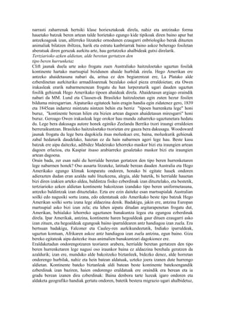 narrasti zaharrenak hertsiki klase horiexetakoak direla, nahiz eta antzinako forma
hauetako batzuk beren artean talde horietako egungo kide tipikoak diren baino apur bat
antzekoagoak izan, alferreko litzateke ornodunen ezaugarri enbriologiko berak dituzten
animaliak bilatzen ibiltzea, harik eta estratu kanbriarrak baino askoz beherago fosiletan
aberatsak diren geruzak aurkitu arte, hau gertatzeko ahalbideak gutxi direlarik.
Tertziarioko azken aldietan, alde beretan gertatzen den
tipo beren hurrunketaz
Clift jaunak duela urte asko frogatu zuen Australiako haitzuloetako ugaztun fosilak
kontinente hartako martsupial bizidunen ahaide hurbilak zirela. Hego Amerikan ere
antzeko ahaidetasuna nabari da, aritua ez den begiarentzat ere, La Platako alde
ezberdinetan aurkituriko armadiloarenak bezalako oskol pieza erraldoietan; eta Owen
irakasleak erarik nabarmenenean frogatu du han lurperaturik ugari dauden ugaztun
fosilik gehienak Hego Amerikako tipoen ahaideak direla. Ahaidetasun argiago oraindik
nabari da MM. Lund eta Clausen-ek Brasileko haitzuloetan egin zuten hezur fosilen
bilduma miresgarrian. Aipaturiko egitateek hain eragin handia egin zidatenez gero, 1839
eta 1845ean indarrez mintzatu nintzen behin eta berriz "tipoen hurrenketa lege" honi
buruz, "kontinente berean hilen eta bizien artean dagoen ahaidetasun miresgarri" honi
buruz. Geroago Owen irakasleak lege orokor hau mundu zaharreko ugaztunetara hedatu
du. Lege bera dakusagu autore honek eginiko Zeelanda Berriko txori iraungi erraldoien
berreraikuntzan. Brasileko haitzuloetako txorietan ere gauza bera dakusagu. Woodsward
jaunak frogatu du lege bera dagokiela itsas moluskuei ere, baina, moluskurik gehienak
zabal hedaturik daudelako, haietan ez da hain nabarmen ageri lege hau. Beste kasu
batzuk ere aipa daitezke, adibidez Madeirako lehorreko maskor bizi eta iraungien artean
dagoen erlazioa, eta Kaspiar itsaso arabiarreko gesaletako maskor bizi eta iraungien
artean dagoena.
Orain bada, zer esan nahi du herrialde beretan gertatzen den tipo beren hurrenketaren
lege nabarmen honek? Oso ausarta litzateke, latitude berean dauden Australia eta Hego
Amerikako egungo klimak konparatu ondoren, honako bi egitate hauek ondoren
adierazten dudan eran azaldu nahi lituzkeena, alegia, alde batetik, bi herrialde hauetan
bizi diren izakien arteko aldea, baldintza fisiko ezberdinak izan dituztelako, eta bestetik,
tertziarioko azken aldietan kontinente bakoitzean izandako tipo beren uniformetasuna,
antzeko baldintzak izan dituztelako. Ezta ere ezin daiteke esan martsupialak Australian
soilki edo nagusiki sortu izana, edo edentatuak edo Amerikako beste tipo batzuk Hego
Amerikan soilki sortu izana lege aldaezina denik. Badakigu, jakin ere, antzina Europan
martsupial asko bizi izan zela; eta lehen aipatu ditudan argitarapenetan frogatu dut,
Amerikan, behialako lehorreko ugaztunen banakuntza legea eta egungoa ezberdinak
direla. Ipar Amerikak, antzina, kontinente haren hegoaldeak gaur dituen ezaugarri asko
izan zituen, eta hegoaldeak egungoak baino iparraldearen antz handiagoa izan zuela. Era
bertsuan badakigu, Falconer eta Cauley-ren aurkikundeetatik, Indiako iparraldeak,
ugaztun kontuan, Afrikaren askoz antz handiagoa izan zuela antzina, egun baino. Giza
bereko egitateak aipa daitezke itsas animalien banakuntzari dagokionez ere.
Eraldaketadun ondorengotzaren teoriaren arabera, herrialde beretan gertatzen den tipo
beren hurrenketaren lege nagusi oso iraunkor baina ez aldaezina berehala geratzen da
azaldurik; izan ere, munduko alde bakoitzeko biztanleek, bidezko denez, alde horretan
ondorengo hurbilak, nahiz eta hein batean aldatuak, uzteko joera izanen dute hurrengo
aldietan. Kontinente bateko biztanleak aldi batean beste kontinente batekoengandik
ezberdinak izan baziren, haien ondorengo eraldatuak ere oraindik era berean eta ia
gradu berean izanen dira ezberdinak: Baina denbora tarte luzeak igaro ondoren eta
aldaketa geografiko handiak gertatu ondoren, batetik bestera migrazio ugari ahalbidetuz,
 