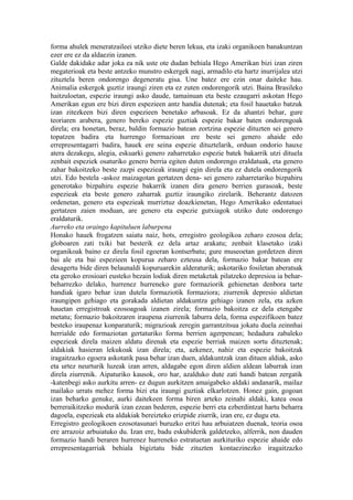 forma ahulek meneratzaileei utziko diete beren lekua, eta izaki organikoen banakuntzan
ezer ere ez da aldaezin izanen.
Galde dakidake adar joka ea nik uste ote dudan behiala Hego Amerikan bizi izan ziren
megaterioak eta beste antzeko munstro eskergek nagi, armadilo eta hartz inurrijalea utzi
zituztela beren ondorengo degeneratu gisa. Une batez ere ezin onar daiteke hau.
Animalia eskergok guztiz iraungi ziren eta ez zuten ondorengorik utzi. Baina Brasileko
haitzuloetan, espezie iraungi asko daude, tamainuan eta beste ezaugarri askotan Hego
Amerikan egun ere bizi diren espezieen antz handia dutenak; eta fosil hauetako batzuk
izan zitezkeen bizi diren espezieen benetako arbasoak. Ez da ahantzi behar, gure
teoriaren arabera, genero bereko espezie guztiak espezie bakar baten ondorengoak
direla; era honetan, beraz, baldin formazio batean zortzina espezie dituzten sei genero
topatzen badira eta hurrengo formazioan ere beste sei genero ahaide edo
errepresentagarri badira, hauek ere seina espezie dituztelarik, orduan ondorio hauxe
atera dezakegu, alegia, eskuarki genero zaharretako espezie batek bakarrik utzi dituela
zenbait espeziek osaturiko genero berria egiten duten ondorengo eraldatuak, eta genero
zahar bakoitzeko beste zazpi espezieak iraungi egin direla eta ez dutela ondorengorik
utzi. Edo bestela -askoz maizagotan gertatzen dena- sei genero zaharretariko bizpahiru
generotako bizpahiru espezie bakarrik izanen dira genero berrien gurasoak, beste
espezieak eta beste genero zaharrak guztiz iraungiko zirelarik. Beherantz datozen
ordenetan, genero eta espezieak murriztuz doazkienetan, Hego Amerikako edentatuei
gertatzen zaien moduan, are genero eta espezie gutxiagok utziko dute ondorengo
eraldaturik.
Aurreko eta oraingo kapituluen laburpena
Honako hauek frogatzen saiatu naiz, hots, erregistro geologikoa zeharo ezosoa dela;
globoaren zati txiki bat besterik ez dela artaz arakatu; zenbait klasetako izaki
organikoak baino ez direla fosil egoeran kontserbatu; gure museoetan gordetzen diren
bai ale eta bai espezieen kopurua zeharo ezteusa dela, formazio bakar batean ere
desagertu bide diren belaunaldi kopuruarekin alderaturik; askotariko fosiletan aberatsak
eta geroko erosioari eusteko bezain lodiak diren metaketak pilatzeko depresioa ia behar-
beharrezko delako, hurrenez hurreneko gure formaziorik gehienetan denbora tarte
handiak igaro behar izan dutela formaziotik formaziora; ziurrenik depresio aldietan
iraungipen gehiago eta gorakada aldietan aldakuntza gehiago izanen zela, eta azken
hauetan erregistroak ezosoagoak izanen zirela; formazio bakoitza ez dela etengabe
metatu; formazio bakoitzaren iraupena ziurrenik laburra dela, forma espezifikoen batez
besteko iraupenaz konparaturik; migrazioak zeregin garrantzitsua jokatu duela zeinnhai
herrialde edo formaziotan gertaturiko forma berrien agerpenean; hedadura zabaleko
espezieak direla maizen aldatu direnak eta espezie berriak maizen sortu dituztenak;
aldakiak hasieran lekukoak izan direla; eta, azkenez, nahiz eta espezie bakoitzak
iragaitzazko egoera askotatik pasa behar izan duen, aldakuntzak izan dituen aldiak, asko
eta urtez neurturik luzeak izan arren, aldagabe egon diren aldien aldean laburrak izan
direla ziurrenik. Aipaturiko kausok, oro har, azalduko dute zati handi batean zergatik
-katenbegi asko aurkitu arren- ez dugun aurkitzen amaigabeko aldaki andanarik, mailaz
mailako urrats mehez forma bizi eta iraungi guztiak elkarlotzen. Honez gain, gogoan
izan beharko genuke, aurki daitekeen forma biren arteko zeinahi aldaki, katea osoa
berreraikitzeko modurik izan ezean bederen, espezie berri eta ezberdintzat hartu beharra
dagoela, espezieak eta aldakiak bereizteko erizpide ziurrik, izan ere, ez dugu eta.
Erregistro geologikoen ezosotasunari buruzko eritzi hau arbuiatzen duenak, teoria osoa
ere arrazoiz arbuiatuko du. Izan ere, badu eskubiderik galdetzeko, alferrik, non dauden
formazio handi beraren hurrenez hurreneko estratuetan aurkituriko espezie ahaide edo
errepresentagarriak behiala bigiztatu bide zituzten kontaezinezko iragaitzazko
 