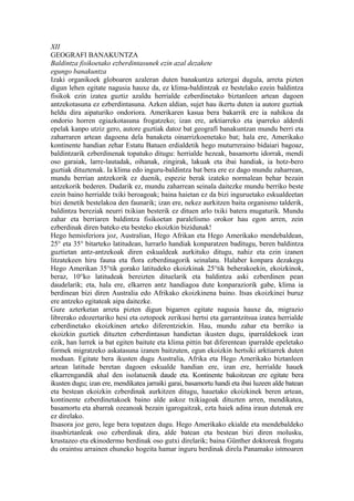 XII
GEOGRAFI BANAKUNTZA
Baldintza fisikoetako ezberdintasunek ezin azal dezakete
egungo banakuntza
Izaki organikoek globoaren azaleran duten banakuntza aztergai dugula, arreta pizten
digun lehen egitate nagusia hauxe da, ez klima-baldintzak ez bestelako ezein baldintza
fisikok ezin izatea guztiz azaldu herrialde ezberdinetako biztanleen artean dagoen
antzekotasuna ez ezberdintasuna. Azken aldian, sujet hau ikertu duten ia autore guztiak
heldu dira aipaturiko ondoriora. Amerikaren kasua bera bakarrik ere ia nahikoa da
ondorio horren egiazkotasuna frogatzeko; izan ere, arktiarreko eta iparreko alderdi
epelak kanpo utziz gero, autore guztiak datoz bat geografi banakuntzan mundu berri eta
zaharraren artean dagoena dela banaketa oinarrizkoenetako bat; hala ere, Amerikako
kontinente handian zehar Estatu Batuen erdialdetik hego muturreraino bidaiari bagoaz,
baldintzarik ezberdinenak topatuko ditugu: herrialde hezeak, basamortu idorrak, mendi
oso garaiak, larre-lautadak, oihanak, zingirak, lakuak eta ibai handiak, ia hotz-bero
guztiak dituztenak. Ia klima edo inguru-baldintza bat bera ere ez dago mundu zaharrean,
mundu berrian antzekorik ez duenik, espezie berak izateko normalean behar bezain
antzekorik bederen. Dudarik ez, mundu zaharrean seinala daitezke mundu berriko beste
ezein baino herrialde txiki beroagoak; baina haietan ez da bizi inguruetako eskualdeetan
bizi denetik bestelakoa den faunarik; izan ere, nekez aurkitzen baita organismo talderik,
baldintza bereziak neurri txikian besterik ez dituen arlo txiki batera mugaturik. Mundu
zahar eta berriaren baldintza fisikoetan paralelismo orokor hau egon arren, zein
ezberdinak diren bateko eta besteko ekoizkin bizidunak!
Hego hemisferiora joz, Australian, Hego Afrikan eta Hego Amerikako mendebaldean,
25° eta 35° bitarteko latitudean, lurrarlo handiak konparatzen baditugu, beren baldintza
guztietan antz-antzekoak diren eskualdeak aurkituko ditugu, nahiz eta ezin izanen
litzatekeen hiru fauna eta flora ezberdinagorik seinalatu. Halaber konpara dezakegu
Hego Amerikan 35°tik gorako latitudeko ekoizkinak 25°tik beherakoekin, ekoizkinok,
beraz, 10°ko latitudeak bereizten dituelarik eta baldintza aski ezberdinen pean
daudelarik; eta, hala ere, elkarren antz handiagoa dute konparaziorik gabe, klima ia
berdinean bizi diren Australia edo Afrikako ekoizkinena baino. Itsas ekoizkinei buruz
ere antzeko egitateak aipa daitezke.
Gure azterketan arreta pizten digun bigarren egitate nagusia hauxe da, migrazio
librerako edozertariko hesi eta oztopoek zerikusi hertsi eta garrantzitsua izatea herrialde
ezberdinetako ekoizkinen arteko diferentziekin. Hau, mundu zahar eta berriko ia
ekoizkin guztiek dituzten ezberdintasun handietan ikusten dugu, iparraldekoek izan
ezik, han lurrek ia bat egiten baitute eta klima pittin bat diferentean iparralde epeletako
formek migratzeko askatasuna izanen baitzuten, egun ekoizkin hertsiki arktiarrek duten
moduan. Egitate bera ikusten dugu Australia, Afrika eta Hego Amerikako biztanleen
artean latitude beretan dagoen eskualde handian ere, izan ere, herrialde hauek
elkarrengandik ahal den isolatuenik daude eta. Kontinente bakoitzean ere egitate bera
ikusten dugu; izan ere, mendikatea jarraiki garai, basamortu handi eta ibai luzeen alde batean
eta bestean ekoizkin ezberdinak aurkitzen ditugu, hauetako ekoizkinek beren artean,
kontinente ezberdinetakoek baino alde askoz txikiagoak dituzten arren, mendikatea,
basamortu eta abarrak ozeanoak bezain igarogaitzak, ezta haiek adina iraun dutenak ere
ez direlako.
Itsasora joz gero, lege bera topatzen dugu. Hego Amerikako ekialde eta mendebaldeko
itsasbiztanleak oso ezberdinak dira, alde batean eta bestean bizi diren molusku,
krustazeo eta ekinodermo berdinak oso gutxi direlarik; baina Günther doktoreak frogatu
du oraintsu arrainen ehuneko hogeita hamar inguru berdinak direla Panamako istmoaren
 