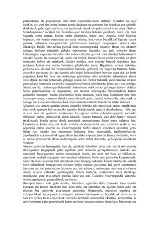 gaztainkarak eta pikardatuak izan ziren. Gurutzatu nuen, halaber, bizardun bat spot
batekin, uso zuri bat berau, buztan gorria daukana eta gorriune bat bekokian eta nabariki
aldaketarik gabe ugaltzen dena, eta mestizuak ilunak eta pikardatuak izan ziren. Orduan
bizardun-fantail mestizu bat bizardun-spot mestizu batekin gurutzatu nuen, eta hura
hegaztia sortu zutena, kolore urdin ederrekoa, lepoa zuri, zingola beltz bikoitza
hegoetan, eta buztan marradun eta zuriz orlatua, haitz-usoa bezalakoa! Egitate hauek
guztiok, arbasoen ezaugarrietara gibelatzearen hastapen ezagunaren arabera uler
ditzakegu, baldin etxe-arraza guztiak haitz-usoarengandik badatoz. Baina hau ukatzen
badugu, inolako egiantzik gabeko suposamen hauetako bat egin beharko dugu.
Lehenengoa, suposaturiko jatorrizko enbor ezberdin guztiek izan zituzten haitz-usoaren
moduko kolore eta ezaugarriak, nahiz eta bizirik dirauen beste ezein espeziek ez duen
horrelako kolore eta markarik, halako moldez, non espezie bereizi bakoitzak izan
zezakeen kolore eta marka horietara gibelatzeko joera. Bigarrena, arraza bakoitza,
garbiena ere, dozena bat belaunaldiren barruan, gehienik ere hogeiren barruan, haitz-
usoarekin gurutzatu da -eta hamabi edo hogei belaunaldiren barruan esan dut, ez baita
ezagutzen kasu bat bera ere ondorengo gurutzatua odol arrotzeko arbasoetara atzera
itzuli denik, tartean belaunaldi gehiago izanik ere. Behin bakarrik gurutzaturiko arrazan
gurutzaketa horretatik etorririko ezaugarriren batera gibelatzeko joera gero eta ahulago
bilakatzen da, ondorengo belaunaldi bakoitzean odol arrotz gutxiago izanen delako;
baina gurutzaketarik ez dagoenean, eta arrazak lehenagoko belaunaldiren batean
galduriko ezaugarri batera gibelatzeko joera duenean, joera hau, kontrakoa uste izan
dezakegun arren, transmiti daiteke murrizketarik gabe, zenbat belaunaldiz zehazterik ez
badago ere. Gibelamendu kasu biok maiz nahasten dituzte herentziaz idatzi dutenek.
Azkenez, uso arraza guztien artean sorturiko hibrido edo mestizuak erabat ernalkorrak
dira, neuk apropos horrexetarako eginiko behaketetetik egiazta dezakadanez. Hala ere,
ia ezin izan da egiaztatu ziurtasunez bi espezie erabat ezberdinengandik sorturiko
hibridoak erabat ernalkorrak diren kasurik. Autore batzuek uste dute luzaro dirauen
etxekotzeak kendu egiten duela espezieek antzutasunera duten joera indartsu hau.
Txakurraren historiatik, eta beste zenbait etxabererenetik ere, aterariko ondorio hau
seguraski erabat zuzena da, elkarrengandik hurbil dauden espezieei aplikatuz gero.
Baina hau honako hau esateraino hedatzea, hots, mezulariak, itzulipurdikariak,
papohandiak eta fantail-ak egun diren bezalako espezie jatorriz hain ezberdinek, inter
se erabat ernalkorrak diren ondorengoak sortu behar dituztela, gehiegizko ausarkeria
litzateke.
Arrazoi ezberdin hauengatik, hau da, gizakiak lehenbizi zazpi edo zortzi uso espezie
etxe-egoeran mugapenik gabe ugaltzen jarri izanaren gertagaiztasuna; ustezko uso
espezieok basa-egoeran erabat ezezegunak izatea, eta inon ere basa ez bilakatzea;
espezieok zenbait ezaugarri oso anormal edukitzea, beste uso guztiekin konparaturik,
nahiz eta haitz-usoaren hain antzekoak izan ikuspegi askotan; kolore urdina eta seinale
beltz ezberdinak berragertzea noizean behin espezie guztietan, bai garbi mantentzen
direnean eta bai gurutzatzen direnean ere; eta azkenez, ondorengo mestizua ernalkorra
izatea; arrazoi ezberdin guztiongatik, batera harturik, ziurtasunez atera dezakegu
ondoriotzat gure etxe-arraza guztiak haitz-uso edo Columba liviarengandik datozela,
honen azpiespezie geografikoak ere barne.
Baiezpen honen alde gehi nezake, lehenbizi, egiaztatu dela Columba livia basatia
Europan eta Indian etxekotu ahal dena dela, eta azturetan eta egitura-puntu asko eta
askotan bat datorrela etxe-arraza guztiekin. Bigarrenik, mezulari ingelesa eta
itzulipurdikari aurpegimotza ezaugarri askotan haitz-usoa ez bezalakoak diren arren,
hala ere arraza bion azpiarrazak, bereziki herrialde urrunetatik ekarriak, konparatuz, ia
serie hobezina egin genezakeela haien eta haitz-usoaren artean; beste kasu batzuetan ere
 