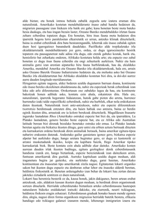 alde bietan; eta honek istmoa behiala zabalik zegoela uste izatera eraman ditu
naturalistak. Amerikako kostetan mendebalderantz itsaso zabal handia hedatzen da,
migrarien pausagune izan litekeen irla batik ere gabe; kasu honetan beste mota bateko
hesia daukagu, eta hau iragan bezain laster, Ozeano Bareko mendebaldeko irletan fauna
zeharo ezberdina topatzen dugu. Era honetan, hiru itsas fauna mota hedatzen dira
iparretik hegora lerro paraleloetan elkarretatik ez urrun, antzeko klimak dituztelarik;
baina ia erabat ezberdinak dira bata bestearengandik, lehorrak edo itsaso zabalak egiten
duen hesi igarogaitzez banandurik daudelako. Pazifikoko alde tropikaletako irla
ekialdetarretatik mendebalderantz joz gero, ordea, ez dugu igaroezinezko hesirik
topatzen eta pausagunetzat nahi adina irla dugu, edo etenik gabeko kostak, harik eta,
hemisferio bat zeharkatu ondoren, Afrikako kostetara heldu arte; eta espazio oso zabal
honetan ez dugu itsas fauna ezberdin eta ongi zehazturik aurkitzen. Nahiz eta hain
animalia gutxi izan arestian aipaturiko hiru fauna hurbiletakoak, hau da, ekialdeko
Amerika, mendebal Amerika eta Ozeano Bareko irla ekialdetarrekoak, hala ere, arrain
asko Ozeano Baretik Ozeano Indiarreraino hedatzen da, eta molusku asko bai Ozeano
Bareko irla ekialdetarretan bai Afrikako ekialdeko kostetan bizi dira, ia doi-doi aurrez
aurre dauden longitude-meridianoetan.
Hirugarren egitate nagusia, aldez bederen azaldu dugunaren barruan doana, kontinente
edo itsaso bereko ekoizkinen ahaidetasuna da, nahiz eta espezieak berak ezberdinak izan
leku edo arlo diferenteetan. Orokortasun oso zabaleko legea da hau, eta kontinente
bakoitzak honen adibide asko, kontatu ezin ahala, eskaintzen ditu. Hala ere,
naturalistari, iparretik hegorantz bidaiatzean, hutsik gabe pizten dio arreta, hurrenez
hurreneko izaki talde espezifikoki ezberdinek, nahiz eta hurbilek, elkar nola ordezkatzen
duten ikusteak. Naturalistak txori antz-antzekoen, nahiz eta espezie diferentekoen
txorrotxio berdintsuak entzuten ditu, eta haien habiak oso antzera, baina ez berdin
eginik ikusten ditu, arrautzak ere ia kolore berekoak dituztelarik. Magallãesen Itsasarte
inguruko lautadetan Rhea (Amerikako ostruka) espezie bat bizi da, eta iparraldera, La
Platako lautadetan, genero bereko beste espezie bat, eta ez Afrika edo Australian
latitude berean bizi direnak bezalako benetako ostruka edo emua. La Platako lautada
beretan agutia eta bizkatxa ikusten ditugu, gure untxi eta erbien aztura bertsuak dituzten
eta karraskarien ordena berekoak diren animaliak berauek, baina amerikar egitura-tipoa
nabariro erakusten dutenak. Andeetako gailur garaietara igonez gero, bizkatxa espezie
alpetar bat aurkituko dugu; hango uretara begiratuz gero, ez dugu ez kastorerik ez
arratoi musketadunik ikusiko, koipu eta kapibara baizik, Hego Amerikar tipoko
karraskariak biok. Beste kontatu ezin ahala adibide ekar daiteke. Amerikako kosten
aurrean dauden irlak ikusten baditugu, egitura geologikoz denik ezberdintasunik
handiena izanik ere, hango biztanleak, espezie berezietakoak izan daitezkeen arren,
funtsean amerikarrak dira guztiak. Aurreko kapituluan azaldu dugun moduan, aldi
iraganetara begira jar gaitezke, eta aurkituko dugu, garai haietan, Amerikako
kontinentean eta itsasoetan tipo amerikarrak zirela nagusi. Egitateotan lokarri organiko
sakon bat ikusten dugu espazio eta denboran zehar lehor eta itsasoko alderdi beretan,
baldintza fisikoetatik at. Benetan arduragabeko izan behar du lokarri hau zertan datzan
jakiteko ziztadarik sentitzen ez duen naturalistak.
Lokarri hau herentzia besterik ez da, kausa honek, jakin dakigunez, beren artean erabat
antzekoak, edo, aldakien kasuan ikusten dugun moduan, ia berdinak diren organismoak
sortzen dituelarik. Herrialde ezberdinetako biztanleen arteko ezberdintasuna hautespen
naturalaren bidezko eraldaketari iratxeki dakioke, eta ziurrenik, neurri txikiagoan,
baldintza fisikoen eragin zehatzari. Ezberdintasun graduak honako hauen mende egonen
dira, alegia, nagusi diren forma organikoen migrazioa herrialde batetik bestera, efikazia
handiago edo txikiagoz galarazi izanaren mende, lehenengo inmigrarien izaera eta
 