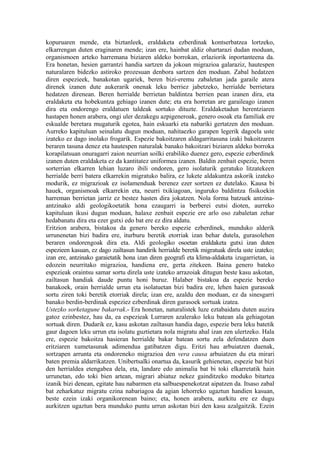 kopuruaren mende, eta biztanleek, eraldaketa ezberdinak kontserbatzea lortzeko,
elkarrengan duten eraginaren mende; izan ere, hainbat aldiz ohartarazi dudan moduan,
organismoen arteko harremana biziaren aldeko borrokan, erlaziorik inportanteena da.
Era honetan, hesien garrantzi handia sartzen da jokoan migrazioa galaraziz, hautespen
naturalaren bidezko astiroko prozesuan denbora sartzen den moduan. Zabal hedatzen
diren espezieek, banakotan ugariek, beren bizi-eremu zabaletan jada garaile atera
direnek izanen dute aukerarik onenak leku berriez jabetzeko, herrialde berrietara
hedatzen direnean. Beren herrialde berrietan baldintza berrien pean izanen dira, eta
eraldaketa eta hobekuntza gehiago izanen dute; eta era horretan are garaileago izanen
dira eta ondorengo eraldatuen taldeak sortuko dituzte. Eraldaketadun herentziaren
hastapen honen arabera, ongi uler dezakegu azpigeneroak, genero osoak eta familiak ere
eskualde beretara mugaturik egotea, hain eskuarki eta nabariki gertatzen den moduan.
Aurreko kapituluan seinalatu dugun moduan, nahitaezko garapen legerik dagoela uste
izateko ez dago inolako frogarik. Espezie bakoitzaren aldagarritasuna izaki bakoitzaren
beraren tasuna denez eta hautespen naturalak banako bakoitzari biziaren aldeko borroka
korapilatsuan onuragarri zaion neurrian soilki erabiliko duenez gero, espezie ezberdinek
izanen duten eraldaketa ez da kantitatez uniformea izanen. Baldin zenbait espezie, beren
sorterrian elkarren lehian luzaro ibili ondoren, gero isolaturik geratuko litzatekeen
herrialde berri batera elkarrekin migratuko balira, ez lukete aldakuntza askorik izateko
modurik, ez migrazioak ez isolamenduak berenez ezer sortzen ez dutelako. Kausa bi
hauek, organismoak elkarrekin eta, neurri txikiagoan, inguruko baldintza fisikoekin
harreman berrietan jarriz ez bestez hasten dira jokatzen. Nola forma batzuek antzina-
antzinako aldi geologikoetatik hona ezaugarri ia berberei eutsi dioten, aurreko
kapituluan ikusi dugun moduan, halaxe zenbait espezie ere arlo oso zabaletan zehar
hedabanatu dira eta ezer gutxi edo bat ere ez dira aldatu.
Eritzion arabera, bistakoa da genero bereko espezie ezberdinek, munduko alderik
urrunenetan bizi badira ere, iturburu beretik etorriak izan behar dutela, gurasolehen
beraren ondorengoak dira eta. Aldi geologiko osoetan eraldaketa gutxi izan duten
espezieen kasuan, ez dago zailtasun handirik herrialde beretik migratuak direla uste izateko;
izan ere, antzinako garaietatik hona izan diren geografi eta klima-aldaketa izugarrietan, ia
edozein neurritako migrazioa, handiena ere, gerta zitekeen. Baina genero bateko
espezieak oraintsu samar sortu direla uste izateko arrazoiak ditugun beste kasu askotan,
zailtasun handiak daude puntu honi buruz. Halaber bistakoa da espezie bereko
banakoek, orain herrialde urrun eta isolatuetan bizi badira ere, lehen haien gurasoak
sortu ziren toki beretik etorriak direla; izan ere, azaldu den moduan, ez da sinesgarri
banako berdin-berdinak espeziez ezberdinak diren gurasoek sortuak izatea.
Ustezko sorketagune bakarrak.- Era honetan, naturalistek luze eztabaidatu duten auzira
gatoz ezinbestez, hau da, ea espezieak Lurraren azalerako leku batean ala gehiagotan
sortuak diren. Dudarik ez, kasu askotan zailtasun handia dago, espezie bera leku batetik
gaur dagoen leku urrun eta isolatu guztietara nola migratu ahal izan zen ulertzeko. Hala
ere, espezie bakoitza hasieran herrialde bakar batean sortu zela defendatzen duen
eritziaren xumetasunak adimendua gatibatzen digu. Eritzi hau arbuiatzen duenak,
sortzapen arrunta eta ondoreneko migrazioa den vera causa arbuiatzen du eta mirari
baten premia aldarrikatzen. Unibertsalki onartua da, kasurik gehienetan, espezie bat bizi
den herrialdea etengabea dela, eta, landare edo animalia bat bi toki elkarretatik hain
urrunetan, edo toki bien artean, migrari abiatuz nekez gainditzeko moduko bitartea
izanik bizi denean, egitate hau nabarmen eta salbuespenekotzat aipatzen da. Itsaso zabal
bat zeharkatuz migratu ezina nabariagoa da agian lehorreko ugaztun handien kasuan,
beste ezein izaki organikorenean baino; eta, honen arabera, aurkitu ere ez dugu
aurkitzen ugaztun bera munduko puntu urrun askotan bizi den kasu azalgaitzik. Ezein
 
