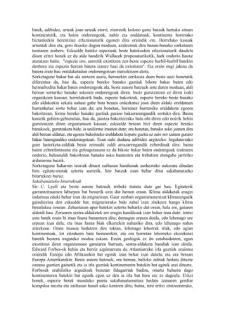 batek, adibidez, urteak joan urteak etorri, ziurrenik kolono gutxi batzuk hartuko zituen
kontinentetik, eta haien ondorengoak, nahiz eta eraldatuak, kontinente horretako
biztanleekin herentziaz erlazionaturik egonen dira oraindik ere. Horrelako kasuak
arruntak dira eta, gero ikusiko dugun moduan, azalezinak dira banan-banako sorketaren
teoriaren arabera. Eskualde bateko espezieak beste batekoekin erlazionaturik daudela
dioen eritzi honek ez du alde handirik Wallacek proposaturikotik, hark ondorio hauxe
ateratzen baitu: "espezie oro, aurretik existitzen zen beste espezie hurbil-hurbil batekin
denbora eta espazio berean batera izanez hasi da existitzen". Eta orain ongi jakina da
batera izate hau eraldaketadun ondorengotzari iratxekitzen diola.
Sorketagune bakar bat ala anitzen auzia, beronekin zerikusia duen beste auzi honetatik
diferentea da, hau da, espezie bereko banako guztiak bikote bakar baten edo
hermafrodita bakar baten ondorengoak ala, beste autore batzuek uste duten moduan, aldi
berean sorturiko banako askoren ondorengoak diren. Inoiz gurutzatzen ez diren izaki
organikoen kasuan, horrelakorik bada, espezie bakoitzak, espezie bereko beste banako
edo aldakiekin sekula nahasi gabe bata bestea ordezkatuz joan diren aldaki eraldatuen
hurrenketaz sortu behar izan du; era honetan, hurrenez hurreneko eraldaketa egoera
bakoitzean, forma bereko banako guztiak guraso bakarrarengandik sortuko dira. Baina
kasurik gehien-gehienetan, hau da, jaiotza bakoitzerako batu ohi diren edo noizik behin
gurutzatzen diren organismoen kasuan, eskualde berean bizi diren espezie bereko
banakoek, gurutzaketa bide, ia uniforme iraunen dute; era honetan, banako asko joanen dira
aldi berean aldatuz, eta egoera bakoitzeko eraldaketa kopuru guztia ez zaio zor izanen guraso
bakar batengandiko ondorengotzari. Esan nahi dudana adibidez argitzeko: Ingalaterrako
gure lasterketa-zaldiak beste zeinnahi zaldi arrazarengandik ezberdinak dira: baina
haien ezberdintasuna eta gehiagotasuna ez da bikote bakar baten ondoregoak izatearen
ondorio, belaunaldi bakoitzean banako asko hautesten eta trebatzen etengabe jarririko
ardurarena baizik.
Sorketagune bakarren teoriak dituen zailtasun handienak aurkezteko aukeratu ditudan
hiru egitate-motak aztertu aurretik, hitz batzuk esan behar ditut sakabanatzeko
bitartekoei buruz.
Sakabanatzeko bitartekoak
Sir C. Lyell eta beste autore batzuek trebeki tratatu dute gai hau. Egitaterik
garrantzitsuenen laburpen bat besterik ezin dut hemen eman. Klima aldaketak eragin
indartsua eduki behar izan du migrazioan. Gaur zenbait organismorentzat klimarengatik
gaindiezina den eskualde bat, migraziorako bide zabal izan zitekeen hango klima
bestelakoa zenean. Zehaztasun apur batekin aztertu beharko dut orain, hala ere, gaiaren
alderdi hau. Zoruaren sestra-aldaketek ere eragin handikoak izan behar izan dute: istmo
estu batek orain bi itsas fauna banantzen ditu; demagun urpera doala, edo lehenago ere
urpean izan dela, eta itsas fauna biak elkarrekin nahasiko dira, edo lehenago nahas
zitezkeen. Orain itsasoa hedatzen den tokian, lehenago lehorrak irlak, edo agian
kontinenteak, lot zitzakeen bata bestearekin, eta era horretan lehorreko ekoizkinei
batetik bestera iragateko modua eskain. Ezein geologok ez du eztabaidatzen, egun
existitzen diren organismoen garaiaren barruan, sestra-aldaketa handiak izan direla.
Edward Forbes-ek behin eta berriz azpimarratu du Atlantiarreko irla guztiek oraintsu
oraindik Europa edo Afrikarekin bat eginik izan behar izan dutela, eta era berean
Europa Amerikarekin. Beste autore batzuek, era berean, balizko zubiak hedatu dituzte
ozeano guztien gainetik eta ia irla guztiak kontinenteren batekin bat eginik utzi dituzte.
Forbesek erabiliriko argudioak benetan fidagarriak badira, onartu beharra dago
kontinenteren batekin bat eginik egon ez den ia irla bat bera ere ez dagoela. Eritzi
honek, espezie berak munduko puntu sakabanatuenetara hedatu izanaren gordiar
korapiloa moztu eta zailtasun handi asko kentzen ditu; baina, nire eritzi zintzoenerako,
 