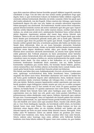 egun diren espezieen aldiaren barruan horrelako geografi aldaketa izugarririk onartzeko
eskubiderik ez dugu. Uste dut lehor edo itsas sestran izaniko gorabeheren froga ugari
dugula; baina ez gure kontinenteen kokaera eta hedaduran halako aldaketa izugarririk,
oraintsuko aldietan kontinenteak elkarrekin eta tarteko ozeanoko irlekin bat eginik egon
ahal izateko adinakorik, izan den frogarik. Zeharo onartzen dut, lehenago, egun itsasoan
hondoraturik dagoen irla asko izan zela, landare eta animalia askorentzat migrazioko
bidean pausagune izan zitezkeenak. Irla hondoratuok, koralak sortzen diren ozeanoetan,
gainean dituzten koralezko eraztun edo atoloiz markaturik ageri dira gaur egun. Espezie
bakoitza sorleku bakarretik etorria dela erabat onartzen denean, noizbait onartuko den
moduan, eta, urteak joan urteak etorri, sakabanatzeko bitartekoei buruz zerbait zehatzik
jakiten dugunean, segurtasunez pentsatu ahal izanen dugu antzina lehorrak zuen
hedaduraz. Baina ez dut uste aldi modernoaren barruan, inoiz frogatu denik egun erabat
bereiz dauden gure kontinenterik gehienak etenik gabe, edo ia etenik gabe, elkarrekin
eta ozeanoan ugari diren irla guztiekin bat eginik egon direnik. Geografi banakuntzari
buruzko zenbait egitatek hala nola, ia kontinente guztietan alde bateko eta besteko itsas
faunek duten diferentziak, lehor eta are itsaso batzuetako tertziarioko biztanleek
egungoekin duten lotura hertsiak, irletako eta haietatik hurbilen dauden kontinenteetako
ugaztunen artean dagoen ahaidetasun mailak, aldez, gero ikusiko dugun moduan,
bitartean duten ozeanoaren sakonerak determinatuak, eta antzeko beste egitate batzuek
erabat galarazten dute Forbesek proposatu eta haren jarraitzaileek ontzat harturiko
hipotesien arabera beharrezkoak diren aldi modernoko geografi iraultzak onartzea. Irla
ozeanikoen izaera eta tamainu erlatiboa ere, antzina kontinentearekin bat eginik zeuden
ustearen kontra daude. Eta irlon osaketa ia beti bolkanikoa ere ez da lagungarri,
kontinente hondoratuen hondakinak direla onartzeko; izan ere, baldin hasieran
kontinenteko mendikatea gisa existitu balira, irla horietako batzuk bederen, granitoz,
eskisto metamorfikoz, harri fosildun zaharrez eta bestelako harriz osatuak lirateke, beste
mendi gailur batzuk bezala, sumendi-harri hutsezko piloak izan beharrean.
Hitz batzuk esan behar ditut orain, hedabanakuntzako bitarteko akzidentalak deitu zaien
arren, egokiroago noizbehinkakoak deitu behar litzaiekeenei buruz. Landareetara
mugatuko dut hemen neure burua. Botanikako idazlanetan sarri esaten da landare hau
edo bestea gaizki moldaturik dagoela zabal sakabanatzeko; baina, landareak itsasoan
zehar garraiatua izateko erraztasun handiago edo txikiagoa duen, ia erabat ezezaguna
dela esan daiteke. Berkeley jaunaren laguntzarekin zenbait esperimentu egin nuen arte,
haziek gesalaren eragin kaltegarriari eusteko noraino gai ziren ere ia erabat ezezaguna
zen. Ustekabez aurkitu nuen 87 hazi motatik 64 erne zirela 28 egunez gesaletan izan
ondoren, eta banaka batzuk 137 eguneko urperatzeari eutsi zioten bizirik. Aipagarria da
zenbait ordenak beste batzuek baino kalte askoz handiagoa jasan zutela: 9 lekadun
esperimentatu ziren eta, batek izan ezik, gaizki eutsi zioten gesalari; hidrofilazeo eta
polemoniazeoen ordena ahaideetako zazpi espezie, hilabetez urperaturik egon ondoren
hil egin ziren. Erosotasunagatik, batez ere kapsularik edo fruiturik gabeko hazi txikiekin
egin nituen esperimentuak, eta, egun batzuen buruan guztiak hondora joan zirenez gero,
itsas arlo handirik ezin izanen zuten egin urazalean flotari, itsasoko urak alferrik galdu
edo ez. Gero fruitu handiagoak, kapsulak, eta horrelakoak erabili nituen, eta horietako
batzuek luzaro iraun zuten flotean. Oso ezaguna da flotatze kontuan zur heze eta
lehorraren artean dagoen aldea; eta otu zitzaidan uholdeek sarri landare edo adar
lehorrak kapsula eta fruitu eta guzti eraman behar dituztela itsasora. Horregatik, fruitu
heldua zuten 94 landareren zurtoin eta adarrak lehortu eta gesaletan jarri nituen.
Gehienak laster hondoratu ziren, baina, hezetan urazalean labur iraun zuten batzuek,
lehortu ondoren askoz luzaroago iraun zuten; adibidez urritz helberriak berehala
hondoratu ziren baina lehortu ondoren 90 egunez iraun zuten azalean, eta, gero landatu
 