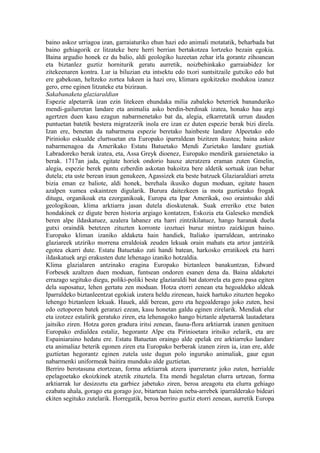 baino askoz urriagoa izan, garraiaturiko ehun hazi edo animali motatatik, beharbada bat
baino gehiagorik ez litzateke bere herri berrian bertakotzea lortzeko bezain egokia.
Baina argudio honek ez du balio, aldi geologiko luzeetan zehar irla gorantz zihoanean
eta biztanlez guztiz horniturik geratu aurretik, noizbehinkako garraiabidez lor
zitekeenaren kontra. Lur ia biluzian eta intsektu edo txori suntsitzaile gutxiko edo bat
ere gabekoan, heltzeko zortea lukeen ia hazi oro, klimara egokitzeko modukoa izanez
gero, erne eginen litzateke eta biziraun.
Sakabanaketa glaziaraldian
Espezie alpetarrik izan ezin litekeen ehundaka milia zabaleko beterriek bananduriko
mendi-gailurretan landare eta animalia asko berdin-berdinak izatea, honako hau argi
agertzen duen kasu ezagun nabarmenetako bat da, alegia, elkarretatik urrun dauden
puntuetan batetik bestera migratzerik inola ere izan ez duten espezie berak bizi direla.
Izan ere, benetan da nabarmena espezie beretako hainbeste landare Alpeetako edo
Pirinioko eskualde elurtsuetan eta Europako iparraldean bizitzen ikustea; baina askoz
nabarmenagoa da Amerikako Estatu Batuetako Mendi Zurietako landare guztiak
Labradoreko berak izatea, eta, Assa Greyk dioenez, Europako mendirik garaienetako ia
berak. 1717an jada, egitate horiek ondorio hauxe ateratzera eraman zuten Gmelin,
alegia, espezie berek puntu ezberdin askotan bakoitza bere aldetik sortuak izan behar
dutela; eta uste berean iraun genukeen, Agassizek eta beste batzuek Glaziaraldiari arreta
bizia eman ez baliote, aldi honek, berehala ikusiko dugun moduan, egitate hauen
azalpen xumea eskaintzen digularik. Burura daitezkeen ia mota guztietako frogak
ditugu, organikoak eta ezorganikoak, Europa eta Ipar Amerikak, oso oraintsuko aldi
geologikoan, klima arktiarra jasan dutela dioskutenak. Suak erreriko etxe baten
hondakinek ez digute beren historia argiago kontatzen, Eskozia eta Galeseko mendiek
beren alpe ildaskatuez, azalera labanez eta harri zintzikilatuez, hango haranak duela
gutxi oraindik betetzen zituzten korronte izoztuei buruz mintzo zaizkigun baino.
Europako kliman izaniko aldaketa hain handiek, Italiako iparraldean, antzinako
glaziareek utziriko morrena erraldoiak zeuden lekuak orain mahats eta artoz jantzirik
egotea ekarri dute. Estatu Batuetako zati handi batean, harkosko erratikoek eta harri
ildaskatuek argi erakusten dute lehenago izaniko hotzaldia.
Klima glazialaren antzinako eragina Europako biztanleen banakuntzan, Edward
Forbesek azaltzen duen moduan, funtsean ondoren esanen dena da. Baina aldaketei
errazago segituko diegu, poliki-poliki beste glaziaraldi bat datorrela eta gero pasa egiten
dela suposatuz, lehen gertatu zen moduan. Hotza etorri zenean eta hegoaldeko aldeak
Iparraldeko biztanleentzat egokiak izatera heldu zirenean, haiek hartuko zituzten hegoko
lehengo biztanleen lekuak. Hauek, aldi berean, gero eta hegoalderago joko zuten, hesi
edo oztoporen batek gerarazi ezean, kasu honetan galdu eginen zirelarik. Mendiak elur
eta izotzez estalirik geratuko ziren, eta lehenagoko hango biztanle alpetarrak lautadetara
jaitsiko ziren. Hotza goren gradura iritsi zenean, fauna-flora arktiarrak izanen genituen
Europako erdialdea estaliz, hegorantz Alpe eta Pirinioetara iritsiko zelarik, eta are
Espainiaraino hedatu ere. Estatu Batuetan oraingo alde epelak ere arktiarreko landare
eta animaliaz beterik egonen ziren eta Europako berberak izanen ziren ia, izan ere, alde
guztietan hegorantz eginen zutela uste dugun polo inguruko animaliak, gaur egun
nabarmenki uniformeak baitira munduko alde guztietan.
Berriro berotasuna etortzean, forma arktiarrak atzera iparrerantz joko zuten, herrialde
epelagoetako ekoizkinek atzetik zituztela. Eta mendi hegaletan elurra urtzean, forma
arktiarrak lur desizoztu eta garbiez jabetuko ziren, beroa areagotu eta elurra gehiago
ezabatu ahala, gorago eta gorago joz, bitartean haien neba-arrebek iparralderako bideari
ekiten segituko zutelarik. Horregatik, beroa berriro guztiz etorri zenean, aurretik Europa
 