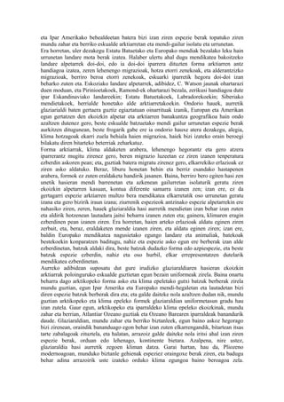 eta Ipar Amerikako behealdeetan batera bizi izan ziren espezie berak topatuko ziren
mundu zahar eta berriko eskualde arktiarretan eta mendi-gailur isolatu eta urrunetan.
Era horretan, uler dezakegu Estatu Batuetako eta Europako mendiak bezalako leku hain
urrunetan landare mota berak izatea. Halaber ulertu ahal dugu mendikatea bakoitzeko
landare alpetarrek doi-doi, edo ia doi-doi iparrera dituzten forma arktiarren antz
handiagoa izatea, zeren lehenengo migrazioak, hotza etorri zenekoak, eta alderantzizko
migrazioak, berriro beroa etorri zenekoak, eskuarki iparretik hegora doi-doi izan
beharko zuten eta. Eskoziako landare alpetarrek, adibidez, C. Watson jaunak ohartarazi
duen moduan, eta Pirinioetakoek, Ramond-ek ohartarazi bezala, zerikusi handiagoa dute
ipar Eskandinaviako landareekin; Estatu Batuetakoek, Labradorekoekin; Siberiako
mendietakoek, herrialde honetako alde arktiarretakoekin. Ondorio hauek, aurretik
glaziarialdi baten gertaera guztiz egiaztatuan oinarrituak izanik, Europan eta Amerikan
egun gertatzen den ekoizkin alpetar eta arktiarren banakuntza geografikoa hain ondo
azaltzen dutenez gero, beste eskualde batzuetako mendi gailur urrunetan espezie berak
aurkitzen ditugunean, beste frogarik gabe ere ia ondorio hauxe atera dezakegu, alegia,
klima hotzagoak ekarri zuela behiala haien migrazioa, haiek bizi izateko orain beroegi
bilakatu diren bitarteko beterriak zeharkatuz.
Forma arktiarrak, klima aldaketen arabera, lehenengo hegorantz eta gero atzera
iparrerantz mugitu zirenez gero, beren migrazio luzeetan ez ziren izanen tenperatura
ezberdin askoren pean; eta, guztiak batera migratu zirenez gero, elkarrekiko erlazioak ez
ziren asko aldatuko. Beraz, liburu honetan behin eta berriz esandako hastapenen
arabera, formok ez zuten eraldaketa handirik jasanen. Baina, berriro bero egiten hasi zen
unetik hasieran mendi barrenetan eta azkenean gailurretan isolaturik geratu ziren
ekoizkin alpetarren kasuan, kontua diferente samarra izanen zen; izan ere, ez da
gertagarri espezie arktiarren multzo bera mendikatea elkarretatik oso urrunetan geratu
izana eta gero bizirik iraun izana; ziurrenik espezieok antzinako espezie alpetarrekin ere
nahasiko ziren, zeren, hauek glaziaraldia hasi aurretik mendietan izan behar izan zuten
eta aldirik hotzenean lautadara jaitsi beharra izanen zuten eta; gainera, klimaren eragin
ezberdinen pean izanen ziren. Era horretan, haien arteko erlazioak aldatu eginen ziren
zerbait, eta, beraz, eraldaketen mende izanen ziren, eta aldatu eginen ziren; izan ere,
baldin Europako mendikatea nagusietako egungo landare eta animaliak, batekoak
bestekoekin konparatzen baditugu, nahiz eta espezie asko egun ere berberak izan alde
ezberdinetan, batzuk aldaki dira, beste batzuk dudazko forma edo azpiespezie, eta beste
batzuk espezie ezberdin, nahiz eta oso hurbil, elkar errepresentatzen dutelarik
mendikatea ezberdinetan.
Aurreko adibidean suposatu dut gure irudizko glaziaraldiaren hasieran ekoizkin
arktiarrak poloinguruko eskualde guztietan egun bezain uniformeak zirela. Baina onartu
beharra dago arktikopeko forma asko eta klima epeletako gutxi batzuk berberak zirela
mundu guztian, egun Ipar Amerika eta Europako mendi-hegaletan eta lautadetan bizi
diren espezie batzuk berberak dira eta; eta galde daiteke nola azaltzen dudan nik, mundu
guztian arktikopeko eta klima epeleko formek glaziaraldian uniformetasun gradu hau
izan zutela. Gaur egun, arktikopeko eta iparraldeko klima epeleko ekoizkinak, mundu
zahar eta berrian, Atlantiar Ozeano guztiak eta Ozeano Barearen iparraldeak banandurik
daude. Glaziaraldian, mundu zahar eta berriko biztanleek, egun baino askoz hegorago
bizi zirenean, oraindik bananduago egon behar izan zuten elkarrengandik, bitartean itsas
tarte zabalagoak zituztela, eta halatan, arrazoiz galde daiteke nola iritsi ahal izan ziren
espezie berak, orduan edo lehenago, kontinente bietara. Azalpena, nire ustez,
glaziaraldia hasi aurretik zegoen kliman datza. Garai hartan, hau da, Pliozeno
modernoagoan, munduko biztanle gehienak espeziez oraingoxe berak ziren, eta badugu
behar adina arrazoirik uste izateko orduko klima egungoa baino beroagoa zela.
 