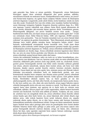 egin genezake hau, baina ez arraza guztiekin. Hirugarrenik, arraza bakoitzaren
bereizgarri nagusi diren seinaleok aldagarriak dira goren graduan, adibidez,
mezulariaren bizarrak eta mokoaren luzera, itzulipurdikariaren moko motxa, eta fantail-
aren buztan-luma kopurua; eta egitate hauen azalpena bidezko izanen da Hautespena
aztertzen dugunean. Laugarrenik, jende askok behatu, kontu handienaz zaindu eta maite
izan ditu usoak. Etxekoturik bizi izan dira milaka urtez munduko hainbat herrialdetan;
usoen lehenengo testigantza Egiptoko bosgarren dinastian aurkitzen dugu, K.a. 3000.
urte inguruan, Lepsius irakasleak esan zidanez; baina Birch jaunak jakinarazten dit
usoak aurreko dinastiako jaki-zerrenda batean agertzen direla. Erromatarren garaian,
Pliniorengandik dakigunez, oso prezio handitan erosten ziren usoak; "areago,
hainbesteraino heldu dira, non haien arraza eta genealogia ere azaldu egiten den". Usoak
oso estimatuak zituen Akbar Khan-ek Indian, 1600. urte inguruan; 20.000 usoraino
eramaten ziren gortearekin. "Iran eta Turaneko monarkek txori oso arraro batzuk bidali
zizkioten" eta segitzen du gorteko historialariak, "Bere Maiestateak arrazak gurutzatuz,
lehenago inoiz erabili gabeko metodoa berau, harrigarriro hobetu zituen". Garai
bertsuan, nederlandarrak erromatarrak bezain usozaleak ziren. Usoek jasan duten
aldakuntza piloa azaltzeko erabili ditugun gogoramenon garrantzi handia argi geratuko
da Hautespena aztertzen dugunean ere. Orduan, arraza ezberdinek nolabaiteko munstro-
izaera daukatela ere ikusiko dugu. Arraza ezberdinak ateratzen laguntzen duen faktore
bat, uso arra eta emea bizitza guztirako aise bikotetu eta ernalaraztea da, era honetan
arraza ezberdinak usategi berean batera eduki ahal izanez.
Aztertu dut nolabaiteko hedaduraz, nahiz eta inola ere ez behar bezainbatekoaz, etxe-
usoen jatorria izan daitekeena. Izan ere, hasieran usoak eduki eta mota ezberdinak ikusi
nituenean, aldaketarik gabe umatzen zirela ongi jakinik, neuk ere, etxekotuak zirenez,
guztien guraso berarengandik etorriak izan behar zutela sinesteko zailtasun galantak
izan nituen, edozein naturalistak, naturan diren txonten artean, edo beste txori talde
batzuetan, dauden espezie guztiak ikusirik, ondorio horretara etortzeko dauzkan
bezalaxe. Gauza batek utzi nau mira eginik, hots, mintzatu naizen edo liburuak irakurri
dizkiedan etxe-animalia ezberdinen hazle eta landare-hazle guztiak, uste osoz
komentziturik daudela beren zainpean izan dituzten arraza guztiak, jatorriz ezberdinak
omen diren beste hainbeste espezietatik datozela. Galde egiozue, neuk galdetu diodan
bezala, Herefordeko abelazle ospetsu bati, ea haren ganadua ez ote den
adarluzeengandik etorria, edo biak enbor beretik, eta mesprezuzko barrea jasoko duzue.
Ez dut inoiz aurkitu uso, oilo, ahate edo untxi-hazlerik, arraza nagusi bakoitza espezie
ezberdin batengandik etorria zela uste osoz sinesten ez zuenik. Van Mons-ek, madari eta
sagarrei buruz duen tratatuan, argi agertzen du ez duela inola ere sinesten mota
ezberdinak, adibidez, Ribston-pippin edo Codlin sagarrondoa, zuhaitz beraren hazietatik
etorriak izan litezkeenik. Eta beste mila adibide jar daiteke. Azalpena, nik uste, xumea
da: azterketa luze eta etengabeak direla eta, arraza ezberdinen artean ikusiriko aldeek
zirrara handia egin diete hazle horiei; eta, arraza bakoitzak alde txikiak dituela ongi
dakiten arren, -alde txikiok hautetsiz beren sariak irabazten dituzte eta- argudio
orokorrak ahaztu egiten dituzte, eta ez dute buruz sumatu nahi hurrenez hurreneko
belaunaldietan metaturiko ezberdintasun txikiak. Ezingo ote lukete naturalistok, herentzi
legeez hazleek baino askoz gutxiago jakin arren eta genealogiako lerro luzean dauden
bitarteko lokarriez haiek baino gehiago ez jakin arren, gure etxe-arraza espezie asko
guraso berengandik datozela onartzen dutenek, ezingo ote lukete, diot, zuhurtasun
lekzio bat ikasi, natur egoerako espezieak beste espezie batzuen ondorengo zuzenak
direla dioen ideiaz burlatzen direnean?
Antzinatik segitzen diren Hautespen hastapenak, eta berauen eraginak
 