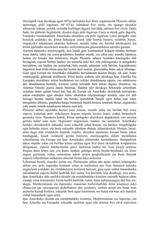 Horregatik onar dezakegu egun 60°ko latitudean bizi diren organismoak Plioceno aldian
iparrerago, polo inguruan, 66°-67°ko latitudean bizi zirela, eta egungo ekoizkin
arktiarrak orduan, polotik oraindik hurbilago dagoen herrialde zatituan bizi zirela. Orain
bada, lur globoari begiraturik, ikusten dugu polo inguruan Lurra ia etenik gabe dagoela,
Europako mendebaldetik Amerikako ekialdera, eta polo inguruan Lurra etengabe izate
honexek azalduko du, klima hobeagoa izanik alde batetik bestera, norabide bietan,
migratzeko askatasuna ekarriko baitzuen, mundu zahar eta berriko arktikopeko eta
klima epeletako ekoizkinen ustezko uniformetasuna glaziaraldiaren aurreko garaian.
Aurrean aipaturiko arrazoiengatik, uste izanik gure kontinenteek kokaera erlatibo bertsuan
iraun dutela, nahiz eta sestra-gorabehera handien mende, oso aiher naiz aurreko hipotesia
hedatu eta honako hau inferitzera, alegia, Pliozeno zaharra bezalako lehenagoko aldi
beroagoan, espezie bereko landare eta animalia asko bizi zela poloinguruko ia etengabeko
herrialdean, eta landare eta animaliok, hala mundu zaharrean nola berrian, hegoalderantz
migratzen hasi zirela klima apur bat hozten hazi zenean, glaziaraldia baino askoz lehenago.
Gaur egun Europa eta Amerikako erdialdeko herrialdeetan ikusten ditugu, nik uste, haien
ondorengoak, gehienak eraldaturik. Eritzi honen arabera, uler dezakegu Ipar Amerika Eta
Europako ekoizkinen artean berdintasun oso txikiko ahaidetasuna egotea, oso nabarmena
den ahaidetasuna bestalde, kontuan izanik herrialde bion artean dagoen distantzia, eta
Atlantiar Ozeano guztia dutela bitartean. Halaber uler dezakegu behatzaile ezberdinek
seinalatu duten egitate berezi bat, hau da, Europa eta Amerikako ekoizkinak tertziarioko
azken estratuetan egun dauden baino elkarrekin erlazionatuago zeudela; izan ere aldi
beroago haietan mundu zahar eta berriko iparraldeak baturik egon behar izan zuten
etengabeko lehorrez, pasabidea hango biztanleek batetik bestera, norabide bietan, migratzeko
zubi izanik, hotzak zeharkaezin bihurtu zuen arte.
Pliozeno aldian eguraldia hoztuz joan zenean, mundu zahar eta berrian bizi ziren
espezie komunak polo zirkuluaren hegora migratu bezain laster, erabat banandurik
geratuko ziren. Banaketa honek, klima epelagoko ekoizkinei dagokienez, oso antzina
gertatu behar izan zuen. Hegorantz migratzean, landare eta animaliek Amerikako
bertako ekoizkinekin nahasiko ziren eskualde zabal batean, eta haiekin norgehiagoka
egin beharko zuten; eta beste eskualde zabalean mundu zaharrekoekin. Hemen, beraz,
dena dugu alde eraldaketa handiak izateko, ekoizkin alpetarren kasuan baino askoz
handiagoak, hauek isolaturik geratu baitziren oraintsuagoko aldian mendikatea
ezberdinetan eta Europa eta Ipar Amerikako arktiarreko herrialdeetan. Hemendixek
dator, mundu zahar eta berriko klima epelean egun bizi diren ekoizkinak konparatzen
ditugunean, espezie berdin-berdin gutxi aurkitzea (nahiz eta Assa Grayk oraintsu
frogatu duen lehen uste zen baino landare gehiago direla berdin-berdinak) eta klase
nagusi guztietan, ordea, naturalista askok arraza geografikotzat eta beste batzuek
espezie ezberdintzat sailkatzen dituzten forma asko aurkitzea.
Lehorrean bezala, itsasoko uretan ere, Pleistozeno aldian edo agian zerbait lehenagoko
aldian ere, polo inguruko kostetan zehar ia uniformea zen itsas faunaren astiroko
migrazioak azalduko du, eraldaketaren teoriaren barruan, gaur egun erabat bananduriko
eskualdeetan espezie hurbil-hurbilak bizi izatea. Era horretan, uler dezakegu, nire ustez,
Ipar Amerikako alde epeleko ekialde eta mendebaldeko kostetan oraindik badiren edota
iraungi ziren tertziarioko forma hurbil-hurbilak izatea, baita nabarmenagoa den hau ere,
alegia, Mediterranioan eta Japoniako itsasoetan hurbil-hurbilak diren krustazeo asko
(Dana-ren lan miresgarrian deskribatzen den moduan), zenbait arrain eta beste itsas
animalia batzuk bizitzea, eskualde biok egun kontinente oso batek eta itsas arlo handiek
erabat banandurik egon arren.
Ipar Amerikako ekialde eta mendebaldeko kostetan, Mediterranioan eta Japonian, eta
Ipar Amerika eta Europako eskualde epeletan egun edo antzina bizi ziren espezieen
 