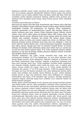 ahaidetasun hurbileko kasuok azaldu ezinezkoak dira kreazioaren teoriaren arabera.
Ezin onar dezakegu espezieok eskualdeetako baldintza fisikoen arabera antz-antzeko
sortu direnik; izan ere, baldin, adibidez, Hego Amerikako zenbait alde Hego Afrika edo
Australiako zenbait alderekin konparatzen baditugu, baldintza fisiko guztietan antz-
antzekoak diren eskualdeak ikusten ditugu, hango biztanle guztiak zeharo ezberdinak
direlarik.
Txandakako glaziaraldiak Ipar eta Hegoan
Baina geure gai nagusira itzuli behar dugu. Komentziturik nago Forbesen eritzia zabal heda
daitekeela. Glaziaraldiaren frogarik nabarienak Europan aurkitzen ditugu, Britainia Handiko
mendebaldeko kostetatik Ural mendietaraino, eta, hegorantz, Pirinio mendietaraino.
Izozturiko ugaztunetatik eta mendi-landaretzaren izaeratik inferi dezakegu Siberiak ere
antzeko fenomenoa jasan zuela. Libanon, Hooker doktoreak dioenez, betiereko elurtzek
estaltzen zuten antzina erdiko ardatza eta haranetan behera 4.000 oinetara jaisten ziren
bisustegiak elikatzen zituzten. Behatzaile berak morrena handiak aurkitu ditu oraintsu Ipar
Afrikako Atlas mendietan. Himalaian, bata bestetik 900 miliatara dauden tokietan,
glaziareek antzina oso behera jaitsi izanaren aztarnak utzi dituzte, eta Sikkimen, Hooker
doktoreak antzinako morrena erraldoietan artoa hazten ikusi zuen. Badakigu, J. Haast eta
Hector doktoreen ikerketa bikainei esker, Asiako kontinentearen hegoaldean, ekuatorearen
beste aldean, glaziare eskergak jaitsi zirela oso beheraino Zeelanda Berrian; eta Hooker
doktoreak irla hauetako mendi ezberdinetan aurkitu zituen landare berek ere, aurretik izan
zen aldi hotz baten historia kontatzen digute. W.B. Clarke agurgarriak jakinarazi dizkidan
egitateetan ere argi ageri da lehenago izandako glaziareen eraginaren aztarnak Australiako
hego-ekialdeko ertzean ere badaudela.
Amerikari dagokionez, ipar erdian, izotzak eramaniko haitz zatiak ikusi dira
kontinentearen ekialdean, 36°-37°ko latituderaino, eta orain klima diferentea duten
Ozeano Bareko kostetan, 46°ko latituderaino. Harkosko erratikoak ere hauteman izan
dira Mendi Arrokatsuetan. Hego Amerikan, Andeetan, ia ekuatorean, glaziareak orain
baino askoz beherago iristen ziren. Txileko erdialdean, Portilloko harana zeharkatzen
zuen harkosko handidun hondakin multzo handi bat aztertu nuen, ia dudarik gabe
antzina morrena erraldoi bat osatzen zuena; eta D. Forbes jaunak jakinarazi dit
Andeetako alde askotan, 13° eta 30°ko hego latitudean, 12.000 oin inguruko altueran,
Norvegian sarri ikusi ohi dituenen antzekoak ziren sakon ildaskaturiko haitzak aurkitu
zituela, baita hondakin masa handiak, latsarri ildaskatu eta guzti. Andeen hedadura
honetan guztian ez dago orain glaziarerik, altuera askoz handiagoan ere. Hegorago
kontinentearen alde bietan, 41°ko latitudetik hego ertzeraino, antzinako glaziarearen
eraginaren frogarik nabarienak ditugu beren sorlekutik urrun eramaniko hainbat eta
hainbat harkosko eskergatan.
Honako egitate ezberdin hauengatik, hau da, glaziarea ipar eta hego hemisferio guztian
zehar hedatu delako, aldi hau, adiera geologikoan, hemisferio bietan oraintsukoa izan
delako eta bietan oso luze iraun duelako, egin duen lan guztitik atera daitekeen moduan,
eta, azkenez, glaziareak oraintsu Andeen mendilerro guztian zehar oso behera jaitsi
direlako, garai batean uste izan nuen nahitaezkoa zela ondorio hauxe ateratzea, alegia,
glaziaraldian tenperatura mundu guztian aldi berean jaitsi zela. Baina orain Croll jauna,
txosten-serie miresgarri batean, saiatu da frogatzen glaziaraldia, Lurraren orbitaren
zentrubanatasunak abiaraziriko kausa ezberdinen emaitza dela. Kausa guztiok xede
berera jotzen dute; baina badirudi kausarik indartsuena orbitaren zentrubanatasunak
itsas korronteetan duen zeharkako eragina dela. Croll jaunak dioenez, aldi hotzak hamar
edo hamabost mila urterik behin gertatzen dira erregulartasunez; eta, tarte oso luzeka,
zeharo gogorrak izaten dira, zenbait zirkunstantziaren ondorioz, inportanteena, C.
Lyellek frogatu duen moduan, lehor eta uren elkarrekiko kokaera delarik. Crollek uste
 