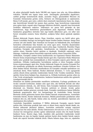 du azken glaziaraldi handia duela 240.000 urte inguru izan zela, eta, klima-aldaketa
txikiekin, 160.000 urte inguru iraun zuela. Antzinagoko glaziaraldiei dagokienez,
zenbait geologo komentziturik daude, zuzeneko frogez, glaziaraldiok Miozeno eta
Eozenoko formazioetan gertatu zirela, formazio are lehenagoakoak ez aipatzearren.
Baina Croll jaunak, gure ustez, erdietsi duen emaitzarik inportanteena hauxe da, alegia,
ipar hemisferioak hotzaldi bat jasaten duen guztian, hego hemisferioan tenperaturak
gora egiten duela, neguak askoz bigunago bihurtzen direlarik, nagusiki itsas korronteak
norabidez aldatzearen ondorioz. Alderantziz ere gauza bera gertatuko da ipar
hemisferioan, hego hemisferioa glaziaraldiaren pean dagoenean. Ondorio honek
banakuntza geografikoa ulertzeko hain argi handia dakarrenez gero, oso aiher naiz
beroni sinespidea ematera; baina lehenbizi, azalpena behar duten egitateak aipatuko
ditut.
Hooker doktoreak frogatu duenez, Hego Amerikan, espezie oso hurbil askoz gain,
Suaren Lurraldeko berrogei eta berrogeita hamar loradun landare bitartean -hango flora
urriaren zati aski handia- Ipar Amerikan eta Europan ere badaudenak dira, herrialdeok
hemisferio ezberdinetan bata bestetik oso urrun egon arren. Amerika ekuatorialeko
mendi garaietan europar generoetako espezie piloa dago. Gardnerrek, Brasileko Organ
mendietan, Europako alde epeletako, Antarktiarreko eta Andeetako genero batzuk
aurkitu zituen, bitarteko beterri epeletan ez daudenak. Humboldt ospetsuak, askoz
lehenago, Andeetako genero berezietako espezieak aurkitu zituen Caracaseko Sillan.
Afrikaldean, Europako zenbait forma karakteristiko eta Esperantza Onaren Muturreko
floraren forma errepresentagarri banaka batzuk ageri dira. Esperantza Oneko Muturrean
badira ustez gizakiak hara eramandakoak ez diren Europako espezie gutxi batzuk, eta,
mendietan, Afrikako tropikoarteko herrialdeetan aurkitu ez diren Europako zenbait
forma errepresentagarri ageri dira. Hooker doktoreak frogatu du oraintsu Fernando Poo
irla menditsuko goialdeetan eta alboko Kamerungo mendietan -Gineako Golkoan- bizi
diren landare batzuk Abisiniako mendietakoen eta Europako eskualde epeletakoen oso
antzekoak direla. Orain badirudi, Hooker doktoreak diostanez, T. Lowe agurgarriak
aurkitu dituela klima epeletako landereotako batzuk Cabo Verdeko mendietan. Klima
epeleko forma beren hedapen hau, ekuatorean ia, Afrikako kontinente guztian zehar eta
Cabo Verde artxipelagoko mendietaraino, landareen banakuntzan aurkitu den egitaterik
txundigarrienetako bat da.
Himalaian eta Indiako penintsulako mendilerro isolatuetan, Ceylango goialdeetan eta
Javako sumendi konikoetan, landare asko ageri dira, edo berberak direnak edo elkar
errepresentatzen dutenak, eta, aldi berean, baita Europako landareak errepresentatzen
dituztenak ere, bitarteko beterri beroetan aurkitzen ez direnak. Javako gailur
garaienetako landare generoen zerrenda batek, Europako mendiskaren batean bilduriko
landareak gogorarazten ditu! Are harrigarriagoa da Australiako forma bereziak
Borneoko mendi gailurretan hazten diren landare batzuek errepresentatzea. Australiako
formotako batzuk, Hooker doktoreak diostanez, Malaka penintsulako goialdeetan zehar
hedatzen dira eta, alde batetik, Indian zehar eta, bestetik, iparralderantz Japoniara arte
sakabanatzen dira mehazki.
Australiako hegoaldeko mendietan, F Müller doktoreak Europako espezie batzuk
aurkitu ditu; beterrietan gizakiak hara sartu ez dituen beste espezie batzuk daude; eta,
Hooker doktoreak jakinarazi didanez, Austrialian aurkituriko europar espezieen
zerrenda luze bat eman daiteke. Hooker dokotorearen Introduction to the Flora of New
Zealand lan miresgarrian antzeko egitate nabarmenak ematen dira irla handi hartako
landareei buruz. Ikusten dugu, bada, munduko alde guztietako tropikoetako mendi
handienetan eta ipar eta hegoko lautada epeletan hazten diren landare batzuk espezie
berak edo espezie beretako aldakiak direla. Ohartu beharra dago, hala ere, aipaturiko
 