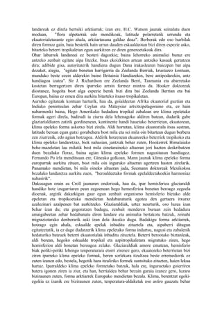landareak ez direla hertsiki arktiarrak; izan ere, H.C. Watson jaunak seinalatu duen
moduan,       "flora alpetarrak edo mendikoak, latitude polarretatik urrundu eta
ekuatorialetarantz egin ahala, arktiartasuna galduz doaz". Berberak edo oso hurbilak
diren formoz gain, bata bestetik hain urrun dauden eskualdeotan bizi diren espezie asko,
bitarteko beterri tropikaletan egun aurkitzen ez diren generoetakoak dira.
Ohar laburrok landareei ez besteri dagozkie; baina lehorreko animaliei buruz ere
antzeko zenbait egitate aipa litezke. Itsas ekoizkinen artean antzeko kasuak gertatzen
dira; adibide gisa, autoritaterik handiena dugun Dana irakaslearen baiezpen bat aipa
dezaket, alegia, "egitate benetan harrigarria da Zeelanda Berriak, krustazeo kontuan,
munduko beste ezein alderekin baino Britainia Handiarekin, bere antipodarekin, antz
handiagoa izatea". Sir J. Richardson ere Zeelanda Berri, Tasmania eta abarretako
kostetan berragertzen diren iparreko arrain formez mintzo da. Hooker doktoreak
diostanez, hogeita bost alga espezie berak bizi dira bai Zeelanda Berrian eta bai
Europan, baina ez omen dira aurkitu bitarteko itsaso tropikaletan.
Aurreko egitateak kontuan harturik, hau da, goialdeetan Afrika ekuatorial guztian eta
Indiako penintsulan zehar Ceylan eta Malaysiar artxitxipelagoraino eta, ez hain
nabarmenki baina, Hego Amerikako hedadura tropikal zabalean ere klima epeletako
formak ageri direla, badirudi ia ziurra dela lehenagoko aldiren batean, dudarik gabe
glaziarialdiaren zatirik gordinenean, kontinente handi hauetako beterrietan, ekuatorean,
klima epeleko forma askotxo bizi zirela. Aldi horretan, klima ekuatoriala itsas sestran,
latitude berean egun gutxi gorabehera bost mila eta sei mila oin bitartean dugun berbera
zen ziurrenik, edo agian hotzagoa. Aldirik hotzenean ekuatoreko beterriek tropikoko eta
klima epeleko landaretzaz, biok nahasian, jantziak behar zuten, Hookerrek Himalaiako
behe-mazeletan lau milatik bost mila oinetarainoko altueran jori hazten deskribatzen
duen bezalako floraz, baina agian klima epeleko formen nagusitasun handiagoz.
Fernando Po irla menditsuan ere, Gineako golkoan, Mann jaunak klima epeleko forma
europarrak aurkitu zituen, bost mila oin inguruko altueran agertzen hasten zirelarik.
Panamako mendietan, bi mila oineko altueran jada, Seemann doktoreak Mexikokoa
bezalako landaretza aurkitu zuen, "beroaldeetako formak epelaldeetakoekin harmoniaz
nahasirik".
Dakusagun orain ea Croll jaunaren ondorioak, hau da, ipar hemisferioa glaziaraldi
handiko hotz izugarriaren pean zegoenean hego hemesferioa benetan beroago zegoela
dioenak, argirik dakarkigun gaur egun zenbait organismo hemisferio bietako alde
epeletan eta tropikoetako mendietan hedabanaturik egotea den gertaera itxuraz
azalezinari azalpenen bat aurkitzeko. Glaziaraldiak, urtez neurturik, oso luzea izan
behar izan du; eta gogoratzen badugu, zenbait menderen buruan zein hedadura
amaigabeetan zehar hedabanatu diren landare eta animalia bertakotu batzuk, zeinahi
migraziotarako denborarik aski izan dela ikusiko dugu. Badakigu forma arktiarrek,
hotzago egin ahala, eskualde epelak inbaditu zituztela eta, aipaberri ditugun
egitateetatik, ia ez dago dudatzerik klima epeletako forma indartsu, nagusi eta zabalenik
hedaturiko batzuek beterri ekuatorialak inbaditu zituztela. Beterri berootako biztanleak,
aldi berean, hegoko eskualde tropikal eta azpitropikaletara migratuko ziren, hego
hemisferioa aldi honetan beroagoa zelako. Glaziaraldiak amore ematean, hemisferio
biak poliki-poliki lehengo tenperaturara etorri zirenez gero, ekuatoreko beterrietan bizi
ziren iparreko klima epeleko formak, beren sorlekura itzultzea beste erremediorik ez
zuten izanen edo, bestela, hegotik hara itzuliriko formek suntsituko zituzten, haien lekua
hartuz. Iparraldeko klima epeleko formetako batzuk, hala ere, inguruetako goierriren
batera igonen ziren ia ziur, eta han, herrialdea behar bezain garaia izanez gero, luzaro
biziraunen zuten, forma arktiarrek Europako mendietan bezala. Klima, berentzat egoki-
egokia ez izanik ere biziraunen zuten, tenperatura-aldaketak oso astiro gauzatu behar
 