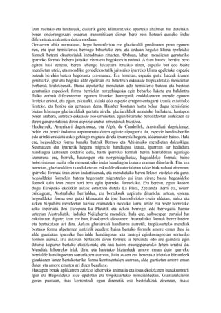 izan zuelako eta landareek, dudarik gabe, klimaratzeko aparteko ahalmen bat dutelako,
beren ondorengotzari osaeran transmititzen dioten bero zein hotzari eusteko indar
diferenteak erakusten duten moduan.
Gertaeren abio normalean, hego hemisferioa ere glaziaraldi gordinaren pean egonen
zen, eta ipar hemisferioa beroago bihurtuko zen; eta orduan hegoko klima epeletako
formek beterri ekuatorialak inbadituko zituzten. Orduan, lehen mendietan geraturiko
iparreko formak behera jaitsiko ziren eta hegokoekin nahasi. Azken hauek, berriro bero
egiten hasi zenean, beren lehengo lekuetara itzuliko ziren, espezie bat edo beste
mendietan utziz, eta mendiko gordelekuetatik jaitsiriko iparreko klima epeletako espezie
batzuk berekin batera hegorantz era-manez. Era honetan, espezie gutxi batzuk izanen
genituzke, ipar eta hegoko alde epeletan eta bitarteko eskualde tropikaletako mendietan
berberak liratekeenak. Baina aipaturiko mendietan edo hemisferio batean eta bestean
geraturiko espezieek forma berriekin norgehiagoka egin beharko lukete eta baldintza
fisiko zerbait diferenteetan egonen lirateke; horregatik eraldaketaren mende egonen
lirateke erabat, eta egun, eskuarki, aldaki edo espezie errepresentagarri izanik existituko
lirateke, eta horixe da gertatzen dena. Halaber kontuan hartu behar dugu hemisferio
bietan lehenago glaziaraldiak gertatu zirela, glaziaraldiok azalduko bailukete, hastapen
beren arabera, antzeko eskualde oso urrunetan, egun bitarteko beroaldeetan aurkitzen ez
diren generoetakoak diren espezie erabat ezberdinak bizitzea.
Hookerrek, Amerikari dagokionez, eta Alph. de Candollek, Australiari dagokionez,
behin eta berriz indartsu azpimarratu duten egitate aipagarria da, espezie berdin-berdin
edo arinki eraldatu asko gehiago migratu direla iparretik hegora, alderantziz baino. Hala
ere, hegoaldeko forma banaka batzuk Borneo eta Abisiniako mendietan dakuskigu.
Susmatzen dut iparretik hegora migrazio handiagoa izatea, iparrean lur hedadura
handiagoa izatearen ondorio dela, baita iparreko formak beren herrialdean ugariago
izanarena ere, horrek, hautespen eta norgehiagoketaz, hegoaldeko formak baino
hobezintasun maila edo meneratzeko indar handiagoa izatera eraman dituelarik. Eta, era
horretan, glaziaraldien txandaketetan eskualde ekuatorialetan talde biak nahasi zirenean,
iparreko formak izan ziren indartsuenak, eta mendietako beren lekuei eusteko eta gero,
hegoaldeko formekin batera hegorantz migratzeko gai izan ziren; baina hegoaldeko
formek ezin izan zuten hori bera egin iparreko formekiko. Era berean, egun ikusten
dugu Europako ekoizkin askok estaltzen dutela La Plata, Zeelanda Berri eta, neurri
txikiagoan, Australiako herrialdea, eta bertakoak azpiratu dituztela; artean, ostera,
hegoaldeko forma oso gutxi klimaratu da ipar hemisferioko ezein aldetan, nahiz eta
azken bizpahiru mendeetan haziak eramateko moduko larru, artile eta beste horrelako
asko inportatu den Europara La Platatik eta azken berrogei edo berrogeita hamar
urteetan Australiatik. Indiako Neilgherrie mendiek, hala ere, salbuespen partzial bat
eskaintzen digute; izan ere han, Hookerrek diostanez, Australiako formak berez hazten
eta bertakotzen ari dira. Azken glaziaraldi handiaren aurretik, tropikoarteko mendiak
bertako forma alpetarrez jantzirik zeuden; baina bertako formok amore eman dute ia
alde guztietan iparreko herrialde handiagotan eta lantegi eginkorragoetan sorturiko
formen aurrez. Irla askotan bertakotu diren formek ia berdindu edo are gainditu egin
dituzte kopuruz bertako ekoizkinak; eta hau haien iraungipenerako lehen urratsa da.
Mendiak lehorreko irlak dira, eta haietako biztanleek amore eman dute iparreko
herrialde handiagoetan sorturikoen aurrean, hain zuzen ere benetako irletako biztanleek
gizakiaren lanez bertakoturiko forma kontinentalen aurrean, alde guztietan amore eman
duten eta amore ematen ari diren bezalaxe.
Hastapen berak aplikatzen zaizkio lehorreko animalia eta itsas ekoizkinen banakuntzari,
Ipar eta Hegoaldeko alde epeletan eta tropikoarteko mendialdeetan. Glaziaraldiaren
goren puntuan, itsas korronteak egun direnetik oso bestelakoak zirenean, itsaso
 