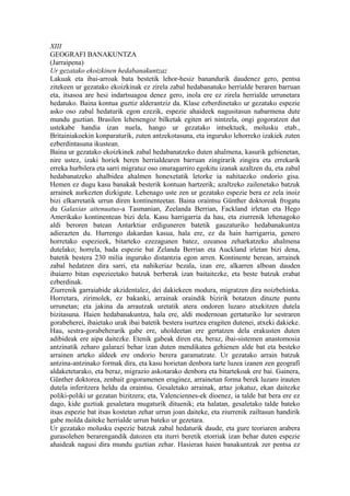 XIII
GEOGRAFI BANAKUNTZA
(Jarraipena)
Ur gezatako ekoizkinen hedabanakuntzaz
Lakuak eta ibai-arroak bata bestetik lehor-hesiz banandurik daudenez gero, pentsa
zitekeen ur gezatako ekoizkinak ez zirela zabal hedabanatuko herrialde beraren barruan
eta, itsasoa are hesi indartsuagoa denez gero, inola ere ez zirela herrialde urrunetara
hedatuko. Baina kontua guztiz alderantziz da. Klase ezberdinetako ur gezatako espezie
asko oso zabal hedaturik egon ezezik, espezie ahaideek nagusitasun nabarmena dute
mundu guztian. Brasilen lehenengoz bilketak egiten ari nintzela, ongi gogoratzen dut
ustekabe handia izan nuela, hango ur gezatako intsektuek, molusku etab.,
Britainiakoekin konparaturik, zuten antzekotasuna, eta inguruko lehorreko izakiek zuten
ezberdintasuna ikustean.
Baina ur gezatako ekoizkinek zabal hedabanatzeko duten ahalmena, kasurik gehienetan,
nire ustez, izaki horiek beren herrialdearen barruan zingirarik zingira eta errekarik
erreka hurbilera eta sarri migratuz oso onuragarriro egokitu izanak azaltzen du, eta zabal
hedabanatzeko ahalbidea ahalmen honexetatik letorke ia nahitaezko ondorio gisa.
Hemen ez dugu kasu banakak besterik kontuan hartzerik; azaltzeko zailenetako batzuk
arrainek aurkezten dizkigute. Lehenago uste zen ur gezatako espezie bera ez zela inoiz
bizi elkarretatik urrun diren kontinenteetan. Baina oraintsu Günther doktoreak frogatu
du Galaxias attenuatus-a Tasmanian, Zeelanda Berrian, Fackland irletan eta Hego
Amerikako kontinentean bizi dela. Kasu harrigarria da hau, eta ziurrenik lehenagoko
aldi beroren batean Antarktiar erdiguneren batetik gauzaturiko hedabanakuntza
adierazten du. Hurrengo dakardan kasua, hala ere, ez da hain harrigarria, genero
horretako espezieek, bitarteko ezezagunen batez, ozeanoa zeharkatzeko ahalmena
dutelako; horrela, bada espezie bat Zelanda Berrian eta Auckland irletan bizi dena,
batetik bestera 230 milia inguruko distantzia egon arren. Kontinente berean, arrainek
zabal hedatzen dira sarri, eta nahikeriaz bezala, izan ere, alkarren alboan dauden
ibaiarro bitan espezieetako batzuk berberak izan baitaitezke, eta beste batzuk erabat
ezberdinak.
Ziurrenik garraiabide akzidentalez, dei dakiekeen modura, migratzen dira noizbehinka.
Horretara, zirimolek, ez bakanki, arrainak oraindik bizirik botatzen dituzte puntu
urrunetan; eta jakina da arrautzak uretatik atera ondoren luzaro atxekitzen dutela
bizitasuna. Haien hedabanakuntza, hala ere, aldi modernoan gertaturiko lur sestraren
gorabeherei, ibaietako urak ibai batetik bestera isurtzea eragiten dutenei, atxeki dakieke.
Hau, sestra-gorabeherarik gabe ere, uholdeetan ere gertatzen dela erakusten duten
adibideak ere aipa daitezke. Etenik gabeak diren eta, beraz, ibai-sistemen anastomosia
antzinatik zeharo galarazi behar izan duten mendikatea gehienen alde bat eta besteko
arrainen arteko aldeek ere ondorio berera garamatzate. Ur gezatako arrain batzuk
antzina-antzinako formak dira, eta kasu horietan denbora tarte luzea izanen zen geografi
aldaketetarako, eta beraz, migrazio askotarako denbora eta bitartekoak ere bai. Gainera,
Günther doktorea, zenbait gogoramenen eraginez, arrainetan forma berek luzaro irauten
dutela inferitzera heldu da oraintsu. Gesaletako arrainak, artaz jokatuz, ekan daitezke
poliki-poliki ur gezatan bizitzera; eta, Valenciennes-ek dioenez, ia talde bat bera ere ez
dago, kide guztiak gesaletara mugaturik dituenik; eta halatan, gesaletako talde bateko
itsas espezie bat itsas kostetan zehar urrun joan daiteke, eta ziurrenik zailtasun handirik
gabe molda daiteke herrialde urrun bateko ur gezetara.
Ur gezatako molusku espezie batzuk zabal hedaturik daude, eta gure teoriaren arabera
gurasolehen berarengandik datozen eta iturri beretik etorriak izan behar duten espezie
ahaideak nagusi dira mundu guztian zehar. Hasieran haien banakuntzak zer pentsa ez
 
