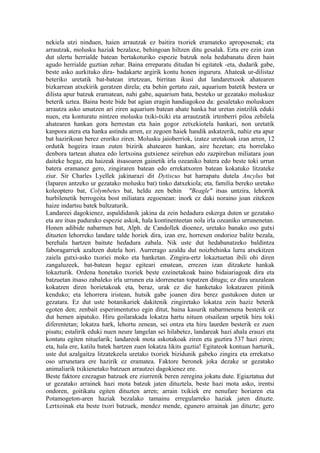 nekiela utzi ninduen, haien arrautzak ez baitira txoriek eramateko aproposenak; eta
arrautzak, molusku haziak bezalaxe, behingoan hiltzen ditu gesalak. Ezta ere ezin izan
dut ulertu herrialde batean bertakoturiko espezie batzuk nola hedabanatu diren hain
agudo herrialde guztian zehar. Baina erreparatu ditudan bi egitatek -eta, dudarik gabe,
beste asko aurkituko dira- badakarte argirik kontu honen ingurura. Ahateak ur-dilistaz
beteriko uretatik bat-batean irtetzean, birritan ikusi dut landaretxook ahatearen
bizkarrean atxekirik geratzen direla; eta behin gertatu zait, aquarium batetik bestera ur
dilista apur batzuk eramatean, nahi gabe, aquarium bata, besteko ur gezatako moluskuz
beterik uztea. Baina beste bide bat agian eragin handiagokoa da: gesaletako moluskuen
arrautza asko umatzen ari ziren aquarium batean ahate hanka bat uretan zintzilik eduki
nuen, eta konturatu nintzen molusku txiki-txiki eta arrautzatik irtenberri piloa zebilela
ahatearen hankan gora herrestan eta hain gogor zetxekiotela hankari, non uretatik
kanpora atera eta hanka astindu arren, ez zegoen haiek handik askatzerik, nahiz eta apur
bat hazirikoan berez eroriko ziren. Molusku jaioberriok, izatez uretakoak izan arren, 12
ordutik hogeira iraun zuten bizirik ahatearen hankan, aire hezetan; eta horrelako
denbora tartean ahatea edo lertxoina gutxienez seirehun edo zazpirehun miliatara joan
daiteke hegaz, eta haizeak itsasoaren gainetik irla ozeaniko batera edo beste toki urrun
batera eramanez gero, zingiraren batean edo errekatxoren batean kokatuko litzateke
ziur. Sir Charles Lyellek jakinarazi dit Dytiscus bat harrapatu dutela Ancylus bat
(laparen antzeko ur gezatako molusku bat) tinko datxekiola; eta, familia bereko uretako
koleoptero bat, Colymbetes bat, heldu zen behin "Beagle" itsas untzira, lehorrik
hurbilenetik berrogeita bost miliatara zegoenean: inork ez daki noraino joan zitekeen
haize indartsu batek bultzaturik.
Landareei dagokienez, aspaldidanik jakina da zein hedadura eskerga duten ur gezatako
eta are itsas padurako espezie askok, hala kontinenteetan nola irla ozeaniko urrunenetan.
Honen adibide nabarmen bat, Alph. de Candollek dioenez, uretako banako oso gutxi
dituzten lehorreko landare talde horiek dira, izan ere, horrexen ondorioz balitz bezala,
berehala hartzen baitute hedadura zabala. Nik uste dut hedabanatzeko baldintza
faboragarriek azaltzen dutela hori. Aurrerago azaldu dut noizbehinka lurra atxekitzen
zaiela gutxi-asko txoriei moko eta hanketan. Zingira-ertz lokaztuetan ibili ohi diren
zangaluzeek, bat-batean hegaz egiteari ematean, errezen izan ditzakete hankak
lokazturik. Ordena honetako txoriek beste ezeinetakoak baino bidaiariagoak dira eta
batzuetan itsaso zabaleko irla urrunen eta idorrenetan topatzen ditugu; ez dira urazalean
kokatzen diren horietakoak eta, beraz, urak ez die hanketako lokatzaren pitinik
kenduko; eta lehorrera iristean, hutsik gabe joanen dira berez gustukoen duten ur
gezatara. Ez dut uste botanikariek dakitenik zingiretako lokatza zein haziz beterik
egoten den; zenbait esperimentutxo egin ditut, baina kasurik nabarmenena besterik ez
dut hemen aipatuko. Hiru goilarakada lokatza hartu nituen otsailean urpetik hiru toki
diferentetan; lokatza hark, lehortu zenean, sei ontza eta hiru laurden besterik ez zuen
pisatu; estalirik eduki nuen neure langelan sei hilabetez, landareak hazi ahala erauzi eta
kontatu egiten nituelarik; landareok mota askotakoak ziren eta guztira 537 hazi ziren;
eta, hala ere, katilu batek hartzen zuen lokatza likits guztia! Egitateok kontuan harturik,
uste dut azalgaitza litzatekeela uretako txoriek bizidunik gabeko zingira eta errekatxo
oso urrunetara ere hazirik ez eramatea. Faktore beronek joka dezake ur gezatako
animaliarik txikienetako batzuen arrautzei dagokienez ere.
Beste faktore ezezagun batzuek ere ziurrenik beren zeregina jokatu dute. Egiaztatua dut
ur gezatako arrainek hazi mota batzuk jaten dituztela, beste hazi mota asko, irentsi
ondoren, goitikatu egiten dituzten arren; arrain txikiek ere nenufare horiaren eta
Potamogeton-aren haziak bezalako tamainu erregularreko haziak jaten dituzte.
Lertxoinak eta beste txori batzuek, mendez mende, egunero arrainak jan dituzte; gero
 