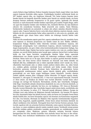 onartu beharra dugu baldintza fisikoez kanpoko kausaren batek eragin behar izan duela
espezie kopuran horrelako aldea egotea. Cambridgeko konderri uniformeak berak ere
847 landare espezie ditu, eta Angelesea irlatxoak 764, baina kopuru hauetan iratze
banaka batzuk eta kanpotik ekarririko landare gutxi batzuk ere sarturik daude, eta beste
ikuspegi batzuen araberako konparazioa ez da guztiz egokia. Igokunde irla idorrak
hasieran ez zuela dozenerdi loredun landare espezietik gora esateko frogak ditugu, nahiz
eta egun han kanpoko landare asko bertakotu den, Zeelanda Berrian eta aipa daitekeen
edozein irla ozeanikotan bezalatsu. Bada arrazoirik uste izateko, Santa Helenan,
bertakoturiko landareek eta animaliek ia zeharo edo zeharo sakailatu dituztela bertako
espezie asko. Espezie bakoitza bereiz sortu dela dioen doktrina onartzen duenak, onartu
beharko du irla ozeanikoetarako behar adina espezierik ez zela sortu ere, gizakiak, nahi
gabe, naturak egin zituen baino askoz hobeto eta trinkoago hornitu baititu izaki
bizidunez.
Nahiz eta irla ozeanikoetan espezie gutxi bizi, espezie endemikoen (hau da, munduko beste
inon topatzen ez direnen) proportzioa oso handia izaten da sarri. Baldin, adibidez,
konparatzen badugu Madeira irlako lehorreko molusku endemikoen kopurua, edo
Galapagoak artxipelagoko txori endemikoen kopurua, edozein kontintetan topatzen
dugun kopuruarekin, eta gero irlako arloa kontinentekoarekin konparatzen badugu, hau
egia dela ikusiko dugu. Egitate hau teoriaz espero izatekoa zen; izan ere, azaldua dugun
moduan, oso noizik behin denbora tarte luzeak igaro ondoren, barruti berri isolatu batera
heldu eta han lagun berriekin norgehiagoka ihardun behar duten espezieak
aldakuntzaren oso mende egonen lirateke eta ondorengo eraldatuen taldeak sortuko
lituzkete. Baina inola ere ez da egia, klase bateko ia espezie guztiak bereziak direlako,
beste klase edo klase horren sekzio batekoek ere bereziak izan behar dutenik; eta
badirudi alde hau, eraldaketarik izan ez duten espezieak taldean etorri izanak eta, beraz,
elkarrekiko harremanak asko ez aldatu izanak azaltzen dutela aldez; eta, aldez honek
ere, eraldatu gabeko etorkinak beren sorlekutik sarri heldu izanak, irlako formak
horiexekin gurutzatu direlarik. Kontuan hartu beharrekoa da gurutzaketa horien
ondorengotzak sendotasunean irabazi eginen lukeela dudarik gabe, noizbehinkako
gurutzaketak ere uste baino eragin handiagoa izanen lukeelarik. Aurreko oharren
zenbait adibide emanen ditut. Galapago irletan lehorreko 26 hegazti espezie daude;
hauetarik 21, edo agian 23, bereziak dira, 11 itsas txori espezieetarik bereziak 2 besterik
ez diren artean; eta bistakoa da irlotara itsas txoriak lehorreko txoriak baino askoz
errazago eta sarriago hel litezkeela. Bermudetan, aitzitik, Ipar Amerikatik, Galapago
irlak Hego Amerikatik adinako distantziara daudelarik eta zoru oso berezia dutelarik, ez
dago lehorreko hegazti endemiko bat bera ere; eta badakigu, J.M. Jones-en Bermudei
buruzko txosten bikainetik, Ipar Amerikako hegazti askok jotzen duela, noizbehinka edo
sarri ere, irla haietara. Ia urtero, E.V. Harcourt jaunak jakinarazi didanez, Europa eta
Afrikako txori asko heltzen da Madeirara haizeak bultzaturik; irla honetan 99 espezie
bizi dira, beraietarik bakar bat delarik berezia, nahiz eta berau ere Europako forma baten
ahaide hurbila den; eta beste hiruzpalau espezie irla honetara eta Kanarietara mugaturik
bizi dira. Era honetan, Bermuda eta Madeira irlak inguruko kontinenteetako hegaztiez
hornitu dira, hegaztiok, aspaldi-aspalditik, irlotan beren artean borrokatu dutelarik eta
elkarri moldatzera iritsi direlarik. Horregatik beren herri berrian bizitzen jartzean, beste
txoriek zegokion toki eta azturetan bizitzera behartuko zuten espezie horietako bakoitza,
eta, beraz, ez zuten eraldaketa askorik izateko modurik izanen. Sorlekutik txitean potean
etorririko eraldatu gabeko etorkinekin izandako guratzeketek ere eraldaketarako joera
oro oztopatuko zuten. Madeiran, gainera, lehorreko molusku bereziak kopuru
harrigarrietan bizi dira, bertako kostetako itsas molusku berezi bat bera ez den artean.
Orain bada, itsas moluskuen hedabanatzea nola burutzen den ez dakigun arren, uler
 