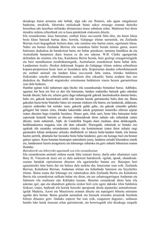 dezakegu haien arrautza edo larbak, alga edo zur flotariei, edo agian zangaluzeei
hanketan, atxekirik, lehorreko moluskuak baino askoz errazago eraman daitezke
hirurehun edo laurehun miliatako distantziara itsaso zabalean zehar. Madeiran bizi diren
intsektu ordena ezberdinek ere ia kasu paraleloak erakusten dituzte.
Irla ozeanikoetan, kasu batzuetan, zenbait klase oso-osorik falta dira, eta haien lekua
beste klase batzuek hartua dute; horrela, Galapago irletan narrastiek, eta Zeelanda
Berrian txori hegogabeek hartzen dute, edo oraintsu arte hartua zuten, ugaztunen lekua.
Nahiz eta hemen Zeelanda Berriaz irla ozeanikoa balitz bezala mintzo garen, neurri
bateraino dudazkoa da hartakotzat hartu ote behar genukeen; tamainu handikoa da eta
Australiatik banantzen duen itsasoa ez da oso sakona. W.B. Clarke agurgarriak
defendatu du oraintsu irla hau, Kaledonia Berria bezala, bere geologi ezaugarriengatik
eta bere mendikateen norabidearengatik, Australiaren eranskintzat hartu behar dela.
Landaretara itzuliz, Hooker doktoreak frogatu du Galapago irletan ordena ezberdinen
kopuru-proportzioa beste inon ez bezalakoa dela. Kopuruetan dauden ezberdintasunok
eta zenbait animali eta landare klase oso-osorik falta izatea, irletako baldintza
fisikoetako ustezko ezberdintasunez azaltzen dira eskuarki; baina azalpen hau oso
dudazkoa da. Badirudi migratzeko erraztasuna baldintzen izaera bezain garrantzitsua
izan dela bederen.
Hainbat egitate txiki nabarmen aipa litezke irla ozeanikoetako biztanleei buruz. Adibidez,
ugaztun bat bera ere bizi ez den irla batzuetan, landare endemiko batzuek gako ederdun
haziak dituzte; hala ere, erlazio gutxi dago nabariagorik gakoek lauoinekoekin dutena baino,
balio ere, gakoek lauoinekoen artile edo larruan haziak garraiatzeko balio dute eta. Baina
gakodun hazia beste bitarteko batez ere eraman zitekeen irla batera; eta landareak, aldatzean,
espezie endemiko bat sortuko zuen, gakorik galdu gabe, eta gakoak emendio gabeko
gehigarri bat izanen ziren, irletako kakarraldo askok gorputzari itsatsiriko elitroen azpian
izaten dituzten hego txirpilak bezalaxe. Honez gain, irlek sarri, beste leku batzuetan belar
espezieak besterik hartzen ez dituzten ordenetakoak diren zuhaitz edo zuhaiskak izaten
dituzte; orain zuhaitzek, Alph. de Candollek frogatu duen moduan, dena delakoagatik,
hedabanakuntza mugatua izan ohi dute eskuarki. Horregatik, zuhaitzak ez lirateke oso
egokiak irla ozeaniko urrunduetara iristeko; eta kontinentean izaten diren zuhaitz ongi
garatuekin lehian arrakastaz aritzeko ahalbiderik ez lukeen belar-landare batek, irla batean
hazten jarririk, abantaila har liezaieke beste belar-landareei, gero eta luzeago hazi eta besteei
gainez eginez. Kasu honetan hautespen naturalaren joera, landarea zeinahi klasetakoa izanik
ere, landarearen luzera areagotzera eta lehenengo zuhaiska eta gero zuhaitz bihurtzera izanen
litzateke.
Batrakiorik eta lehorreko ugaztunik eza irla ozeanikoetan
Irla ozeanikoetan animali ordena osoak falta izateari buruz, duela asko ohartarazi zuen
Bory St. Vincent-ek inoiz ere ez dela aurkitzen batrakiorik -igelak, apoak, uhandreak-
ozeano handiak zipristintzen dituzten irla ugarietariko batean ere. Baiezpen hori
egiaztatzeko lana hartu dut eta halaxe dela aurkitu dut, hauexetan izan ezik: Zeelanda
Berrian, Kaledonia Berrian, Andaman irletan eta beharbada Salomon eta Seychelles
irletan. Baina esana dut lehenago ere zalantzakoa dela Zeelanda Berria eta Kaledonia
Berria irla ozeanikotzat sailkatu behar ote diren, eta are zalantzagarriagoa Andaman eta
Salomon irla multzoen edo Kikladen kasuan. Benetan ozeanikoak diren hain irla
askotan igel, apo eta uhandreen gabezia orokor hori ezin egotz dakieke irlon baldintza
fisikoei; izatez, badirudi irla horiek bereziki aproposak direla aipaturiko animaliontzat:
igelak Madeira, Azore eta Mauriziora eraman dituzte eta aspergarri bihurtu arteraino
ugaldu dira bertan. Baina gesalak animaliok eta berauek erruniko arrautzak berehala
hiltzen dituenez gero -Indiako espezie bat izan ezik, ezagutzen duguino-, zailtasun
handia luke haiek itsasoan zehar garraiatzeak, eta horrexegatik uler dezakegu zergatik
 