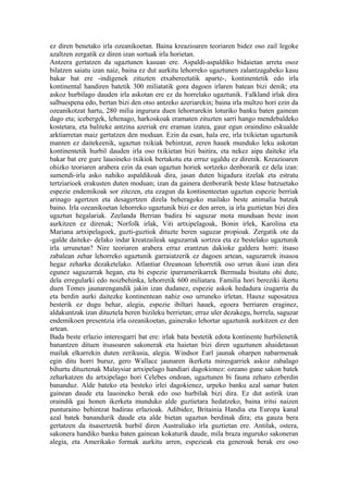 ez diren benetako irla ozeanikoetan. Baina kreazioaren teoriaren bidez oso zail legoke
azaltzen zergatik ez diren izan sortuak irla horietan.
Antzera gertatzen da ugaztunen kasuan ere. Aspaldi-aspaldiko bidaietan arreta osoz
bilatzen saiatu izan naiz, baina ez dut aurkitu lehorreko ugaztunen zalantzagabeko kasu
bakar bat ere -indigenek zituzten etxabereetatik aparte-, kontinentetik edo irla
kontinental handiren batetik 300 miliatatik gora dagoen irlaren batean bizi denik; eta
askoz hurbilago dauden irla askotan ere ez da horrelako ugaztunik. Falkland irlak dira
salbuespena edo, bertan bizi den otso antzeko azeriarekin; baina irla multzo hori ezin da
ozeanikotzat hartu, 280 milia ingurura duen lehorrarekin loturiko banku baten gainean
dago eta; icebergek, lehenago, harkoskoak eramaten zituzten sarri hango mendebaldeko
kostetara, eta baliteke antzina azeriak ere eraman izatea, gaur egun oraindino eskualde
arktiarretan maiz gertatzen den moduan. Ezin da esan, hala ere, irla txikietan ugaztunik
manten ez daitekeenik, ugaztun txikiak behintzat, zeren hauek munduko leku askotan
kontinentetik hurbil dauden irla oso txikietan bizi baitira, eta nekez aipa daiteke irla
bakar bat ere gure lauoineko txikiok bertakotu eta erruz ugaldu ez direnik. Kreazioaren
ohizko teoriaren arabera ezin da esan ugaztun horiek sortzeko denborarik ez dela izan:
sumendi-irla asko nahiko aspaldikoak dira, jasan duten higadura itzelak eta estratu
tertziarioek erakusten duten moduan; izan da gainera denborarik beste klase batzuetako
espezie endemikoak sor zitezen, eta ezagun da kontinenteetan ugaztun espezie berriak
arinago agertzen eta desagertzen direla beheragoko mailako beste animalia batzuk
baino. Irla ozeanikoetan lehorreko ugaztunik bizi ez den arren, ia irla guztietan bizi dira
ugaztun hegalariak. Zeelanda Berrian badira bi saguzar mota munduan beste inon
aurkitzen ez direnak; Norfolk irlak, Viti artxipelagoak, Bonin irlek, Karolina eta
Mariana artxipelagoek, guzti-guztiok dituzte beren saguzar propioak. Zergatik ote da
-galde daiteke- delako indar kreatzaileak saguzarrak sortzea eta ez bestelako ugaztunik
irla urrunetan? Nire teoriaren arabera erraz erantzun dakioke galdera horri: itsaso
zabalean zehar lehorreko ugaztunik garraiatzerik ez dagoen artean, saguzarrek itsasoa
hegaz zeharka dezaketelako. Atlantiar Ozeanoan lehorretik oso urrun ikusi izan dira
egunez saguzarrak hegan, eta bi espezie iparramerikarrek Bermuda bisitatu ohi dute,
dela erregularki edo noizbehinka, lehorretik 600 miliatara. Familia hori bereziki ikertu
duen Tomes jaunarengandik jakin izan dudanez, espezie askok hedadura izugarria du
eta berdin aurki daitezke kontinentean nahiz oso urruneko irletan. Hauxe suposatzea
besterik ez dugu behar, alegia, espezie ibiltari hauek, egoera berriaren eraginez,
aldakuntzak izan dituztela beren bizileku berrietan; erraz uler dezakegu, horrela, saguzar
endemikoen presentzia irla ozeanikoetan, gainerako lehortar ugaztunik aurkitzen ez den
artean.
Bada beste erlazio interesgarri bat ere: irlak bata bestetik edota kontinente hurbilenetik
banantzen dituen itsasoaren sakonerak eta haietan bizi diren ugaztunen ahaidetasun
mailak elkarrekin duten zerikusia, alegia. Windsor Earl jaunak oharpen nabarmenak
egin ditu horri buruz, gero Wallace jaunaren ikerketa miresgarriek askoz zabalago
bihurtu dituztenak Malaysiar artxipelago handiari dagokionez: ozeano gune sakon batek
zeharkatzen du artxipelago hori Celebes ondoan, ugaztunen bi fauna zeharo ezberdin
bananduz. Alde bateko eta besteko irlei dagokienez, urpeko banku azal samar baten
gainean daude eta lauoineko berak edo oso hurbilak bizi dira. Ez dut astirik izan
oraindik gai honen ikerketa munduko alde guztietara hedatzeko, baina iritsi naizen
punturaino behintzat badirau erlazioak. Adibidez, Britainia Handia eta Europa kanal
azal batek banandurik daude eta alde bietan ugaztun berdinak dira; eta gauza bera
gertatzen da itsasertzetik hurbil diren Australiako irla guztietan ere. Antilak, ostera,
sakonera handiko banku baten gainean kokaturik daude, mila braza inguruko sakoneran
alegia, eta Amerikako formak aurkitu arren, espezieak eta generoak berak ere oso
 