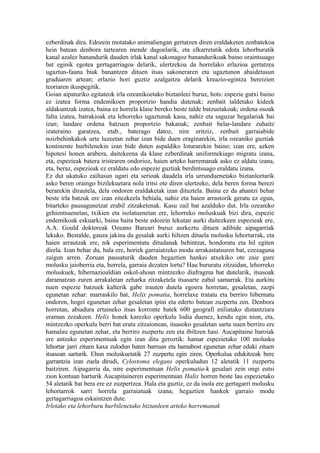 ezberdinak dira. Edozein motatako animaliengan gertatzen diren eraldaketen zenbatekoa
hein batean denbora tartearen mende dagoelarik, eta elkarretatik edota lehorburutik
kanal azalez banandurik dauden irlak kanal sakonagoz banandurikoak baino oraintsuago
bat eginik egotea gertagarriagoa delarik, ulertzekoa da horrelako erlazioa gertatzea
ugaztun-fauna biak banantzen dituen itsas sakoneraren eta ugaztunon ahaidetasun
graduaren artean; erlazio hori guztiz azalgaitza delarik kreazio-egintza bereizien
teoriaren ikuspegitik.
Goian aipaturiko egitateok irla ozeanikoetako biztanleei buruz, hots: espezie gutxi baino
ez izatea forma endemikoen proportzio handia dutenak; zenbait taldetako kideek
aldakuntzak izatea, baina ez horrela klase bereko beste talde batzuetakoak; ordena osoak
falta izatea, batrakioak eta lehorreko ugaztunak kasu, nahiz eta saguzar hegalariak bai
izan; landare ordena batzuen proportzio bakanak; zenbait belar-landare zuhaitz
izateraino garatzea, etab., baterago datoz, nire eritziz, zenbait garraiabide
noizbehinkakok urte luzeetan zehar izan bide duen eraginarekin, irla ozeaniko guztiak
kontinente hurbilenekin izan bide duten aspaldiko loturarekin baino; izan ere, azken
hipotesi honen arabera, daitekeena da klase ezberdinak uniformekiago migratu izana,
eta, espezieak batera iristearen ondorioz, haien arteko harremanak asko ez aldatu izana,
eta, beraz, espezieak ez eraldatu edo espezie guztiak berdintsuago eraldatu izana.
Ez dut ukatuko zailtasun ugari eta serioak daudela irla urrunduenetako biztanleetarik
asko beren oraingo bizilekuetara nola iritsi ote diren ulertzeko, dela beren forma berezi
berarekin dirautela, dela ondoren eraldaketak izan dituztela. Baina ez da ahantzi behar
beste irla batzuk ere izan zitezkeela behiala, nahiz eta haien arrastorik geratu ez egun,
bitarteko pausagunetzat erabil zitzaketenak. Kasu zail bat azalduko dut. Irla ozeaniko
gehientsuenetan, txikien eta isolatuenetan ere, lehorreko moluskuak bizi dira, espezie
endemikoak eskuarki, baina baita beste edozein lekutan aurki daitezkeen espezieak ere,
A.A. Gould doktoreak Ozeano Bareari buruz aurkeztu dituen adibide aipagarriak
lekuko. Bestalde, gauza jakina da gesalak aurki hiltzen dituela molusku lehortarrak, eta
haien arrautzak ere, nik esperimentatu ditudanak behintzat, hondoratu eta hil egiten
direla. Izan behar du, hala ere, horiek garraiatzeko modu arrakastatsuren bat, ezezaguna
zaigun arren. Zoruan pausaturik dauden hegaztien hankei atxekiko ote zaie gure
molusku jaioberria eta, horrela, garraia dezaten lortu? Hau bururatu zitzaidan, lehorreko
moluskuek, hibernazioaldian oskol-ahoan mintzezko diafragma bat dutelarik, itsasoak
daramatzan zuren arrakaletan zeharka zitzaketela itsasarte zabal samarrak. Eta aurkitu
nuen espezie batzuek kalterik gabe irauten dutela egoera horretan, gesaletan, zazpi
egunetan zehar: marraskilo bat, Helix pomatia, horrelaxe tratatu eta berriro hibernatu
ondoren, hogei egunetan zehar gesaletan ipini eta ederto batean zuzpertu zen. Denbora
horretan, abiadura ertaineko itsas korronte batek 600 geografi miliatako distantziara
eraman zezakeen. Helix honek karezko operkulu lodia duenez, kendu egin nion, eta,
mintzezko operkulu berri bat eratu zitzaionean, itsasoko gesaletan sartu nuen berriro ere
hamalau egunetan zehar, eta berriro zuzpertu zen eta ibiltzen hasi. Aucapitaine baroiak
ere antzeko esperimentuak egin izan ditu geroztik: hamar espezietako 100 molusku
lehortar jarri zituen kaxa zulodun baten barruan eta hamabost egunetan zehar eduki zituen
itsasoan sarturik. Ehun moluskuetatik 27 zuzpertu egin ziren. Operkulua edukitzeak bere
garrantzia izan zuela dirudi, Cylostoma elegans operkuludun 12 aletatik 11 zuzpertu
baitziren. Aipagarria da, nire esperimentuan Helix pomatia-k gesalari zein ongi eutsi
zion kontuan harturik Aucapitaineren esperimentuan Halix horren beste lau espezietako
54 aletatik bat bera ere ez zuzpertzea. Hala eta guztiz, ez da inola ere gertagarri molusku
lehortarrok sarri horrela garraiatuak izana; hegaztien hankek garraio modu
gertagarriagoa eskaintzen dute.
Irletako eta lehorburu hurbilenetako biztanleen arteko harremanak
 