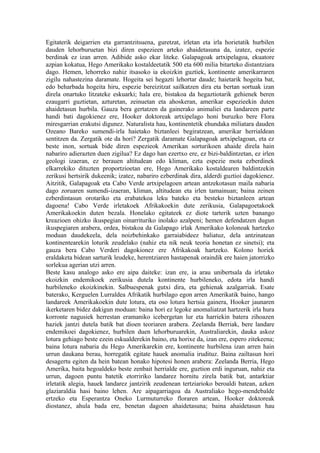 Egitaterik deigarrien eta garrantzitsuena, guretzat, irletan eta irla horietatik hurbilen
dauden lehorburuetan bizi diren espezieen arteko ahaidetasuna da, izatez, espezie
berdinak ez izan arren. Adibide asko ekar liteke. Galapagoak artxipelagoa, ekuatore
azpian kokatua, Hego Amerikako kostaldeetatik 500 eta 600 milia bitarteko distantziara
dago. Hemen, lehorreko nahiz itsasoko ia ekoizkin guztiek, kontinente amerikarraren
zigilu nahastezina daramate. Hogeita sei hegazti lehortar daude; haietarik hogeita bat,
edo beharbada hogeita hiru, espezie bereizitzat sailkatzen dira eta bertan sortuak izan
direla onartuko litzateke eskuarki; hala ere, bistakoa da hegaztiotarik gehienek beren
ezaugarri guztietan, azturetan, zeinuetan eta ahoskeran, amerikar espezieekin duten
ahaidetasun hurbila. Gauza bera gertatzen da gainerako animaliei eta landareen parte
handi bati dagokienez ere, Hooker doktoreak artxipelago honi buruzko bere Flora
miresgarrian erakutsi digunez. Naturalista hau, kontinentetik ehundaka miliatara dauden
Ozeano Bareko sumendi-irla haietako biztanleei begiratzean, amerikar herrialdean
sentitzen da. Zergatik ote da hori? Zergatik daramate Galapagoak artxipelagoan, eta ez
beste inon, sortuak bide diren espezieok Amerikan sorturikoen ahaide direla hain
nabariro adierazten duen zigilua? Ez dago han ezertxo ere, ez bizi-baldintzetan, ez irlen
geologi izaeran, ez berauen altitudean edo kliman, ezta espezie mota ezberdinek
elkarrekiko dituzten proportzioetan ere, Hego Amerikako kostaldearen baldintzekin
zerikusi hertsirik dukeenik; izatez, nabariro ezberdinak dira, alderdi guztioi dagokienez.
Aitzitik, Galapagoak eta Cabo Verde artxipelagoen artean antzekotasun maila nabaria
dago zoruaren sumendi-izaeran, kliman, altitudean eta irlen tamainuan; baina zeinen
ezberdintasun orotariko eta erabatekoa leku bateko eta besteko biztanleen artean
dagoena! Cabo Verde irletakoek Afrikakoekin dute zerikusia, Galapagoetakoek
Amerikakoekin duten bezala. Honelako egitateek ez diote tarterik uzten banango
kreazioen ohizko ikuspegian oinarrituriko inolako azalpeni; hemen defendatzen dugun
ikuspegiaren arabera, ordea, bistakoa da Galapago irlak Amerikako kolonoak hartzeko
moduan daudekeela, dela noizbehinkako garraiabideez baliatuz, dela antzinatean
kontinentearekin loturik zeudelako (nahiz eta nik neuk teoria honetan ez sinetsi); eta
gauza bera Cabo Verderi dagokionez ere Afrikakoak hartzeko. Kolono horiek
eraldaketa bidean sarturik leudeke, herentziaren hastapenak oraindik ere haien jatorrizko
sorlekua agerian utzi arren.
Beste kasu analogo asko ere aipa daiteke: izan ere, ia arau unibertsala da irletako
ekoizkin endemikoek zerikusia dutela kontinente hurbileneko, edota irla handi
hurbileneko ekoizkinekin. Salbuespenak gutxi dira, eta gehienak azalgarriak. Esate
baterako, Kerguelen Lurraldea Afrikatik hurbilago egon arren Amerikatik baino, hango
landareek Amerikakoekin dute lotura, eta oso lotura hertsia gainera, Hooker jaunaren
ikerketaren bidez dakigun moduan: baina hori ez legoke anomaliatzat hartzerik irla hura
korronte nagusiek herrestan eramaniko icebergetan lur eta harriekin batera zihoazen
haziek jantzi dutela batik bat dioen teoriaren arabera. Zeelanda Berriak, bere landare
endemikoei dagokienez, hurbilen duen lehorburuarekin, Australiarekin, dauka askoz
lotura gehiago beste ezein eskualderekin baino, eta horixe da, izan ere, espero zitekeena;
baina lotura nabaria du Hego Amerikarekin ere, kontinente hurbilena izan arren hain
urrun daukana berau, horregatik egitate hauek anomalia irudituz. Baina zailtasun hori
desagertu egiten da hein batean honako hipotesi honen arabera: Zeelanda Berria, Hego
Amerika, baita hegoaldeko beste zenbait herrialde ere, guztion erdi inguruan, nahiz eta
urrun, dagoen puntu batetik etorririko landarez hornitu zirela batik bat, antarktiar
irletatik alegia, hauek landarez jantzirik zeudenean tertziarioko beroaldi batean, azken
glaziaraldia hasi baino lehen. Are aipagarriagoa da Australiako hego-mendebalde
ertzeko eta Esperantza Oneko Lurmuturreko floraren artean, Hooker doktoreak
diostanez, ahula bada ere, benetan dagoen ahaidetasuna; baina ahaidetasun hau
 