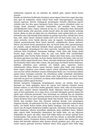 landareetara mugatzen da, eta aurkituko da, dudarik gabe, egunen batean horren
arrazoia.
Irletako eta lehorburu hurbileneko biztanleen artean dagoen lotura hori eragin duen lege
bera ageri da zenbaitetan, eskala txikian baina modu interesgarriagoan, artxipelago
beraren esparruan. Horrela, Galapagoak artxipelagoko irletariko bakoitzean espezie
ezberdin asko bizi dira, gauza harrigarria berau; baina espezie ezberdinok askoz ere
lotuago daude elkarrekin amerikar kontinenteko edo munduko beste edozein
eskualdetakoekin baino. Espero zitekeena da hau ere, ia nahitaezkoa baita elkarretatik
hain hurbil dauden irlek jatorrizko sorleku beretik edota irla batak bestetik etorkinak
hartzea. Baina zer dela eta aldatu dira era ezberdinean, maila apalean bada ere, etorkin
horietariko asko, bata bestetik bistan dauden eta geologi izaera bera, altitude bera, klima
bera, etab., duten irlotan? Zailtasun handia eritzi nion nik horri luzaro; hala ere, oso
sakon erroturiko errore batetik datorren ustea da nagusiki: herrialdearen baldintza
fisikoak garrantzizkoenak balira bezala hartzetik, eztabaidaezina denean arrakasta-
faktore gisa horiek bezain garrantzitsua dela, eta horiek baino askoz garrantzitsuagoa
ere eskuarki, espezie bakoitzak lehiakide dituen gainerako espezieen izaera. Honela
bada, Galapagoak artxipelagoan bizi diren espezieak, munduko beste leku batzuetan
aurkitzen diren bezalakoak, hautematen baditugu, irlatik irlara alde handia dutela
ikusiko dugu. Espero zitekeen aldea da, egia esan, baldin irlok noizbehinkako
garraiabideei esker hornitu badira biztanlez: landare jakin baten hazia, esate baterako,
irla batera garraiatua izan bada, eta beste landare batena beste irla batera, nahiz eta hazi
guztiok sorleku nagusi beretik etorri. Beraz, antzinako denboretan horrelako etorkin bat
irla horietariko batera lehen aldiz iristean, edo geroxeago irla batetik bestera hedatzean,
baldintza ezberdinen pean aurkituko zen dudarik gabe, organismo multzo
ezberdinarekin lehiatu beharra izanen baitzuen; landare jakin batek, esate baterako,
berari ongien zihoakion zorua irletako espezie zerbait ezberdinek harturik aurkituko
zuen eta etsai zerbait ezberdinen erasoen mehatxupean biziko zen. Une horretan aldatua
gertatu bazen, hautespen naturalak irla ezberdinetan aldaki ezberdinak defendatuko
zituen ziurrenik. Baina espezie batzuk irletan zehar heda zitezkeen eta izaera berean
iraun hala eta guztiz ere, kontinente oso batean zehar hedaturik baina izaera berari eutsiz
dakuskigun zenbait espezie bezalaxe.
Benetan harrigarria Galapagoak artxipelagoaren kasuan, eta antzeko beste kasu
batzuetan ere maila apalagoan, hauxe da: espezie berri bakoitza irletariko batean
formatu ondoren, ez zela bizkor hedatu gainerako irletara. Irlok, nahiz eta bata bestetik
bistan egon, itsasarte sakonez banandurik daude, Mantxako kanala baino zabalagoz
egon ere kasu gehienetan, eta ez dago, beraz, arrazoirik lehenagoko garairen batean bat
eginik egon zitezkeela pentsatzeko. Itsas korronteak oso azkarrak dira eta irlatarteko
dena eramaten dute, eta inoiz gutxitan gertatzen da haize erauntsirik; irla horiek, beraz,
mapan dirudiena baino askoz bananduago daude bata bestetik. Dena den, espezieetako
batzuk, hala munduko beste leku batzuetan aurkitzen direnak, nola artxipelagora
mugatzen direnak, irla gehienetan bizi dira, eta, egun duten banakuntza modua kontuan
hartuz, irla batetik bestera hedatu direla deduzi dezakegu. Uste dut, hala ere, eritzi
okerra izan ohi dugula ahaidetasun handiko espezieek, elkarrekiko komunikazio-egoera
askean daudenean, elkarren herrialdeak inbaditzeko duten ahalbideei buruz. Dudarik
gabe, espezie batek bestearekiko abantailaren bat baldin badu, oso epe laburrean
ordezkatuko du guztiz edo aldez; baina biak baldin badira era berean egokiak beren
bizilekuetarako, biek eutsiko diote ziurrenik nork bere lekuari, ia edozenbat denboraz
banandurik iraunez. Gizakiaren ekintzaz bertakoturiko espezie asko harrigarriro azkar
hedatu dela herrialde zabaletan zehar ikustera ohiturik gaudenez gero, aiher gara uste
izatera espezie gehienak horrelaxe hedatzen direla; baina gogoan hartu behar dugu
 