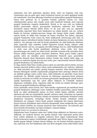 zalantzatan arau hori gehienetan egiazkoa denik, nahiz eta frogatzea zaila izan.
Ugaztunetan argi eta garbi ageri zaigu kiropteroen kasuan eta maila apalagoan katuki
eta txakurkietan. Arau bera dakusagu tximeleten eta kakarraldoen geografi banakuntzan.
Gauza bera gertatzen da ur gezatako biztanle gehienen kasuan ere, klase
ezberdinenetako genero asko mundu osoan zehar banaturik baitaude, anitz espeziek
geografi banakuntza izugarria daukatelarik. Horrek ez du esan nahi oso hedaturik
dauden generoetako espezie guzti-guztiek banakuntza nabarmen hori dutenik,
horietariko espezie batzuek dutela baizik. Ez du esan nahi, ezta ere, aipaturiko
generoetako espezieek batez beste banakuntza oso zabala dutenik; izan ere, zerikusi
handia du horretan eraldatze-prozesua harago edo honago heldu izanak; adibidez,
espezie bereko bi aldaki bata Europan eta bestea Amerikan bizi badira, espezieak
geografi banakuntza itzela izanen du; baina aldakuntzak aurreraxeago joko balu, bi
aldakiok espezie ezberdintzat hartuko lirateke eta haien banakuntza ere asko murriztuko
ondorioz. Are gutxiago esan nahi da hesiak gainditzeko eta zabal hedatzeko ahalmena
duten espezieak, hego sendodun zenbait hegaztiren kasuan bezala, nahitaez zabal
hedatuko direnik; izan ere, oso gogoan izan behar baitugu, beti ere, zabal hedabanatzeak
ez duela esan nahi hesiak gainditzeko ahalmena izatea soilik, hori baino
garrantzitsuagoa den zerbait ere izatea baizik, herrialde urrunetan kide arrotzekin duten
biziaren aldeko borrokan garaile ateratzeko ahalmena. Baina genero bateko espezie
guztiak, nahiz eta munduko puntu urrunduenetan banaturik egon, gurasolehen
bakarretik datozela dioen hipotesiaren arabera, honako hau aurkitu behar dugu, eta
aurkitu ere aurkitzen dugula uste dut arau orokor gisa: espezieetariko batzuek behintzat
geografi banakuntza oso zabala dutela.
Ez dugu ahantzi behar klase orotako genero askok oso antzinako jatorria dutela, eta kasu
honetan espezieek denbora sobera izanen zutela sakabanatzeko eta, ondorioz, aldatzeko
ere. Bada arrazoirik uste izateko, geologi frogetan oinarrituz, klase handi bakoitzaren
barnean beheragoko mailako organismoak goragokoak baino astiroago aldatzen direla
eta ahalbide gehiago izanen zutela, beraz, zabal hedatzeko eta jatorrizko izaera berari
atxekitzeko ere. Baliteke egitate honexek eta beherengo organismo-forma gehienen
haziak eta arrautzak oso txikiak eta urrunera garraiatzeko aproposagoak izateak azaltzea
aspaldi hautemaniko lege bat, azken aldion Alphonse de Candollek landareei
dagokienez eztabaidan jarria: organismo talde bat zenbat eta eskalan beherago egon,
orduan eta geografi banakuntza zabalagoa duela.
Goian azterturiko erlazio horiek, hots: behe-mailako organismoek goi-mailakoek baino
geografi banakuntza zabaloagoa izatea; hedadura handiko generoetako espezie batzuk
berak ere zabal sakabanaturik egotea; eta beste zenbait egitate, adibidez, ekoizkin
alpetarrek edo laku eta urtegietakoek eskuarki zerikusia izatea, beterrietan eta inguruko
lur-eremu lehorretan bizi direnekin; irletako eta lehorburu hurbileneko biztanleen arteko
ahaidetasun harrigarria; artxipelago bereko irletako biztanle ezberdinen arteko
ahaidetasun are estuagoa: erlazio hauek guztiok azalgaitzak dira espezie bakoitzaren
kreazio bereizia defendatzen duen eritziaren ikuspuntutik, baina azalgarriak dira, ordea,
baldin sorburu hurbilen eta errazena jatorritzat duen kolonizazioa -eta kolonook gero
beren bizileku berriarekiko izan duten moldaera- onartzen badugu.
Kapitulu honen eta aurrekoaren laburpena
Kapituluotan hauxe frogatzen saiatu naiz: baldin klima aldaketek eta lehorraren sestra-
aldaketek, aro moderno barruan ziur gertatu direnek, baita seguruenik gertatu diren
beste zenbait aldaketak ere eraginiko ondorioei buruz dugun ezjakintasunaz behar
bezala konturatzen bagara; noizbehinkako garraiabide ugari bitxiez dugun ezjakintasun
handia gogoan badugu; kontuan hartzen badugu, eta oso kontuan hartzeko gogoeta da
hau, espezieak zein sarri hedabanatu ahal izan diren etengabe eremu zabal batean zehar,
 
