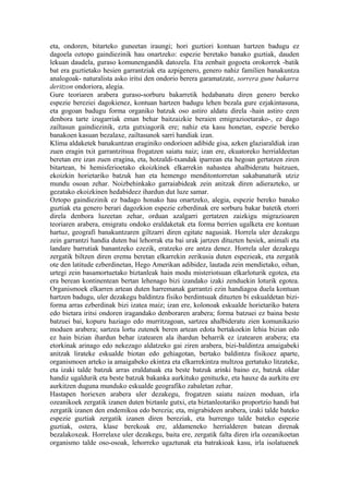 eta, ondoren, bitarteko guneetan iraungi; hori guztiori kontuan hartzen badugu ez
dagoela oztopo gaindiezinik hau onartzeko: espezie beretako banako guztiak, dauden
lekuan daudela, guraso komunengandik datozela. Eta zenbait gogoeta orokorrek -batik
bat era guztietako hesien garrantziak eta azpigenero, genero nahiz familien banakuntza
analogoak- naturalista asko iritsi den ondorio berera garamatzate, sorrera gune bakarra
deritzon ondoriora, alegia.
Gure teoriaren arabera guraso-sorburu bakarretik hedabanatu diren genero bereko
espezie bereziei dagokienez, kontuan hartzen badugu lehen bezala gure ezjakintasuna,
eta gogoan badugu forma organiko batzuk oso astiro aldatu direla -hain astiro ezen
denbora tarte izugarriak eman behar baitzaizkie beraien emigrazioetarako-, ez dago
zailtasun gaindiezinik, ezta gutxiagorik ere; nahiz eta kasu honetan, espezie bereko
banakoen kasuan bezalaxe, zailtasunok sarri handiak izan.
Klima aldaketek banakuntzan eraginiko ondorioen adibide gisa, azken glaziaraldiak izan
zuen eragin txit garrantzitsua frogatzen saiatu naiz; izan ere, ekuatoreko herrialdeetan
beretan ere izan zuen eragina, eta, hotzaldi-txandak iparrean eta hegoan gertatzen ziren
bitartean, bi hemisferioetako ekoizkinek elkarrekin nahastea ahalbideratu baitzuen,
ekoizkin horietariko batzuk han eta hemengo menditontorretan sakabanaturik utziz
mundu osoan zehar. Noizbehinkako garraiabideak zein anitzak diren adierazteko, ur
gezatako ekoizkinen hedabideez ihardun dut luze samar.
Oztopo gaindiezinik ez badago honako hau onartzeko, alegia, espezie bereko banako
guztiak eta genero berari dagozkion espezie ezberdinak ere sorburu bakar batetik etorri
direla denbora luzeetan zehar, orduan azalgarri gertatzen zaizkigu migrazioaren
teoriaren arabera, emigratu ondoko eraldaketak eta forma berrien ugalketa ere kontuan
hartuz, geografi banakuntzaren giltzarri diren egitate nagusiak. Horrela uler dezakegu
zein garrantzi handia duten bai lehorrak eta bai urak jartzen dituzten hesiek, animali eta
landare barrutiak banantzeko ezezik, eratzeko ere antza denez. Horrela uler dezakegu
zergatik biltzen diren eremu beretan elkarrekin zerikusia duten espezieak, eta zergatik
ote den latitude ezberdinetan, Hego Amerikan adibidez, lautada zein mendietako, oihan,
urtegi zein basamortuetako biztanleak hain modu misteriotsuan elkarloturik egotea, eta
era berean kontinentean bertan lehenago bizi izandako izaki zenduekin loturik egotea.
Organismoek elkarren artean duten harremanak garrantzi ezin handiagoa duela kontuan
hartzen badugu, uler dezakegu baldintza fisiko berdintsuak dituzten bi eskualdetan bizi-
forma arras ezberdinak bizi izatea maiz; izan ere, kolonoak eskualde horietariko batera
edo bietara iritsi ondoren iragandako denboraren arabera; forma batzuei ez baina beste
batzuei bai, kopuru haziago edo murritzagoan, sartzea ahalbideratu zien komunikazio
moduen arabera; sartzea lortu zutenek beren artean edota bertakoekin lehia bizian edo
ez hain bizian ihardun behar izatearen ala ihardun beharrik ez izatearen arabera; eta
etorkinak arinago edo nekezago aldatzeko gai ziren arabera, bizi-baldintza amaigabeki
anitzak lirateke eskualde biotan edo gehiagotan, bertako baldintza fisikoez aparte,
organismoen arteko ia amaigabeko ekintza eta elkarrekintza multzoa gertatuko litzateke,
eta izaki talde batzuk arras eraldatuak eta beste batzuk arinki baino ez, batzuk oldar
handiz ugaldurik eta beste batzuk bakanka aurkituko genituzke, eta hauxe da aurkitu ere
aurkitzen duguna munduko eskualde geografiko zabaletan zehar.
Hastapen horiexen arabera uler dezakegu, frogatzen saiatu naizen moduan, irla
ozeanikoek zergatik izanen duten biztanle gutxi, eta biztanleotariko proportzio handi bat
zergatik izanen den endemikoa edo berezia; eta, migrabideen arabera, izaki talde bateko
espezie guztiak zergatik izanen diren bereziak, eta hurrengo talde bateko espezie
guztiak, ostera, klase berekoak ere, aldameneko herrialderen batean direnak
bezalakoxeak. Horrelaxe uler dezakegu, baita ere, zergatik falta diren irla ozeanikoetan
organismo talde oso-osoak, lehorreko ugaztunak eta batrakioak kasu, irla isolatuenek
 