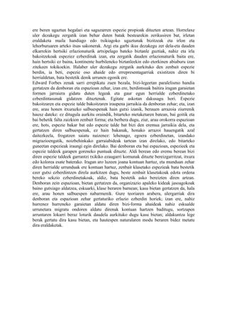 ere beren ugaztun hegalari eta saguzarren espezie propioak dituzten artean. Horrelaxe
uler dezakegu zergatik izan behar duten batak bestearekin zerikusiren bat, irletan
eraldaketa maila handiago edo txikiagoko ugaztunak bizitzeak eta irlon eta
lehorburuaren arteko itsas sakonerak. Argi eta garbi ikus dezakegu zer dela-eta dauden
elkarrekin hertsiki erlazionaturik artxipelago bateko biztanle guztiak, nahiz eta irla
bakoitzekoak espeziez ezberdinak izan, eta zergatik dauden erlazionaturik baita ere,
hain hertsiki ez baina, kontinente hurbileneko biztanleekin edo etorkinen abiaburu izan
zitekeen tokikoekin. Halaber uler dezakegu zergatik aurkituko den zenbait espezie
berdin, ia beti, espezie oso ahaide edo errepresentagarriak existitzen diren bi
herrialdetan, bata bestetik denik urrunen egonik ere.
Edward Forbes zenak sarri errepikatu zuen bezala, bizi-legeetan paralelismo handia
gertatzen da denboran eta espazioan zehar, izan ere, berdintsuak baitira iragan garaietan
formen jarraiera gidatu duten legeak eta gaur egun herrialde ezberdinetako
ezberdintasunak gidatzen dituztenak. Egitate askotan dakusagu hori. Espezie
bakoitzaren eta espezie talde bakoitzaren iraupena jarraikia da denboran zehar; eta, izan
ere, arau honen itxurazko salbuespenak hain gutxi izanik, berauen arrazoia ziurrenik
hauxe dateke: ez ditugula aurkitu oraindik, bitarteko metaketaren batean, bai goitik eta
bai behetik falta zaizkion zenbait forma; eta berbera dugu, ziur, arau orokorra espazioan
ere, hots, espezie bakar bat edo espezie talde bat bizi den eremua jarraikia dela, eta
gertatzen diren salbuespenak, ez hain bakanak, honako arrazoi hauengatik azal
daitezkeela, frogatzen saiatu naizenez: lehenago, egoera ezberdinetan, izandako
migrazioengatik, noizbehinkako garraiabideak tartean izan direlako, edo bitarteko
guneetan espezieak iraungi egin direlako. Bai denboran eta bai espazioan, espezieek eta
espezie taldeek garapen goreneko puntuak dituzte. Aldi berean edo eremu berean bizi
diren espezie taldeek garrantzi txikiko ezaugarri komunak dituzte bereizgarritzat, itxura
edo kolorea esate baterako. Iragan aro luzeen joana kontuan hartuz, eta munduan zehar
diren herrialde urrunduak ere kontuan hartuz, zenbait klasetako espezieak bata bestetik
ezer gutxi ezberdintzen direla aurkitzen dugu, beste zenbait klasetakoak edota ordena
bereko sekzio ezberdinetakoak, aldiz, bata bestetik asko bereizten diren artean.
Denboran zein espazioan, bietan gertatzen da, organizazio apaleko kideak jasoagokoak
baino gutxiago aldatzea, eskuarki, klase beraren barnean; kasu bietan gertatzen da, hala
ere, arau honen salbuespen nabarmenik. Gure teoriaren arabera, ulergarriak dira
denboran eta espazioan zehar gertaturiko erlazio ezberdin horiek; izan ere, nahiz
hurrenez hurreneko garaietan aldatu diren bizi-forma ahaideak nahiz eskualde
urrunetara migratu ondoren aldatu direnak kontuan hartzen baditugu, sortzapen
arruntaren lokarri beraz loturik daudela aurkituko dugu kasu bietan; aldakuntza lege
berak gertatu dira kasu bietan, eta hautespen naturalaren modu beraren bidez metatu
dira eraldaketak.
 