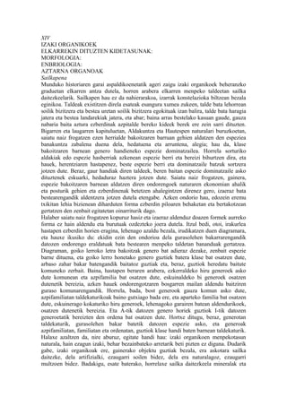 XIV
IZAKI ORGANIKOEK
ELKARREKIN DITUZTEN KIDETASUNAK:
MORFOLOGIA:
ENBRIOLOGIA:
AZTARNA ORGANOAK
Sailkapena
Munduko historiaren garai aspaldikoenetatik ageri zaigu izaki organikoek beheranzko
graduetan elkarren antza dutela, horren arabera elkarren menpeko taldeetan sailka
daitezkeelarik. Sailkapen hau ez da nahierarakoa, izarrak konstelazioka biltzean bezala
eginikoa. Taldeak existitzen direla esateak esangura xumea zukeen, talde bata lehorrean
soilik bizitzera eta bestea uretan soilik bizitzera egokituak izan balira, talde bata haragia
jatera eta bestea landarekiak jatera, eta abar; baina arras bestelako kasuan gaude, gauza
nabaria baita aztura ezberdinak azpitalde bereko kideek berek ere zein sarri dituzten.
Bigarren eta laugarren kapituluetan, Aldakuntza eta Hautespen naturalari buruzkoetan,
saiatu naiz frogatzen ezen herrialde bakoitzaren barruan gehien aldatzen den espeziea
banakuntza zabalena duena dela, hedatuena eta arruntena, alegia; hau da, klase
bakoitzaren barnean genero handieneko espezie dominatzailea. Horrela sorturiko
aldakiak edo espezie hasberriak azkenean espezie berri eta bereizi bihurtzen dira, eta
hauek, herentziaren hastapenez, beste espezie berri eta dominatzaile batzuk sortzera
jotzen dute. Beraz, gaur handiak diren taldeek, beren baitan espezie dominatzaile asko
dituztenek eskuarki, hedaduraz haztera jotzen dute. Saiatu naiz frogatzen, gainera,
espezie bakoitzaren barnean aldatzen diren ondorengoek naturaren ekonomian ahalik
eta posturik gehien eta ezberdinenak betetzen ahalegintzen direnez gero, izaeraz bata
bestearengandik aldentzera jotzen dutela etengabe. Azken ondorio hau, edozein eremu
txikitan lehia bizienean diharduten forma ezberdin piloaren behaketan eta bertakotzean
gertatzen den zenbait egitatetan oinarriturik dago.
Halaber saiatu naiz frogatzen kopuruz hasiz eta izaeraz aldenduz doazen formek aurreko
forma ez hain aldendu eta burutuak ozdezteko joera dutela. Itzul bedi, otoi, irakurlea
hastapen ezberdin horien eragina, lehenago azaldu bezala, irudikatzen duen diagramara,
eta hauxe ikusiko du: ekidin ezin den ondorioa dela gurasolehen bakarrarengandik
datozen ondorengo eraldatuak bata bestearen menpeko taldetan bananduak gertatzea.
Diagraman, goiko lerroko letra bakoitzak genero bat adieraz dezake, zenbait espezie
barne dituena, eta goiko lerro honetako genero guztiek batera klase bat osatzen dute,
arbaso zahar bakar batengandik baitatoz guztiak eta, beraz, guztiok heredatu baitute
komuneko zerbait. Baina, hastapen beraren arabera, ezkerraldeko hiru generoek asko
dute komunean eta azpifamilia bat osatzen dute, eskuinaldeko bi generoek osatzen
dutenetik bereizia, azken hauek ondorengotzaren bosgarren mailan aldendu baitziren
guraso komunarengandik. Horrela, bada, bost generook gauza komun asko dute,
azpifamiliatan taldekaturikoak baino gutxiago bada ere, eta aparteko familia bat osatzen
dute, eskuinerago kokaturiko hiru generoek, lehenagoko garairen batean aldendurikoek,
osatzen dutenetik bereizia. Eta A-tik datozen genero horiek guztiok I-tik datozen
generoetatik bereizten den ordena bat osatzen dute. Hortxe ditugu, beraz, generotan
taldekaturik, gurasolehen bakar batetik datozen espezie asko, eta generoak
azpifamiliatan, familiatan eta ordenatan, guztiok klase handi baten barnean taldekaturik.
Halaxe azaltzen da, nire aburuz, egitate handi hau: izaki organikoen menpekotasun
naturala, hain ezagun izaki, behar bezainbateko arretarik beti pizten ez diguna. Dudarik
gabe, izaki organikoak ere, gainerako objektu guztiak bezala, era askotara sailka
daitezke, dela artifizialki, ezaugarri soilen bidez, dela era naturalagoz, ezaugarri
multzoen bidez. Badakigu, esate baterako, horrelaxe sailka daitezkeela mineralak eta
 