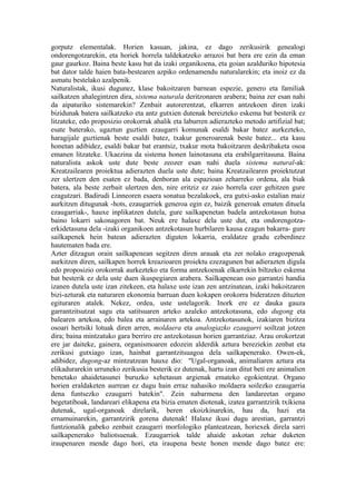 gorputz elementalak. Horien kasuan, jakina, ez dago zerikusirik genealogi
ondorengotzarekin, eta horiek horrela taldekatzeko arrazoi bat bera ere ezin da eman
gaur gaurkoz. Baina beste kasu bat da izaki organikoena, eta goian azalduriko hipotesia
bat dator talde haien bata-bestearen azpiko ordenamendu naturalarekin; eta inoiz ez da
asmatu bestelako azalpenik.
Naturalistak, ikusi dugunez, klase bakoitzaren barnean espezie, genero eta familiak
sailkatzen ahalegintzen dira, sistema naturala deritzonaren arabera; baina zer esan nahi
da aipaturiko sistemarekin? Zenbait autorerentzat, elkarren antzekoen diren izaki
bizidunak batera sailkatzeko eta antz gutxien dutenak bereizteko eskema bat besterik ez
litzateke, edo proposizio orokorrak ahalik eta laburren adierazteko metodo artifizial bat;
esate baterako, ugaztun guztien ezaugarri komunak esaldi bakar batez aurkezteko,
haragijale guztienak beste esaldi batez, txakur generoarenak beste batez... eta kasu
honetan adibidez, esaldi bakar bat erantsiz, txakur mota bakoitzaren deskribaketa osoa
emanen litzateke. Ukaezina da sistema honen lainotasuna eta erabilgarritasuna. Baina
naturalista askok uste dute beste zeozer esan nahi duela sistema natural-ak:
Kreatzailearen proiektua adierazten duela uste dute; baina Kreatzailearen proiektutzat
zer ulertzen den esaten ez bada, denboran ala espazioan zeharreko ordena, ala biak
batera, ala beste zerbait ulertzen den, nire eritziz ez zaio horrela ezer gehitzen gure
ezagutzari. Badirudi Linneoren esaera sonatua bezalakoek, era gutxi-asko estalian maiz
aurkitzen ditugunak -hots, ezaugarriek generoa egin ez, baizik generoak ematen dituela
ezaugarriak-, hauxe inplikatzen dutela, gure sailkapenetan badela antzekotasun hutsa
baino lokarri sakonagoren bat. Neuk ere halaxe dela uste dut, eta ondorengotza-
erkidetasuna dela -izaki organikoen antzekotasun hurbilaren kausa ezagun bakarra- gure
sailkapenek hein batean adierazten diguten lokarria, eraldatze gradu ezberdinez
hautematen bada ere.
Azter ditzagun orain sailkapenean segitzen diren arauak eta zer nolako eragozpenak
aurkitzen diren, sailkapen horrek kreazioaren proiektu ezezagunen bat adierazten digula
edo proposizio orokorrak aurkezteko eta forma antzekoenak elkarrekin biltzeko eskema
bat besterik ez dela uste duen ikuspegiaren arabera. Sailkapenean oso garrantzi handia
izanen dutela uste izan zitekeen, eta halaxe uste izan zen antzinatean, izaki bakoitzaren
bizi-azturak eta naturaren ekonomia barruan duen kokapen orokorra bideratzen dituzten
egituraren atalek. Nekez, ordea, uste ustelagorik. Inork ere ez dauka gauza
garrantzitsutzat sagu eta satitsuaren arteko azaleko antzekotasuna, edo dugong eta
balearen artekoa, edo balea eta arrainaren artekoa. Antzekotasunok, izakiaren bizitza
osoari hertsiki lotuak diren arren, moldaera eta analogiazko ezaugarri soiltzat jotzen
dira; baina mintzatuko gara berriro ere antzekotasun horien garrantziaz. Arau orokortzat
ere jar daiteke, gainera, organismoaren edozein alderdik aztura bereziekin zenbat eta
zerikusi gutxiago izan, hainbat garrantzitsuagoa dela sailkapenerako. Owen-ek,
adibidez, dugong-az mintzatzean hauxe dio: "Ugal-organoak, animaliaren aztura eta
elikadurarekin urruneko zerikusia besterik ez dutenak, hartu izan ditut beti ere animalien
benetako ahaidetasunei buruzko xehetasun argienak emateko egokientzat. Organo
horien eraldaketen aurrean ez dugu hain erraz nahasiko moldaera soilezko ezaugarria
dena funtsezko ezaugarri batekin". Zein nabarmena den landareetan organo
begetatiboak, landareari elikapena eta bizia ematen diotenak, izatea garrantzirik txikiena
dutenak, ugal-organoak direlarik, beren ekoizkinarekin, hau da, hazi eta
ernamuinarekin, garrantzirik gorena dutenak! Halaxe ikusi dugu arestian, garrantzi
funtzionalik gabeko zenbait ezaugarri morfologiko planteatzean, horiexek direla sarri
sailkapenerako baliotsuenak. Ezaugarriok talde ahaide askotan zehar duketen
iraupenaren mende dago hori, eta iraupena beste honen mende dago batez ere:
 