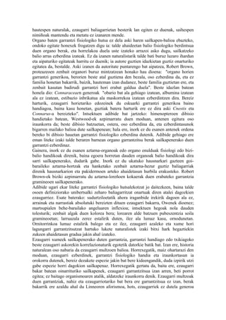 hautespen naturalak, ezaugarri baliagarrietan besterik lan egiten ez duenak, saihespen
nimiñoak mantendu eta metatu ez izanaren mende.
Organo baten garrantzi fisiologiko hutsa ez dela aski haren sailkapen-balioa ebazteko,
ondoko egitate honexek frogatzen digu ia: talde ahaideetan balio fisiologiko berdintsua
duen organo berak, eta horrelakoa duela uste izateko arrazoi asko dugu, sailkatzeko
balio arras ezberdina izateak. Ez da izanen naturalistarik talde bati buruz luzaro ihardun
eta aipaturiko egitateak harritu ez duenik; ia autore guztien idazkietan guztiz onarturiko
egitatea da, bestalde. Aski izanen da autoritate puntarengo bat aipatzea, Robert Brown,
proteazeoen zenbait organori buruz mintzatzean honako hau dioena: "organo horien
garrantzi generikoa, berorien beste atal guztiena den bezala, oso ezberdina da, eta ez
familia honetan bakarrik, baizik, hauteman izan dudanez, beste familia guztietan ere, eta
zenbait kasutan badirudi garrantzi hori erabat galdua duela". Beste idazlan batean
honela dio: Connaraceaen generoak "obario bat ala gehiago izatean, albumina izatean
ala ez izatean, estibazio inbrikatua ala maskorrekoa izatean ezberdintzen dira. Bereiz
harturik, ezaugarri horietariko edozeinek du eskuarki garrantzi generikoa baino
handiagoa, baina kasu honetan, guztiak batera harturik ere ez dira aski Cnestis eta
Connarus-a bereizteko". Intsektuen adibide bat jartzeko: himenopteroen dibisio
handietako batean, Westwood-ek azpimarratu duen moduan, antenen egitura oso
iraunkorra da; beste dibisio batzuetan, ostera, oso ezberdina da, eta ezberdintasunok
bigarren mailako balioa dute sailkapenean; hala ere, inork ez du esanen antenek ordena
bereko bi dibisio hauetan garrantzi fisiologiko ezberdina dutenik. Adibide gehiago ere
eman liteke izaki talde beraren barnean organo garrantzitsu berak sailkapenerako duen
garrantzi ezberdinaz.
Gainera, inork ez du esanen aztarna-organoak edo organo enulduak fisiologi edo bizi-
balio handikoak direnik, baina egoera horretan dauden organoak balio handikoak dira
sarri sailkapenerako, dudarik gabe. Inork ez du ukatuko hausnarkari gazteen goi-
baraileko aztarna-hortzak eta hanketako zenbait aztarna-hezur guztiz baliagarriak
direnik hausnarkarion eta pakidermoen arteko ahaidetasun hurbila erakusteko. Robert
Brown-ek biziki azpimarratu du aztarna-loreñoen kokaerak duen erabateko garrantzia
gramineoen sailkapenerako.
Adibide ugari ekar liteke garrantzi fisiologiko hutsalekotzat jo daitezkeen, baina talde
osoen definiziorako unibertsalki zeharo baliagarritzat onartuak diren atalei dagozkien
ezaugarriez. Esate baterako: sudurtziloetatik ahora iraganbide irekirik dagoen ala ez,
arrainak eta narrastiak absolutuki bereizten dituen ezaugarri bakarra, Owenek dioenez;
martsupialen behe-barailako angeluaren inflexioa; intsektuen hegoak nola dauden
tolesturik; zenbait algak duen kolorea bera; lorearen alde batzuen pubeszentzia soila
gramineoetan; larruazala zerez estalirik duten, ilez ala lumaz kasu, ornodunetan.
Ornitorrinkoa lumaz estalirik balego eta ez ilez, ezaugarri azaleko eta xume hori
lagungarri garrantzitsutzat hartuko lukete naturalistek izaki bitxi hark hegaztiekin
zukeen ahaidetasun gradua jakin ahal izateko.
Ezaugarri xumeek sailkapenerako duten garrantzia, garrantzi handiago edo txikiagoko
beste ezaugarri askorekin korrelazionaturik egotetik datorkie batik bat. Izan ere, historia
naturalean oso nabaria da ezaugarri multzoen balioa. Horrexegatik, maiz ohartarazi den
moduan, ezaugarri ezberdinek, garrantzi fisiologiko handia eta iraunkortasun ia
orokorra dutenek, bereiz dezakete espezie jakin bat bere kideengandik, duda izpirik utzi
gabe espezie horri dagokion sailkapenaz. Horrexegatik gertatu da, baita ere, ezaugarri
bakar batean oinarrituriko sailkapenek, ezaugarri garrantzitsua izan arren, beti porrot
egitea; ez baitago organismoaren atalik, aldatzeke iraunkorra denik. Ezaugarri multzoak
duen garrantziak, nahiz eta ezaugarriotariko bat bera ere garrantzitsua ez izan, berak
bakarrik ere azaldu ahal du Linneoren aforismoa, hots, ezaugarriek ez dutela generoa
 