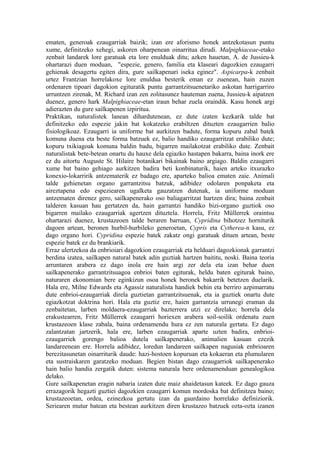 ematen, generoak ezaugarriak baizik; izan ere aforismo honek antzekotasun puntu
xume, definitzeko xehegi, askoren oharpenean oinarritua dirudi. Malpighiaceae-etako
zenbait landarek lore garatuak eta lore enulduak ditu; azken hauetan, A. de Jussieu-k
ohartarazi duen moduan, "espezie, genero, familia eta klaseari dagozkien ezaugarri
gehienak desagertu egiten dira, gure sailkapenari iseka eginez". Aspicarpa-k zenbait
urtez Frantzian horrelakoxe lore enuldua besterik eman ez zuenean, hain zuzen
ordenaren tipoari dagokion egituratik puntu garrantzitsuenetariko askotan harrigarriro
urruntzen zirenak, M. Richard izan zen zolitasunez hauteman zuena, Jussieu-k aipatzen
duenez, genero hark Malpighiaceae-etan iraun behar zuela oraindik. Kasu honek argi
adierazten du gure sailkapenen izpiritua.
Praktikan, naturalistek lanean dihardutenean, ez dute izaten kezkarik talde bat
definitzeko edo espezie jakin bat kokatzeko erabiltzen dituzten ezaugarrien balio
fisiologikoaz. Ezaugarri ia uniforme bat aurkitzen badute, forma kopuru zabal batek
komuna duena eta beste forma batzuek ez, balio handiko ezaugarritzat erabiliko dute;
kopuru txikiagoak komuna baldin badu, bigarren mailakotzat erabiliko dute. Zenbait
naturalistak bete-betean onartu du hauxe dela egiazko hastapen bakarra, baina inork ere
ez du aitortu Auguste St. Hilaire botanikari bikainak baino argiago. Baldin ezaugarri
xume bat baino gehiago aurkitzen badira beti konbinaturik, haien arteko itxurazko
konexio-lokarririk antzematerik ez badago ere, aparteko balioa ematen zaie. Animali
talde gehienetan organo garrantzitsu batzuk, adibidez odolaren ponpaketa eta
aireztapena edo espeziearen ugalketa gauzatzen dutenak, ia uniforme moduan
antzematen direnez gero, sailkapenerako oso baliagarritzat hartzen dira; baina zenbait
talderen kasuan hau gertatzen da, hain garrantzi handiko bizi-organo guztiok oso
bigarren mailako ezaugarriak agertzen dituztela. Horrela, Fritz Müllerrek oraintsu
ohartarazi duenez, krustazeoen talde beraren barruan, Cypridina bihotzez horniturik
dagoen artean, beronen hurbil-hurbileko generoetan, Cypris eta Cytherea-n kasu, ez
dago organo hori. Cypridina espezie batek zakatz ongi garatuak dituen artean, beste
espezie batek ez du brankiarik.
Erraz ulertzekoa da enbrioiari dagozkion ezaugarriak eta helduari dagozkionak garrantzi
berdina izatea, sailkapen natural batek adin guztiak hartzen baititu, noski. Baina teoria
arruntaren arabera ez dago inola ere hain argi zer dela eta izan behar duen
sailkapenerako garrantzitsuagoa enbrioi baten egiturak, heldu baten egiturak baino,
naturaren ekonomian bere eginkizun osoa honek beronek bakarrik betetzen duelarik.
Hala ere, Milne Edwards eta Agassiz naturalista handiek behin eta berriro azpimarratu
dute enbrioi-ezaugarriak direla guztietan garrantzitsuenak, eta ia guztiek onartu dute
egiazkotzat doktrina hori. Hala eta guztiz ere, haien garrantzia urrunegi eraman da
zenbaitetan, larben moldaera-ezaugarriak bazterrera utzi ez direlako; horrela dela
erakustearren, Fritz Müllerrek ezaugarri horiexen arabera soil-soilik ordenatu zuen
krustazeoen klase zabala, baina ordenamendu hura ez zen naturala gertatu. Ez dago
zalantzatan jartzerik, hala ere, larben ezaugarriak aparte uzten badira, enbrioi-
ezaugarriek gorengo balioa dutela sailkapenerako, animalien kasuan ezezik
landareenean ere. Horrela adibidez, loredun landareen sailkapen nagusiak enbrioaren
berezitasunetan oinarriturik daude: hazi-hostoen kopuruan eta kokaeran eta plumularen
eta sustraiskaren garatzeko moduan. Begien bistan dago ezaugarriok sailkapenerako
hain balio handia zergatik duten: sistema naturala bere ordenamenduan genealogikoa
delako.
Gure sailkapenetan eragin nabaria izaten dute maiz ahaidetasun kateek. Ez dago gauza
errazagorik hegazti guztiei dagozkien ezaugarri komun mordoska bat definitzea baino;
krustazeoetan, ordea, ezinezkoa gertatu izan da gaurdaino horrelako definiziorik.
Seriearen mutur batean eta bestean aurkitzen diren krustazeo batzuek ozta-ozta izanen
 