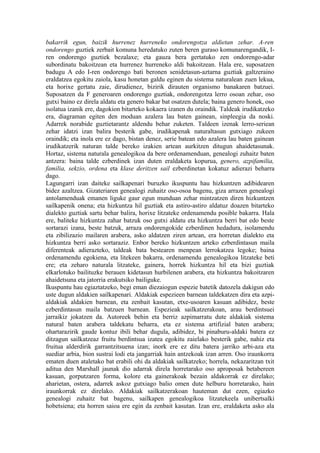 bakarrik egun, baizik hurrenez hurreneko ondorengotza aldietan zehar. A-ren
ondorengo guztiek zerbait komuna heredatuko zuten beren guraso komunarengandik, I-
ren ondorengo guztiek bezalaxe; eta gauza bera gertatuko zen ondorengo-adar
subordinatu bakoitzean eta hurrenez hurreneko aldi bakoitzean. Hala ere, suposatzen
badugu A edo I-ren ondorengo bati beronen senidetasun-aztarna guztiak galtzeraino
eraldatzea egokitu zaiola, kasu honetan galdu eginen du sistema naturalean zuen lekua,
eta horixe gertatu zaie, dirudienez, bizirik dirauten organismo banakaren batzuei.
Suposatzen da F generoaren ondorengo guztiak, ondorengotza lerro osoan zehar, oso
gutxi baino ez direla aldatu eta genero bakar bat osatzen dutela; baina genero honek, oso
isolatua izanik ere, dagokion bitarteko kokaera izanen du oraindik. Taldeak irudikatzeko
era, diagraman egiten den moduan azalera lau baten gainean, sinpleegia da noski.
Adarrek norabide guztietarantz aldendu behar zuketen. Taldeen izenak lerro-seriean
zehar idatzi izan balira besterik gabe, irudikapenak naturaltasun gutxiago zukeen
oraindik; eta inola ere ez dago, bistan denez, serie batean edo azalera lau baten gainean
irudikatzerik naturan talde bereko izakien artean aurkitzen ditugun ahaidetasunak.
Hortaz, sistema naturala genealogikoa da bere ordenamenduan, genealogi zuhaitz baten
antzera: baina talde ezberdinek izan duten eraldaketa kopurua, genero, azpifamilia,
familia, sekzio, ordena eta klase deritzen sail ezberdinetan kokatuz adierazi beharra
dago.
Lagungarri izan daiteke sailkapenari buruzko ikuspuntu hau hizkuntzen adibidearen
bidez azaltzea. Gizateriaren genealogi zuhaitz oso-osoa bagenu, giza arrazen genealogi
antolamenduak emanen liguke gaur egun munduan zehar mintzatzen diren hizkuntzen
sailkapenik onena; eta hizkuntza hil guztiak eta astiro-astiro aldatuz doazen bitarteko
dialekto guztiak sartu behar balira, horixe litzateke ordenamendu posible bakarra. Hala
ere, baliteke hizkuntza zahar batzuk oso gutxi aldatu eta hizkuntza berri bat edo beste
sortarazi izana, beste batzuk, arraza ondorengokide ezberdinen hedadura, isolamendu
eta zibilizazio mailaren arabera, asko aldatzen ziren artean, era horretan dialekto eta
hizkuntza berri asko sortaraziz. Enbor bereko hizkuntzen arteko ezberdintasun maila
diferenteak adierazteko, taldeak bata bestearen menpean lerrokatzea legoke; baina
ordenamendu egokiena, eta litekeen bakarra, ordenamendu genealogikoa litzateke beti
ere; eta zeharo naturala litzateke, gainera, horrek hizkuntza hil eta bizi guztiak
elkarlotuko bailituzke berauen kidetasun hurbilenen arabera, eta hizkuntza bakoitzaren
ahaidetsuna eta jatorria erakutsiko bailiguke.
Ikuspuntu hau egiaztatzeko, begi eman diezaiogun espezie batetik datozela dakigun edo
uste dugun aldakien sailkapenari. Aldakiak espezieen barnean taldekatzen dira eta azpi-
aldakiak aldakien barnean, eta zenbait kasutan, etxe-usoaren kasuan adibidez, beste
ezberdintasun maila batzuen barnean. Espezieak sailkatzerakoan, arau berdintsuei
jarraikiz jokatzen da. Autoreek behin eta berriz azpimarratu dute aldakiak sistema
natural baten arabera taldekatu beharra, eta ez sistema artifizial baten arabera;
ohartarazirik gaude kontuz ibili behar dugula, adibidez, bi pinaburu-aldaki batera ez
ditzagun sailkatzeaz fruitu berdintsua izatea egokitu zaielako besterik gabe, nahiz eta
fruitua alderdirik garrantzitsuena izan; inork ere ez ditu batera jarriko arbi-aza eta
suediar arbia, bion sustrai lodi eta jangarriak hain antzekoak izan arren. Oso iraunkorra
ematen duen ataletako bat erabili ohi da aldakiak sailkatzeko; horrela, nekazaritzan txit
aditua den Marshall jaunak dio adarrak direla horretarako oso aproposak betabereen
kasuan, gorputzaren forma, kolore eta gainerakoak bezain aldakorrak ez direlako;
aharietan, ostera, adarrek askoz gutxiago balio omen dute helburu horretarako, hain
iraunkorrak ez direlako. Aldakiak sailkatzerakoan hauteman dut ezen, egiazko
genealogi zuhaitz bat bagenu, sailkapen genealogikoa litzatekeela unibertsalki
hobetsiena; eta horren saioa ere egin da zenbait kasutan. Izan ere, eraldaketa asko ala
 