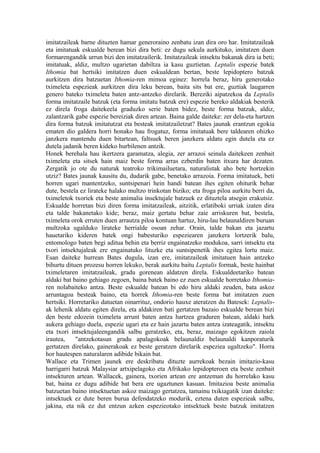 imitatzaileak barne dituzten hamar generoraino zenbatu izan dira oro har. Imitatzaileak
eta imitatuak eskualde berean bizi dira beti: ez dugu sekula aurkituko, imitatzen duen
formarengandik urrun bizi den imitatzailerik. Imitatzaileak intsektu bakanak dira ia beti;
imitatuak, aldiz, multzo ugarietan dabiltza ia kasu guztietan. Leptalis espezie batek
Ithomia bat hertsiki imitatzen duen eskualdean bertan, beste lepidoptero batzuk
aurkitzen dira batzuetan Ithomia-ren mimoa eginez: horrela beraz, hiru generotako
tximeleta espezieak aurkitzen dira leku berean, baita sits bat ere, guztiak laugarren
genero bateko tximeleta baten antz-antzeko direlarik. Bereziki aipatzekoa da Leptalis
forma imitatzaile batzuk (eta forma imitatu batzuk ere) espezie bereko aldakiak besterik
ez direla froga daitekeela graduzko serie baten bidez, beste forma batzuk, aldiz,
zalantzarik gabe espezie bereiziak diren artean. Baina galde daiteke: zer dela-eta hartzen
dira forma batzuk imitatutzat eta besteak imitatzailetzat? Bates jaunak erantzun egokia
ematen dio galdera horri honako hau frogatuz, forma imitatuak bere taldearen ohizko
janzkera mantendu duen bitartean, faltsuek beren janzkera aldatu egin dutela eta ez
dutela jadanik beren kideko hurbilenen antzik.
Honek berehala hau ikertzera garamatza, alegia, zer arrazoi seinala daitekeen zenbait
tximeleta eta sitsek hain maiz beste forma arras ezberdin baten itxura har dezaten.
Zergatik jo ote du naturak teatroko trikimailuetara, naturalistak aho bete hortzekin
utziz? Bates jaunak kausitu du, dudarik gabe, benetako arrazoia. Forma imitatuek, beti
horren ugari mantentzeko, suntsipenari hein handi batean ihes egiten ohiturik behar
dute, bestela ez lirateke halako multzo trinkotan biziko; eta froga piloa aurkitu berri da,
tximeletok txoriek eta beste animalia insektujale batzuek ez dituztela atsegin erakutsiz.
Eskualde horretan bizi diren forma imitatzaileak, aitzitik, erlatiboki urriak izaten dira
eta talde bakanetako kide; beraz, maiz gertatu behar zaie arriskuren bat, bestela,
tximeleta orok erruten duen arrautza piloa kontuan hartuz, hiru-lau belaunaldiren buruan
multzoka ugalduko lirateke herrialde osoan zehar. Orain, talde bakan eta jazartu
hauetariko kideren batek ongi babesturiko espeziearen janzkera lortzerik balu,
entomologo baten begi aditua behin eta berriz engainatzeko modukoa, sarri intsektu eta
txori intsektujaleak ere engainatuko lituzke eta suntsipenetik ihes egitea lortu maiz.
Esan daiteke hurrean Bates dugula, izan ere, imitatzaileak imitatuen hain antzeko
bihurtu dituen prozesu horren lekuko, berak aurkitu baitu Leptalis formak, beste hainbat
tximeletaren imitatzaileak, gradu gorenean aldatzen direla. Eskualdeetariko batean
aldaki bat baino gehiago zegoen, baina batek baino ez zuen eskualde horretako Ithomia-
ren nolabaiteko antza. Beste eskualde batean bi edo hiru aldaki zeuden, bata askoz
arruntagoa besteak baino, eta horrek Ithomia-ren beste forma bat imitatzen zuen
hertsiki. Horretariko datuetan oinarrituz, ondorio hauxe ateratzen du Batesek: Leptalis-
ak lehenik aldatu egiten direla, eta aldakiren bati gertatzen bazaio eskualde berean bizi
den beste edozein tximeleta arrunt baten antza hartzea graduren batean, aldaki hark
aukera gehiago duela, espezie ugari eta ez hain jazartu baten antza izateagatik, intsektu
eta txori intsektujaleengandik salbu geratzeko, eta, beraz, maizago egokitzen zaiola
irautea,    "antzekotasun gradu apalagokoak belaunaldiz belaunaldi kanporaturik
gertatzen direlako, gainerakoak ez beste geratzen direlarik espeziea ugaltzeko". Horra
hor hautespen naturalaren adibide bikain bat.
Wallace eta Trimen jaunek ere deskribatu dituzte aurrekoak bezain imitazio-kasu
harrigarri batzuk Malaysiar artxipelagoko eta Afrikako lepidopteroen eta beste zenbait
intsekturen artean. Wallacek, gainera, txorien artean ere antzeman du horrelako kasu
bat, baina ez dugu adibide bat bera ere ugaztunen kasuan. Imitazioa beste animalia
batzuetan baino intsektuetan askoz maizago gertatzea, tamainu txikiagatik izan daiteke:
intsektuek ez dute beren burua defendatzeko modurik, eztena duten espezieak salbu,
jakina, eta nik ez dut entzun azken espezieotako intsektuek beste batzuk imitatzen
 