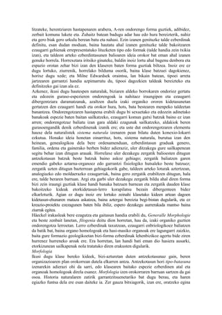 litzateke, herentziaren hastapenaren arabera, A-ren ondorengo forma guztiek, adibidez,
zerbait komuna lukete eta. Zuhaitz batean badugu adar hau edo hura bereizterik, nahiz
eta gero biak gero urkulu berean batu eta nahasi. Ezin izanen genituzke talde ezberdinak
definitu, esan dudan moduan, baina hautatu ahal izanen genituzke talde bakoitzaren
ezaugarri gehienak errepresentatuko lituzketen tipo edo formak (talde handia zein txikia
izan), eta taldeon arteko ezberdintasunen balioaren ideia orokor bat eman ahal izanen
genuke horrela. Horrexetara iritsiko ginateke, baldin inoiz lortu ahal bagenu denbora eta
espazio orotan zehar bizi izan den klaseren baten forma guztiak biltzea. Inoiz ere ez
dugu lortuko, ziurrenik, horrelako bilduma osorik, baina klase batzuei dagokienez,
horixe dugu xede; eta Milne Edwardsek oraintsu, lan bikain batean, tipoei arreta
jartzearen garrantzi handia azpimarratu du, tipooi dagozkien taldeak bereizteko eta
definitzeko gai izan ala ez.
Azkenez, ikusi dugu hautespen naturalak, biziaren aldeko borrokaren ondorioz gertatu
eta edozein guraso-espezieren ondorengoak ia nahitaez iraungipen eta ezaugarri
dibergentziara daramatzanak, azaltzen duela izaki organiko ororen kidetasunetan
gertatzen den ezaugarri handi eta orokor hura, hots, bata bestearen menpeko taldeetan
banantzea. Ondorengotzaren hastapena erabili dugu bi sexuetako eta edozein adinetako
banakoak espezie baten baitan sailkatzeko, ezaugarri komun gutxi batzuk baino ez izan
arren; ondorengotzaz baliatu izan gara aldaki ezagunak sailkatzeko, aldakiok beren
gurasoengandik denik ezberdinenak izanik ere; eta uste dut ondorengotzaren elementu
hauxe dela naturalistek sistema naturala izenaren pean bilatu duten konexio-lokarri
ezkutua. Honako ideia honetan oinarrituz, hots, sistema naturala, burutua izan den
heinean, genealogikoa dela bere ordenamenduan, ezberdintasun graduak genero,
familia, ordena eta gainerako berben bidez adieraziz, uler ditzakegu gure sailkapenean
segitu behar izan ditugun arauak. Horrelaxe uler dezakegu zergatik balioesten ditugun
antzekotasun batzuk beste batzuk baino askoz gehiago; zergatik baliatzen garen
emendio gabeko aztarna-organoez edo garrantzi fisiologiko hutsaleko beste batzuez;
zergatik uzten ditugun bazterrean gehiagokorik gabe, taldeen arteko loturak aztertzean,
analogiazko edo moldaerazko ezaugarriak, baina gero zergatik erabiltzen ditugun, hala
ere, talde beraren barruan. Argi eta garbi uler dezakegu zergatik bildu ahal diren forma
bizi zein iraungi guztiak klase handi banaka batzuen barnean eta zergatik dauden klase
bakoitzeko kideak etorkidetasun-lerro korapilatsu bezain dibergenteen bidez
elkarloturik. Agian ez dugu inoiz ere lortuko zeinahi klasetako kideen artean dagoen
kidetasun-ehunaren mataza askatzea, baina aztergai bereizia begi-bistan dugularik, eta ez
kreazio-proiektu ezezagunen baten bila ibiliz, espero dezakegu aurrerakada mantso baina
ziurrak egitea.
Häeckel irakasleak bere ezagutza eta gaitasun handia erabili du, Generalle Morphologie
eta beste zenbait lanetan, filogenia deitu dion horretan, hau da, izaki organiko guztien
ondorengotza lerroetan. Lerro ezberdinak taxutzean, ezaugarri enbriologikoez baliatzen
da batik bat, baina organo homologoak eta hasi-masiko organoak ere lagungarri zaizkio,
baita gure formazio geologikoetan bizi-forma ezberdinak lehenbizikoz agertu bide ziren
hurrenez hurreneko aroak ere. Era horretan, lan handi bati eman dio hasiera ausarki,
etorkizunean sailkapenak nola tratatuko diren erakusten digularik.
Morfologia
Ikusi dugu klase bereko kideek, bizi-azturetan duten antzekotasunaz gain, beren
organizazioaren plan orokorrean dutela elkarren antza. Antzekotasun hori tipo-batasuna
izenarekin adierazi ohi da sarri, edo klasearen baitako espezie ezberdinen atal eta
organoak homologoak direla esanez. Morfologia izen orokorraren barruan sartzen da gai
osoa. Historia naturalaren zatirik garrantzitsuenetariko bat dugu berau, eta haren
egiazko funtsa dela ere esan daiteke ia. Zer gauza bitxiagorik, izan ere, oratzeko egina
 